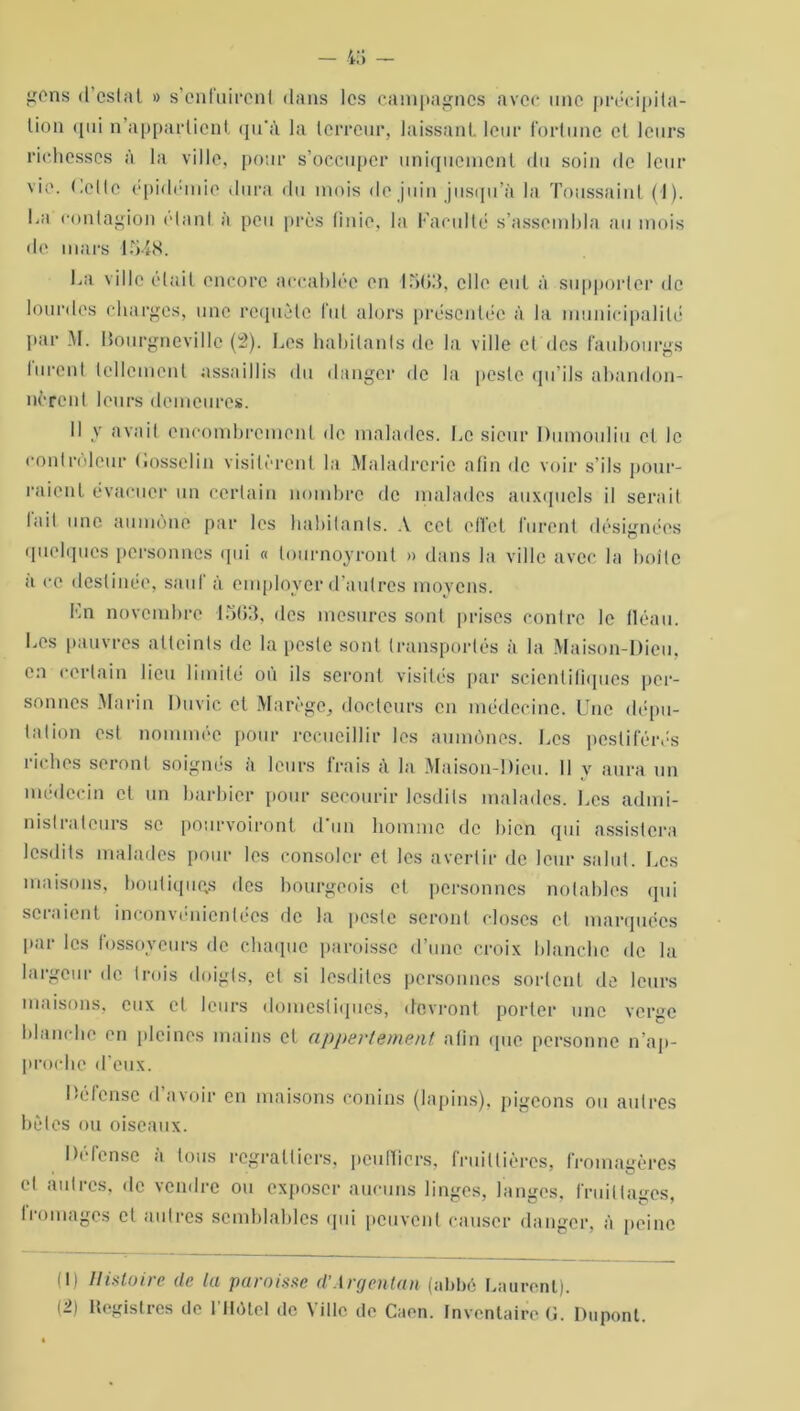 gens d’eslat » s’enfuirent dans les campagnes avec une précipita- tion qui n’appartient qu'à la terreur, laissant leur fortune et leurs richesses à la ville, pour s’occuper uniquement du soin de leur vie. Celte épidémie dura du mois de juin jusqu’à la Toussaint (1). ha contagion clan! à peu près finie, la l'acuité s’assembla au mois de mars 1548. ha ville était encore accablée en 1503, elle eut à supporter de lourdes charges, une requête fut alors présentée à la municipalité par M. Bourgnevillc (2). hes habitants de la ville et des faubourgs lurent tellement assaillis du danger de la peste qu’ils abandon- nèrent leurs demeures. Il y avait encombrement de malades, he sieur Dumoulin cl le controleur Gosselin visitèrent la Maladrcrie afin de voir s’ils pour- raient évacuer un certain nombre de malades auxquels il serait lait une aumône par les habitants. A cet oflet furent désignées quelques personnes qui « lournoyronl » dans la ville avec la boîte a ce destinée, saut à employer d’autres moyens. En novembre 1563, des mesures sont prises contre le fléau, hes pauvres atteints de la peste sont transportés à la Maison-Dieu, en certain lieu limité où ils seront visités par scientifiques per- sonnes Marin Duvic et Marège, docteurs en médecine. Une dépu- tation est nommée pour recueillir les aumônes, hes pestiférés riches seront soignés à leurs frais à la Maison-Dieu. Il y aura un médecin et un barbier pour secourir lesdils malades, hes admi- nistrateurs se pourvoiront d'un homme de bien qui assistera lesdits malades pour les consoler et les avertir de leur salut. Les maisons, boutiquqs des bourgeois et personnes notables qui sciaient inconvénicnlécs de la peste seront closes et marquées par les fossoyeurs de chaque paroisse d’une croix blanche de la largeur de trois doigts, et si lesdites personnes sortent de leurs maisons, eux et leurs domestiques, devront porter une verge blanche en pleines mains et appartement afin que personne n’ap- proche d’eux. Défense d’avoir en maisons conins (lapins), pigeons ou autres bêles ou oiseaux. Défense à tous regratliers, peuffiers, fruillières, fromagères et autres, de vendre ou exposer aucuns linges, langes, fruiltages, Iroulages et autres semblables qui peuvent causer danger, à peine (1) Histoire (le la paroisse d’Argentan (abbé haurenl). (2) Registres de l’Hôtel de Ville de Caen. Inventaire G. Dupont.