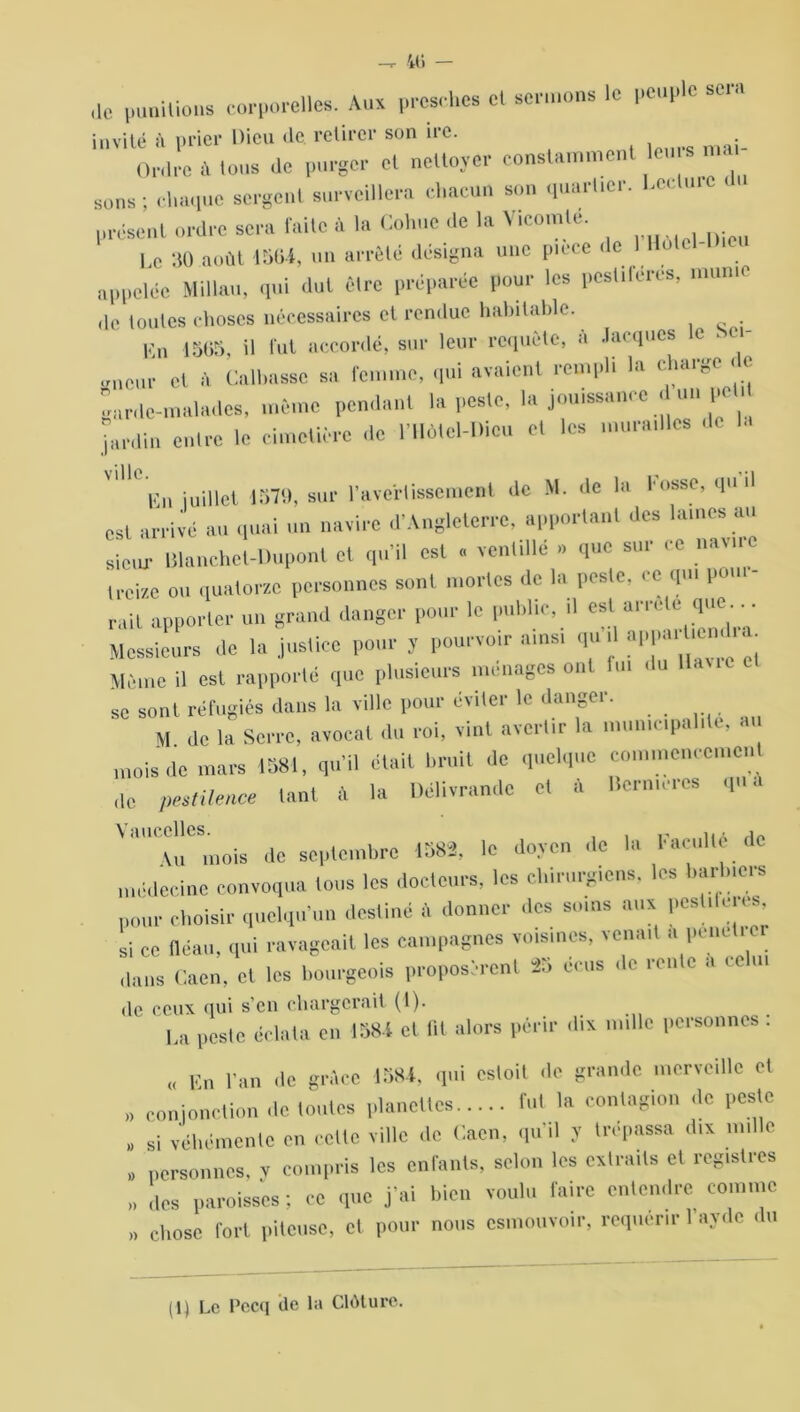 il» — ,lc punitions corporelles. Aux presches et sermons le peuple sera invité à prier Dieu de. retirer son ire. Ordre à Ions de purger cl nettoyer constamment leu » n sons; chaque sergent surveillera chacun son quartier, l.cctmc i présent ordre sera faite à la Cohue de la Vicomte. Le 30 août 15(1-4, un arrêté désigna une pièce < appelée Millau, qui dut être préparée pour les pestiférés, munie de toutes choses nécessaires et rendue habitable. Un 1505, il tilt accordé, sur leur requête, à Jacques le . ei- et à Caillasse sa femme, qui avaient rempli la charge c e garde-malades, même pendant la peste, la jouissance d un pet jardin entre le cimetière de l’HMel-Dieu et les murailles ,1e la Un juillet 1579, sur l'avertissement de M. de la l usse, qu d est arrivé au quai un navire d’Angleterre, apportant des lames au siem- Blanchet-Duponl et qu'il est « ventillé » que sur ce navire irei/e ou quatorze personnes sont mortes de la peste, ee qui puni- rait apporter un grand danger pour le public, ,1 eat arrête que .. . Messieurs de la justice pour y pourvoir ainsi qu il appa..l,e«. Même il est rapporté que plusieurs ménages ont fui du liane se sont réfugiés dans la ville pour éviter le danger. M de la Serre, avocat du roi, vint avertir la municipalité, au mois de mars 1581, qu'il était bruit de quelque commencement ,1e pestilence tant 4 la Délivrandc et 4 Hermcres qu a Au mois de septembre 1582, le doyen de la l'aculte de médecine convoqua tous les docteurs, les chirurgiens, les barbiers pour choisir quelqu’un destiné à donner des soins aux pestdeies, si ce fléau, qui ravageait les campagnes voisines, venait a penet.er dans Caen, et les bourgeois proposèrent 25 cens de rente a ce de ceux qui s eu chargerait (1). La peste éclata en 1584 et lit alors périr dix mille personnes : « En l'an de grâce 1584, qui estoit «le grande merveille et » conjonction ,1e toutes planettes fut la contagion de peste „ si véhémente en cette ville de Caen, qu il y (repassa dix mille , personnes, v compris les enfants, selon les extraits et registres „ des paroisses ; ce que j’ai bien voulu faire entendre comme ,, chose fort piteuse, et pour nous csmouvoir, requérir 1 avde du (1) Le Pecq «le la Clôture.