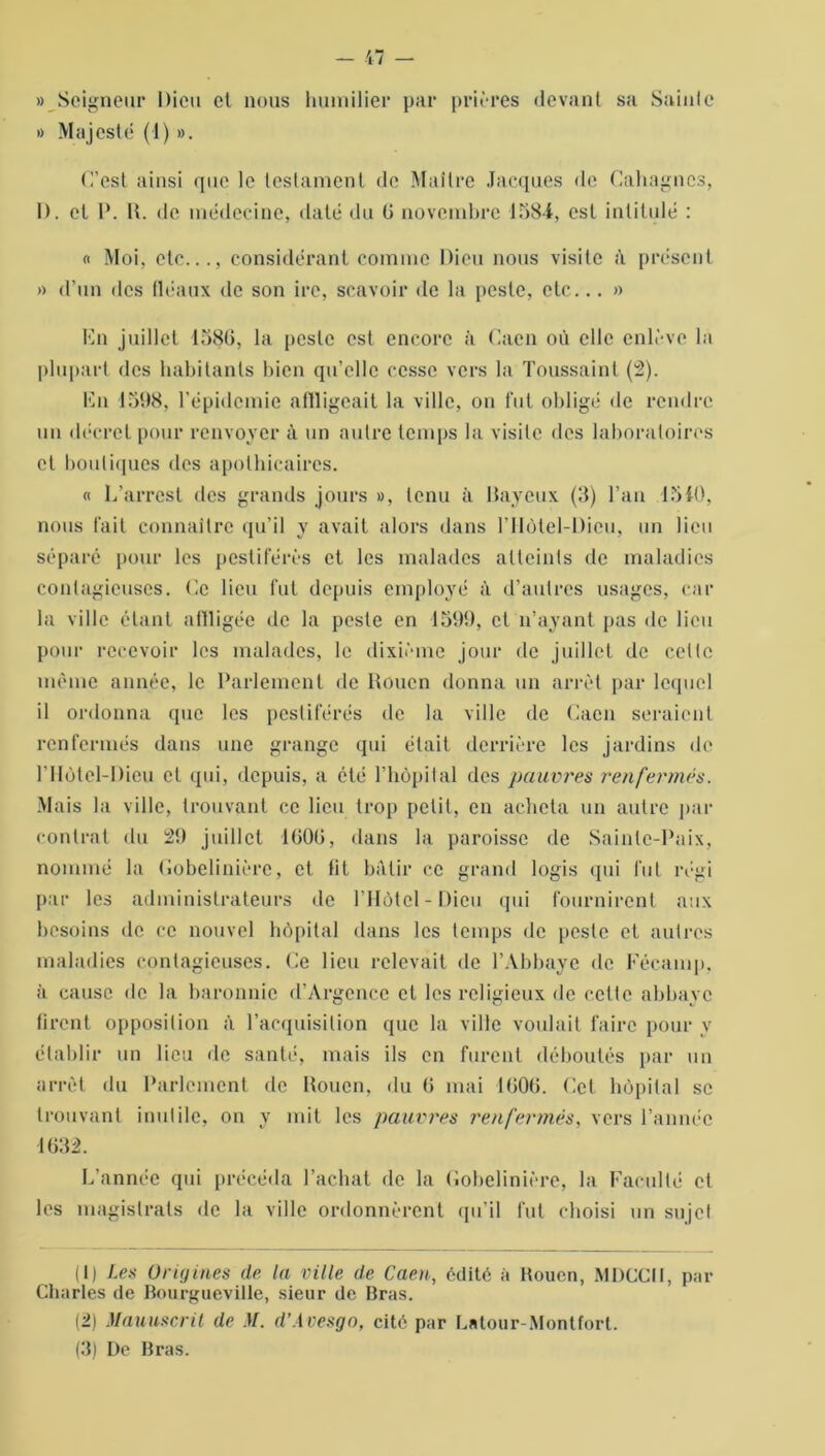 « Seigneur Dieu et nous humilier par prières devant sa Sainte « Majesté (1) ». C’est ainsi que le testament de Maître Jacques de Cahagncs, D. et P. H. de médecine, daté du 0 novembre 1584, est intitulé : « Moi, etc..., considérant comme Dieu nous visite à présent » d’un des fléaux de son ire, scavoir de la peste, etc... » En juillet 4586, la peste est encore à Caen où elle enlève la plupart des habitants bien qu’elle cesse vers la Toussaint (2). En 1598, l’épidemie atlligeait la ville, on fut obligé «le rendre un décret pour renvoyer à un autre temps la visite des laboratoires et boutiques des apothicaires. « L’arresl des grands jours », tenu à Bayeux (3) l’an 1540, nous fait connaître qu’il y avait alors dans l’IIôtel-Dien, un lieu séparé pour les pestiférés et les malades atteints de maladies contagieuses. Ce lieu fut depuis employé à d’autres usages, car la ville étant affligée de la peste en 4599, et n’ayant pas «le lieu pour recevoir les malades, le dixième jour de juillet de celte même année, le Parlement de Rouen donna un arrêt par lequel il ordonna que les pestiférés de la ville de Caen seraient renfermés dans une grange qui était derrière les jardins de niùtel-Dieu et qui, depuis, a été l’hôpital des pauvres renfermés. Mais la ville, trouvant ce lieu trop petit, en acheta un autre par contrat du 29 juillet 4606, dans la paroisse de Sainte-Paix, nommé la Cobelinièrc, et Ht bâtir ce grand logis qui fut régi par les administrateurs de l’Hôtel-Dieu qui fournirent aux besoins de ce nouvel hôpital dans les temps de peste et autres maladies contagieuses. Ce lieu relevait de l’Abbaye de Fécamp, à cause de la baronnie d’Argence et les religieux de cette abbaye tirent opposition à l’acquisition que la ville voulait faire pour y établir un lieu de santé, mais ils en furent déboulés par un arrêt du Parlement de Rouen, du 6 mai 4606. Cet hôpital se trouvant inutile, on y mit les pauvres renfermés, vers l’année 4632. L’année qui précéda l’achat de la fiobelinière, la Faculté et les magistrats de la ville ordonnèrent qu’il fut choisi un sujet (1) Les Origines de la ville de Caen, édité à Rouen, MDCCII, par Charles de Bourgueville, sieur de Bras. (2) Manuscrit de M. d’Avesgo, cité par Latour-Montfort. (3) De Bras.