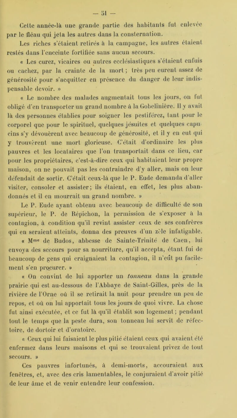 Celle année-là une grande partie des habitants fut enlevée par le fléau qui jeta les autres dans la consternation. Les riches s’étaient retirés à la campagne, les autres étaient restés dans l'enceinte fortifiée sans aucun secours. « Les curez, vicaires ou autres ecclésiastiques s’étaient enfuis ou cachez, par la crainte de la mort ; très peu eurent assez de générosité pour s’acquitter en présence du danger de leur indis- pensable devoir. » « Le nombre des malades augmentait tous les jours, on lut obligé d’en transporter un grand nombre à la Gobelihière. 11 y avait là des personnes établies pour soigner les pesliférez, tant pour le corporel que pour le spirituel, quelques jésuites et quelques capu cins s’y dévouèrent avec beaucoup de générosité, et il y en eut qui y trouvèrent une mort glorieuse. C’était d’ordinaire les plus pauvres et les locataires que l’on transportait dans ce lieu, car pour les propriétaires, c’est-à-dire ceux qui habitaient leur propre maison, on ne pouvait pas les contraindre d’y aller, mais on leur défendait de sortir. C’était ceux-là que le P. Eude demanda d’aller visiter, consoler et assister; ils étaient, en effet, les plus aban- donnés et il en mourrait un grand nombre. » Le 1*. Eude ayant obtenu avec beaucoup de difficulté de son supérieur, le P. de Répichon, la permission de s'exposer à la contagion, à condition qu’il revint assister ceux de scs confrères qui en seraient atteints, donna des preuves d’un zèle infatigable. « Mme de Rudos, abbesse de Sainte-Trinité de Caen, lui envoya des secours pour sa nourriture, qu’il accepta, étant fui de beaucoup de gens qui craignaient la contagion, il n’eut pu facile- ment s’en procurer. » « On convint de lui apporter un tonneau dans la grande prairie qui est au-dessous de l’Abbaye de Saint-Gilles, près de la rivière de l'Orne où il se relirait la nuit pour prendre un peu de repos, et où on lui apportait tous les jours de quoi vivre. La chose fut ainsi exécutée, et ce fut là qu’il établit son logement; pendant tout le temps (pie la peste dura, son tonneau lui servit de réfec- toire, de dortoir et d’oratoire. « Ceux qui lui faisaient le plus pitié étaient ceux qui avaient été enfermez dans leurs maisons et qui se trouvaient privez de tout secours. » Ces pauvres infortunés, à demi-morts, accouraient aux fenêtres, et, avec des cris lamentables, le conjuraient d’avoir pitié de leur âme et de venir entendre leur confession.