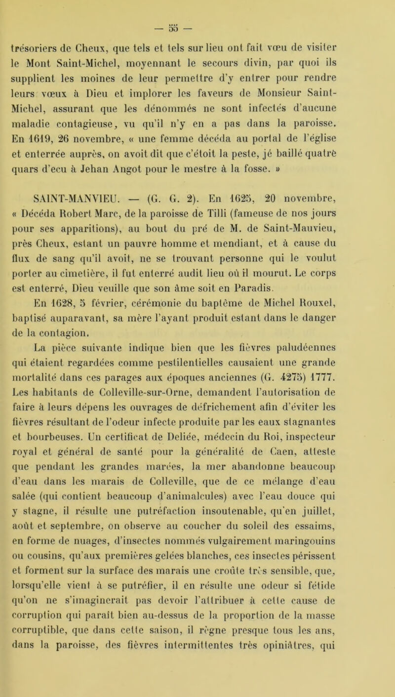 trésoriers de Cheux, que tels et tels sur lieu ont fait vœu de visiter le Mont Saint-Michel, moyennant le secours divin, par quoi ils supplient les moines de leur permettre d’y entrer pour rendre leurs vœux à Dieu et implorer les faveurs de Monsieur Saint- Michel, assurant que les dénommés ne sont infectés d’aucune maladie contagieuse, vu qu’il n’y en a pas dans la paroisse. En 1619, 26 novembre, « une femme décéda au portai de l’église et enterrée auprès, on avoit dit que c’étoit la peste, jé baillé quatre quars d’ecu à Jehan Angot pour le meslre à la fosse. » SAINT-MANVIEU. — (G. G. 2). En 1625, 20 novembre, « Décéda Robert Marc, de la paroisse de Tilli (fameuse de nos jours pour ses apparitions), au bout du pré de M. de Saint-Mauvieu, près Cheux, estant un pauvre homme et mendiant, et à cause du flux de sang qu’il avoit, ne se trouvant personne qui le voulut porter au cimetière, il fut enterré audit lieu où H mourut. Le corps est enterré, Dieu veuille que son âme soit en Paradis. En 1628, 5 février, cérémonie du baptême de Michel Rouxel, baptisé auparavant, sa mère l’ayant produit estant dans le danger de la contagion. La pièce suivante indique bien que les fièvres paludéennes qui étaient regardées comme pestilentielles causaient une grande mortalité dans ces parages aux époques anciennes (G. 4275) 1777. Les habitants de Colleville-sur-Orne, demandent l’autorisation de faire à leurs dépens les ouvrages de défrichement afin d’éviter les fièvres résultant de l’odeur infecte produite par les eaux stagnantes et bourbeuses. Un certificat de Deliée, médecin du Roi, inspecteur royal et général de santé pour la généralité de Caen, atteste que pendant les grandes marées, la mer abandonne beaucoup d’eau dans les marais de Colleville, que de ce mélange d’eau salée (qui contient beaucoup d’animalcules) avec l’eau douce qui y stagne, il résulte une putréfaction insoutenable, qu’en juillet, août et septembre, on observe au coucher du soleil des essaims, en forme de nuages, d’insectes nommés vulgairement maringouins ou cousins, qu’aux premières gelées blanches, ces insectes périssent et forment sur la surface des marais une croule très sensible, que, lorsqu’elle vient à se putréfier, il en résulte une odeur si fétide qu’on ne s’imaginerait pas devoir l’attribuer il cette cause de corruption qui parait bien au-dessus de la proportion de la masse corruptible, que dans celte saison, il règne presque tous les ans, dans la paroisse, des fièvres intermittentes très opiniâtres, qui