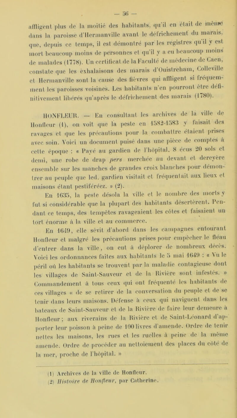 affligent plus de la moitié des habitants, qu'il en était de meme dans la paroisse d’ilermanville avant le défrichement du marais, •pie, depuis ce temps, il est démontré par les registres qu il y est mort beaucoup moins de personnes et qu’il y a eu beaucoup moins de malades (1778). Un certificat de la Faculté de médecine de Caen, constate que les exhalaisons des marais d’Ouistreham, Colleville et Mermanvillc sont la cause des lièvres qui affligent si fréquem- ment les paroisses voisines. Les habitants n en pourront ctie d< fi- nitivement libérés qu’après le défrichement des marais (1780). RONFLEUR. — En consultant les archives de la ville de Uonlleur (1), on voit que la peste en 1582-1583 y faisait îles ravages et que les précautions pour la combattre étaient piises avec soin. Voici un document puisé dans une pièce de comptes à cette époque : « Payé au gardien de l’hôpital. 8 écus 20 sols et demi, une robe de drap pers merchée au devant et dereyèie ensemble sur les manches de grandes croix blanches pour démon- trer au peuple que lcd. gardien visitait et fréquentait aux lieux et maisons étant pestiférée/. » (2). En 1635, la peste désola la ville et le nombre des morts y fut si considérable que la plupart des habitants désertèrent. 1 eu- dant ce temps, des tempêtes ravageaient les côtes et faisaient un tort énorme à la ville et au commerce. En 1649, elle sévit d’abord dans les campagnes entourant Uonlleur et malgré les précautions prises pour empêcher le fléau d’entrer dans la ville, on eut à déplorer de nombreux décès. Voici les ordonnances faites aux habitants le 5 mai 1640 : « Nu le péril où les habitants se trouvent par la maladie contagieuse dont les villages de Saint-Sauveur et de la Rivière sont infestés. » Commandement à tous ceux qui ont fréquenté les habitants de ces villages « de se retirer de la conversation du peuple et de se tenir dans leurs maisons. Défense à ceux qui naviguent dans les bateaux de Saint-Sauveur et de la Rivière de faire leur demeure à Ronfleur; aux riverains de la Rivière et de Saint-Léonard d’ap- porter leur poisson à peine de 100 livres d'amende. Ordre de tenir nettes les maisons, les rues et les ruelles à peine de la même amende. Ordre de procéder au nettoiement des places du côté de la mer, proche de 1 hôpital. » (1) Archives de la ville de Uonlleur. (2) Histoire de Honflenr, par Catherine.