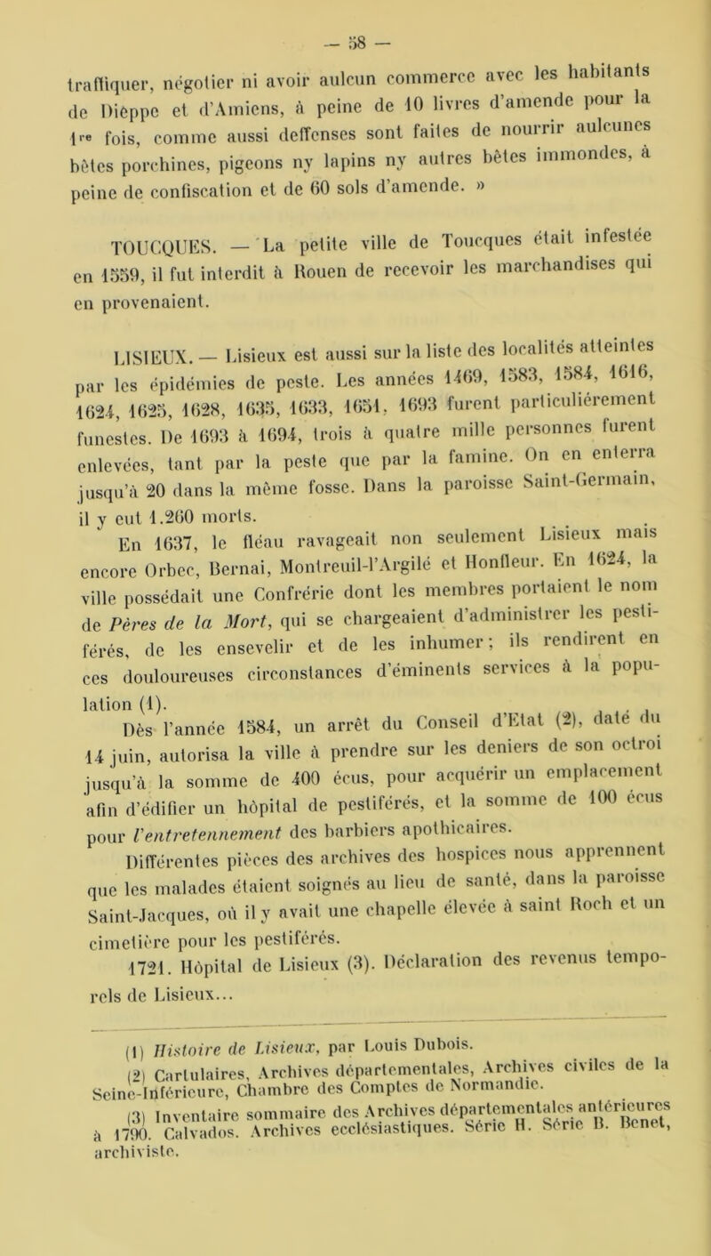 trafiquer, négotier ni avoir aulcun commerce avec les habitants de Dieppe et d’Amiens, à peine de 10 livres d amende poui la \re fois, comme aussi delTenses sont faites de nounii auleunes bêtes porchines, pigeons ny lapins nv autres bêtes immondes, à peine de confiscation et de 60 sols d amende. » TOUCQUES. — La petite ville de Toucques était infestée en 1559, il fut interdit à Rouen de recevoir les marchandises qui en provenaient. LISIEUX. — Lisieux est aussi sur la liste des localités atteintes par les épidémies de peste. Les années 1109, 1583, 158*, 1616, 1624, 1625, 1628, 1635, 1633, 1651, 1693 furent particuliérement funestes. De 1693 à 1691, trois à quatre mille personnes lurent enlevées, tant par la peste que par la famine. On en enterra jusqu’à 20 dans la même fosse. Dans la paroisse Saint-Germain, il y eut 1.260 morts. En 1637, le fléau ravageait non seulement Lisieux mais encore Orbec, Bernai, Montreuil-l’Argilé et Hontleur. En 1624, la ville possédait une Confrérie dont les membres portaient le nom de Pères de la Mort, qui se chargeaient d’administrer les pesti- férés, de les ensevelir et de les inhumer; ils rendirent en ces douloureuses circonstances d’éminents services à la popu- lation (1). , J, Dès l’année 1584, un arrêt du Conseil d’Etat (2), date < u U juin, autorisa la ville à prendre sur les deniers de son octroi jusqu’il la somme de «0 écus, pour acquérir un emplacement afin d’édifier un hôpital de pestiférés, et la somme de 100 écus pour Ventretennement des barbiers apothicaires. Différentes pièces des archives des hospices nous apprennent que les malades étaient soignés au lieu de santé, dans la paroisse Saint-Jacques, où il y avait une chapelle élevée à saint Roch et un cimetière pour les pestiférés. 1721. Hôpital de Lisieux (3). Déclaration des revenus tempo- rels de Lisieux... ( l ) Histoire de Lisieux, par Louis Dubois. I2l Carlulaires, Archives départementales, Archives civiles de la Seine inférieure, Chambre des Comptes de Normandie. (3) inventaire sommaire des Archives départementales antérieiires à 1790. Calvados. Archives ecclésiastiques. Série H. Série B. Benet, archiviste.