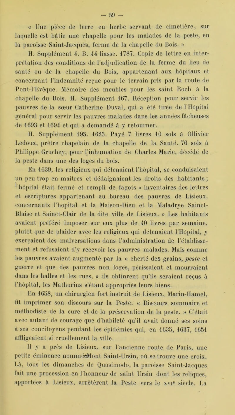 « Une pièce de terre en herbe servant de cimetière, sur laquelle est bâtie une chapelle pour les malades de la peste, en la paroisse Saint-Jacques, ferme de la chapelle du Bois. » H. Supplément 4. B. 44 liasse. 1787. Copie de lettre en inter- prétation des conditions de l’adjudication de la ferme du lieu de santé ou de la chapelle du Bois, appartenant aux hôpitaux et concernant l’indemnité reçue pour le terrain pris par la route de Pont-l’Evêque. Mémoire des meubles pour les saint Roch à la chapelle du Bois. 11. Supplément 107. Réception pour servir les pauvres de la sœur Catherine Duval, qui a été tirée de l’Hôpital général pour servir les pauvres malades dans les années fâcheuses de 4693 et 169-4 et qui a demandé à y retourner. II. Supplément 195. 1625. Payé 7 livres 10 sols à Ollivier Redoux, prêtre chapelain de la chapelle de la Santé. 70 sols à Philippe Gruchey, pour l’inhumation de Charles Marie, décédé de la peste dans une des loges du bois. En 1639, les religieux qui détenaient l’hôpital, se conduisaient un peu trop en maîtres et dédaignaient les droits des habitants ; ' hôpital était fermé et rempli de fagots « inventaires des lettres et escriplures appartenant au bureau des pauvres de Lisieux, concernantz l’hôpital et la Maison-Dieu et la Maladrye Sainct- Blaise et Sainct-Clair de la dite ville de Lisieux. » Les habitants avaient préféré imposer sur eux plus de 10 livres par semaine, plutôt que de plaider avec les religieux qui détenaient l’Hôpital, y exerçaient des malversations dans l’administration de l’établisse- ment et refusaient d’y recevoir les pauvres malades. Mais comme les pauvres avaient augmenté par la « cherté des grains, peste et guerre et que des pauvres non logés, périssaient et mourraient dans les halles et les rues, » ils obtinrent qu’ils seraient reçus â l’hôpital, les Mathurins s’étant appropriés leurs biens. En 1658, un chirurgien fort instruit de Lisieux, Marin-Hamel, fit imprimer son discours sur la Peste. « Discours sommaire et méthodiste de la cure et de la préservation de la peste. » C’était avec autant de courage que d’habileté qu’il avait donné ses soins à ses concitoyens pendant les épidémies qui, en 1635, 1637, 1651 affligeaient si cruellement la ville. Il y a près de Lisieux, sur l’ancienne route de Paris, une petite éminence nomméeMont Saint-Ursin, où se trouve une croix. Là, tous les dimanches de Quasimodo, la paroisse Saint-Jacques fait une procession en l’honneur de saint Ursin dont les reliques, apportées à Lisieux, arrêtèrent la Peste vers le xvie siècle. La