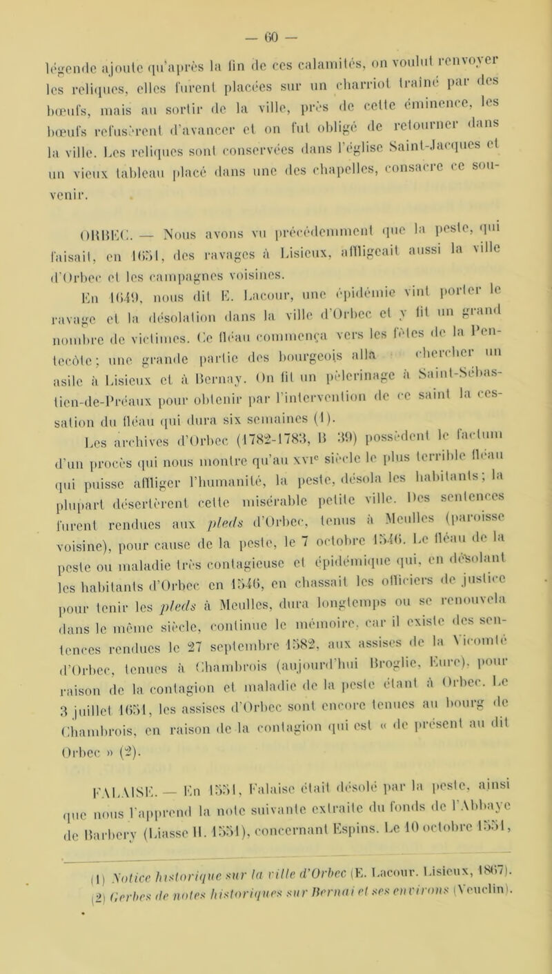 légende ajoute qu’après la fin de ces calamités, on \oulut ien\o^cr les reliques, elles furent placées sur un eharriot traîné par des bœufs, mais au sortir de la ville, près de cette éminence, les bœufs refusèrent d’avancer et on fut obligé de retourner dans la ville, Les reliques sont conservées dans 1 église Saint-.!a< ques •1 un vieux tableau placé dans une des chapelles, consacre ce sou- venir. OHBEC. — Nous avons vu précédemment que la peste, qui faisait, en 1051, des ravages à Lisieux, affligeait aussi la \dle d’Orbec et les campagnes voisines. En 1049, nous dit E. Lacour, une épidémie vint porter le ravage et la désolation dans la ville d’Orbec et y lit un grand nombre de victimes. Ce (léau commença vers les fûtes de la Pen- tecôte; une grande partie des bourgeois alla cherchei un asile à Lisieux et à Bcrnay. On lit un pèlerinage à Saint-Sébas- tien-de-Préaux pour obtenir par l’intervention de ce saint la ces- sation du fléau qui dura six semaines (I). Les archives d’Orbec (1782-1783, B 39) possèdent le factum d’un procès qui nous montre qu’au xvic siècle le plus terrible fléau qui puisse affliger l’humanité, la peste, désola les habitants; la plupart désertèrent cette misérable petite ville. Des sentences furent rendues aux pieds d’Orbec, tenus à Mcullcs (paroisse voisine), pour cause de la peste, le 7 octobre 1546. Le fléau de la peste ou maladie très contagieuse et épidémique qui, en désolant les habitants d’Orbec en 1546, en chassait les officiers de justice pour tenir les pieds à Meulles, dura longtemps ou se renouvela dans le même siècle, continue le mémoire, car il existe des sen- tences rendues le 27 septembre 1582, aux assises de la Vicomté d’Orbec, tenues à Chambrois (aujourd’hui Broglie, Eure), pour raison de la contagion et maladie de la peste étant à Orbec. Le 3 juillet 1651, les assises d’Orbec sont encore tenues au bourg de Chambrois, en raison de la contagion qui est « de présent au dit Orbec » (2). FALAISE. En 1551, Falaise était désolé par la peste, ainsi qllc nous l’apprend la note suivante extraite du fonds de l’Abbaye de Barbery (Liasse IL 1551), concernant Espins. Le 10 octobre 1551, (1) Notice historique sur la ville d’Orbec (E. Lacour. Lisieux, 4867). (2) Gerbes île noies historiques sur Bernai et ses environs (\ euclin).