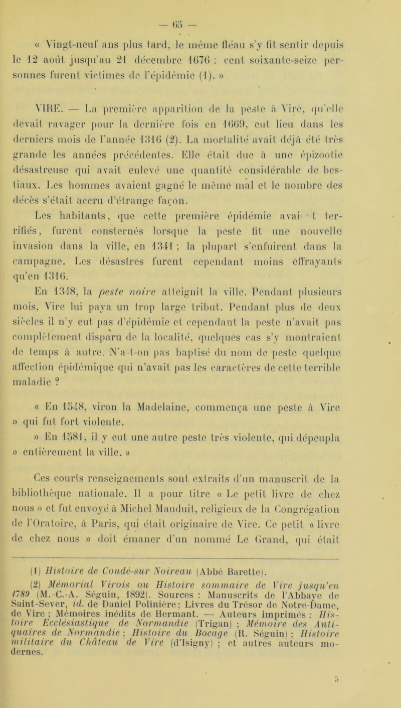 — •>:> — « Vingt-neuf ans plus lard, le même lléau s'y lit sentir depuis le 12 août jusqu’au 21 décembre 107(5 : cent soixante-seize per- sonnes furent victimes do l'épidémie (1). » VIRE. — La première apparition de la peste à Vire, qu'elle devait ravager pour la dernière lois en 1069, eut lieu dans les derniers mois de l’année 1310 (2). La mortalité avait déjà été très grande les années précédentes. Elle était due à une épizootie désastreuse qui avait enlevé une quantité considérable de bes- tiaux. Les hommes avaient gagné le même mal et le nombre des décès s’était accru d’étrange façon. Los habitants, que cette première épidémie avai t ter- rifiés, furent consternés lorsque la peste tit une nouvelle invasion dans la ville, en 1341 : la plupart s’enfuirent dans la campagne. Les désastres furent cependant moins effrayants qu’en 1310. En 13-18, la peste noire atteignit la ville. Pondant plusieurs mois, Vire lui paya un trop large tribut. Pendant plus de deux siècles il n’v eut pas d’épidémie et cependant la poste n’avait pas « complètement disparu île la localité, quelques cas s’v montraient de temps à autre. N'a-t-on pas baptisé du nom de poste quelque affection épidémique qui n’avait pas les caractères de celte terrible maladie ? « En 13-18, viron la Madelaine, commença une peste à Vire » qui fut fort violente. » En 1581, il y eut une autre peste très violente, qui dépeupla » entièrement la ville. » Ces courts renseignements sont extraits d’un manuscrit de la bibliothèque nationale. 11 a pour titre « Le petit livre de chez nous » et fut envoyé à Michel Mauduit, religieux de la Congrégation de l'Oratoire, à Paris, qui était originaire de Vire. Ce petit « livre de chez nous » doit émaner d’un nommé Le Grand, qui était (1) Histoire de Condé-sur Noir eau (Abbé Barelte). (2) Mémorial Yirois ou Histoire sommaire de Vire jusqu’en 178!) (M.-C.-A. Séguin, 1892). Sources : Manuscrits de l’Abbaye de Saint-Sever, id. de Daniel Polinière; Livres du Trésor de Notre-Dame, de Vire ; Mémoires inédits de Hermant. — Auteurs imprimés : His- toire Ecclésiastique de Normandie (Trigan) ; Mémoire des Anti- quaires de Normandie • Histoire du Bocage (IL Séguin): Histoire militaire du Château de Vire (d’Isigny) : cl autres auteurs mo- dernes.