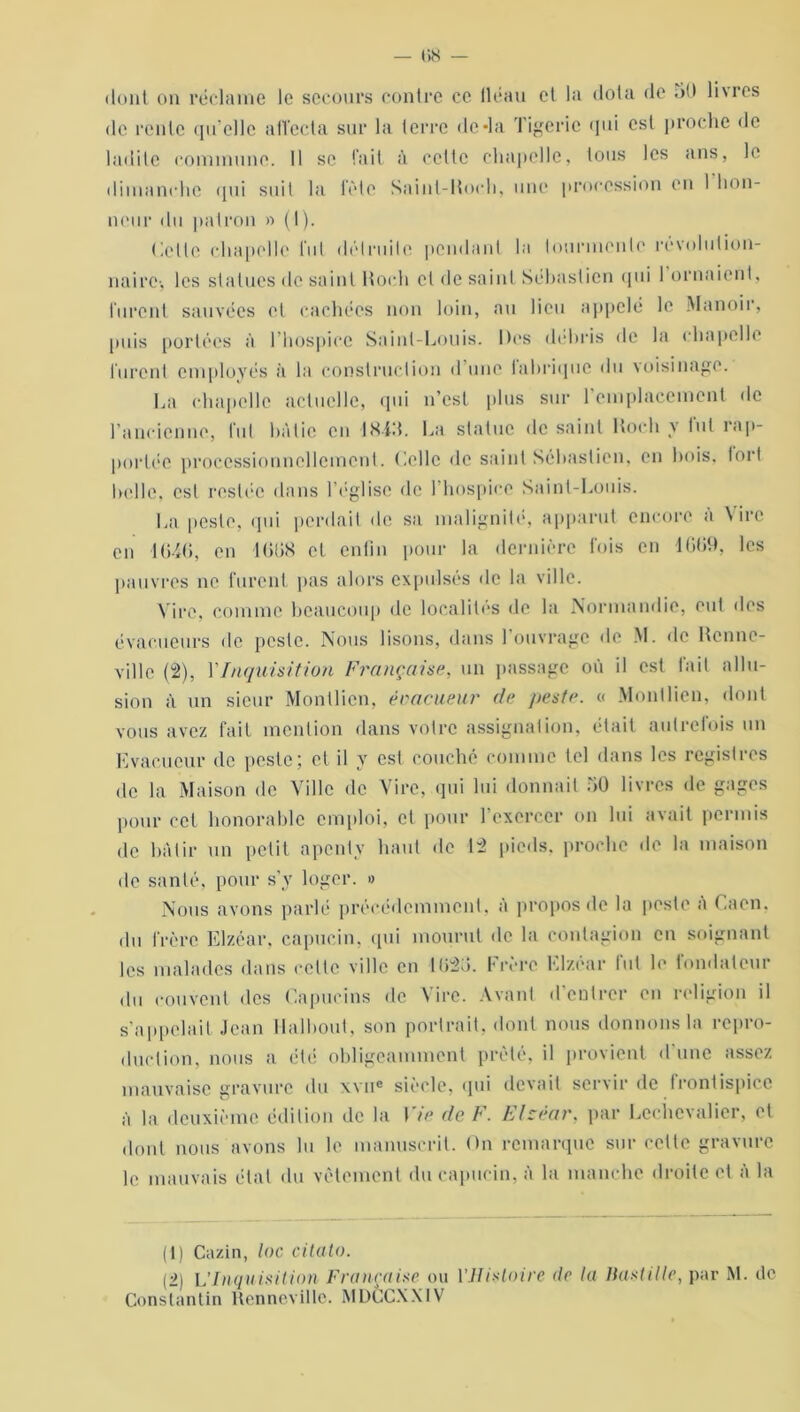 dont on réclame le secours contre ce (léau et la dota de 5U li\res de rente qu’elle affecta sur la terre (le*la Tigeric qui est proche de ladite commune. Il se fait à cette chapelle, tous les ans, le dimanche qui suit la fête Saint-Koch, une procession en 1 hon- neur du patron » (I). Celle chapelle lut détruite pendant la tourmente révolution- naire1 2, les statues de saint Koch et de saint Sébastien qui I ornaient, furent sauvées et cachées non loin, au lieu appelé le Manoir, puis portées à l’hospice Saint-Louis. Dos débris de la chapelle furent employés à la construction d une fabrique du voisinage. La chapelle actuelle, qui n’est plus sur l’emplacement de l’ancienne, fut bâtie en -1843. La statue de saint Koch y fut rap- portée proeessionncllemcnt. Celle de saint Sébastien, en bois, tort belle, est restée dans l’église de l’hospice Saint-Louis. La peste, qui perdait de sa malignité, apparut encore à Vire en 1 en 16138 et enfin pour la dernière fois en 1669, les pauvres ne furent pas alors expulsés de la ville. Vire, comme beaucoup de localités de la Normandie, eut des évacueurs de peste. Nous lisons, dans l'ouvrage de M. de Renne- ville (2), 1’Inquisition Française, un passage où il est fait allu- sion à un sieur Montlicn, éoacueur de peste. c< Monllien, dont vous avez fait mention dans votre assignation, était autrefois un Evacueur de peste; et il y est. couché comme tel dans les registres de la Maison de Ville de Vire, qui lui donnait 50 livres de gages pour cet honorable emploi, et pour 1 exercer on lui avait permis de bâtir un petit apenly haut de 12 pieds, proche de la maison de santé, pour s’y loger. » Nous avons parlé précédemment, à propos de la peste a Caen, du frère Elzéar, capucin, qui mourut de la contagion en soignant les malades dans celte ville en 1626. Frère Elzéar fut le fondateur du couvent des Capucins de Vire. Avant d’entrer en religion il s’appelait Jean Halbout, son portrait, dont nous donnons la repro- duction, nous a été obligeamment prêté, il provient d’une assez mauvaise gravure du \vne siècle, qui devait servir de frontispice à la deuxième édition de la Vie de F. Elzéar, par Lcchevalier, et dont nous avons lu le manuscrit. On remarque sur celte gravure le mauvais étal du vêtement du capucin, à la manche droite et à la (1) Cazin, loc citato. (2) L’Inquisition Française ou l'Histoire de la Bastille, par M. de Constantin Renneville. MDCCXXIV