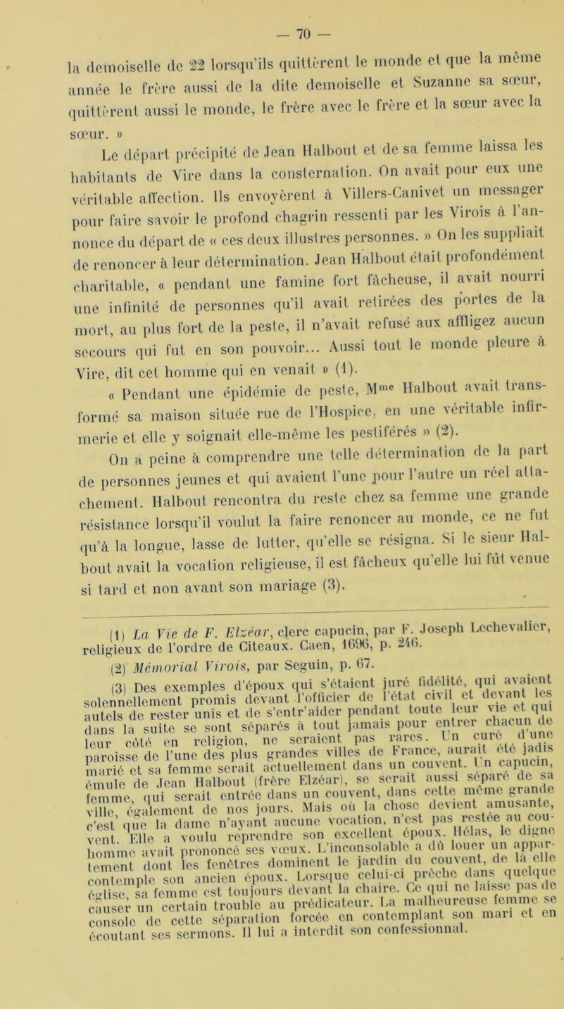 — 70 — la demoiselle de 22 lorsqu’ils quittèrent le monde et que la meme année le frère aussi de la «lite demoiselle et Suzanne sa sœur, quittèrent aussi le monde, le frère avec le frère et la sœur avec la sœur. » Le départ précipité de Jean Halbout et de sa femme laissa les habitants de Vire dans la consternation. On avait pour eux une véritable affection. Ils envoyèrent à Villers-Canivet un messager pour faire savoir le profond chagrin ressenti par les Virois à l’an- nonce du départ de « ces deux illustres personnes. » On les suppliait de renoncer à leur détermination. Jean Halbout était profondément charitable, « pendant une famine fort fâcheuse, il avait nourri une infinité de personnes qu’il avait retirées des portes de la mort, au plus fort de la peste, il n’avait refusé aux affligez aucun secours qui fut en son pouvoir... Aussi tout le monde pleure à Vire, dit cet homme qui en venait » (1). « Pendant une épidémie de peste, Mmc Halbout avait trans- formé sa maison située rue de l’Hospice, en une véritable infir- merie et elle y soignait elle-même les pestiférés » (2). On a peine à comprendre une toile détermination de la part de personnes jeunes et qui avaient l’une pour l’autre un réel atta- chement. Halbout rencontra du reste chez sa femme une grande résistance lorsqu’il voulut la faire renoncer au monde, ce ne fut qu’à la longue, lasse de lutter, qu’elle se résigna. Si le sieur Hal- bout avait la vocation religieuse, il est fâcheux qu’elle lui lut venue si tard et non avant son mariage (3). (1) La Vie de F. Elzéa.r, clerc capucin, par F. Joseph Lechevalicr, religieux de l’ordre de Citeaux. Caen, 1696, p. 24b. (2) Mémorial Virois, par Seguin, p. 67. (3) Des exemples d’époux qui s’étaient juré fidélité, qui avaient solennellement promis devant l’officier de l’état civil et devant les autels de rester unis et de s’entraider pondant toute leur vie et qui dUans1 2 3 * Sladesffltese sont séparés a tout jamais pour entrer clmcur^de lour côté on religion, ne seraient pas rares. In cure u une paroisse de l’une des plus grandes villes de franco, aurait etc jad s marié et sa femme serait actuellement dans un couvent. I n capucin, émule de Jean Halbout (frère Elzéar), se serait aussi séparé de sa femme qui serait entrée dans un couvent, dans cette nu me grand ville également de nos jours. Mais où la chose devient amusante, c’est’que la dame n’ayant, aucune vocation, n est Pas restée au cou- vent Elle a voulu reprendre son excellent époux. Hélas, le digne homme avait prononcé scs vœux. L’inconsolable a dù louer un appar- tement dont les fenêtres dominent le jardin du cornent, de la c e contemple son ancien époux. Lorsque celui-ci prêche dans quelqiu é'dise sa femme est toujours devant la chaire. Ce qui ne laisse pas de causer un certain trouble au prédicateur. La malheureuse femme se console de cette séparation forcée en contemplant son mari et en