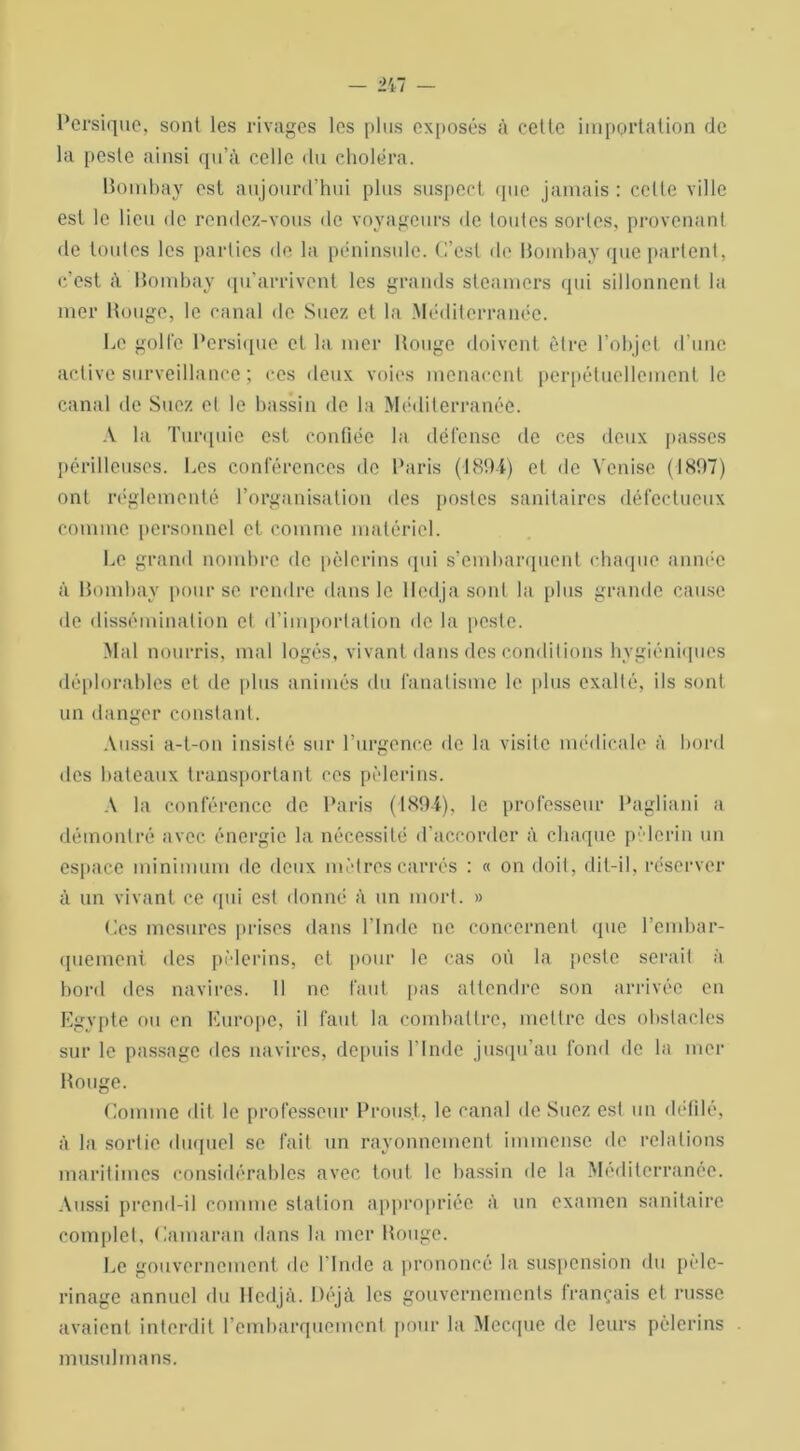 Persique, sont les rivages les plus exposés à cette importation de la peste ainsi qu’à celle du choléra. Bombay est aujourd’hui plus suspect (pie jamais : celle ville est le lieu de rendez-vous de voyageurs de toutes sortes, provenant de toutes les parties de la péninsule. C’est de Bombay que parlent, c’est à Bombay qu’arrivent les grands steamers qui sillonnent la mer Bouge, le canal de Suez et la Méditerranée. Le gollc Persique et la mer Bouge doivent être l’objet d’une active surveillance ; ces deux voies menacent perpétuellement le canal de Suez et le bassin de la Méditerranée. A la Turquie est confiée la défense de ces deux passes périlleuses. Les conférences de Paris (1894) et de Venise (1897) ont réglementé l’organisation des postes sanitaires défectueux comme personnel et comme matériel. Le grand nombre de pèlerins qui s’embarquent chaque année à Bombay pour se rendre dans le lledjasonl la plus grande cause de dissémination cl d’importation de la peste. Mal nourris, mal logés, vivant dans des conditions hygiéniques déplorables et de plus animés du fanatisme le plus exalté, ils sont un danger constant. Aussi a-t-on insisté sur l’urgence de la visite médicale à bord des bateaux transportant ces pèlerins. A la conférence de Paris (1894), le professeur Pagliani a démontré avec énergie la nécessité d'accorder à chaque pèlerin un espace minimum de deux mètres carrés : « on doit, dit-il, réserver à un vivant ce (pii est donné à un mort. » Ces mesures prises dans l’Inde ne concernent que rembar- quement des pèlerins, et pour le cas où la peste serait à bord des navires. 11 ne faut pas attendre son arrivée en Egypte ou en Europe, il faut la combattre, mettre des obstacles sur le passage des navires, depuis l'Inde jusqu’au fond de la mer Bouge. Comme dit le professeur Proust, le canal de Suez est un défilé, à la sortie duquel se fait un rayonnement immense de relations maritimes considérables avec tout le bassin de la Méditerranée. Aussi prend-il comme station appropriée à un examen sanitaire complet. Camaran dans la mer Bouge. Le gouvernement de l’Inde a prononcé la suspension du pèle- rinage annuel du Hedjà. Déjà les gouvernements français et russe avaient interdit l'embarquement pour la Mecque de leurs pèlerins musulmans.