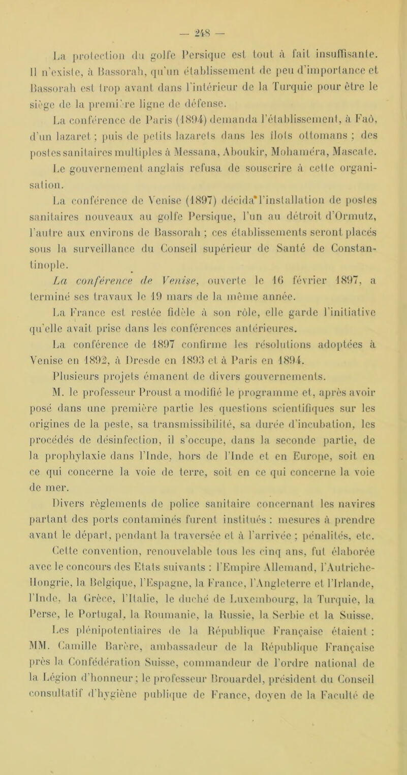 La protection (lu golfe Persiquc est tout à fait insuffisante. 11 n’existe, à Rassorah, qu'un établissement de peu d’importance et llassorah est trop avant dans l'intérieur de la Turquie pour être le siège de la première ligne de défense. La conférence de Paris (1894) demanda l’établissement, à Faô, d’un lazaret; puis de petits lazarets dans les îlots ottomans ; des postes sanitaires multiples à Messana, Aboukir, Mohaméra, Mascale. Le gouvernement anglais refusa de souscrire à celte organi- sation. La conférence de Venise (1897) décida'l’inslallation de postes sanitaires nouveaux au golfe Persique, l’un au détroit d’Ormutz, l’autre aux environs de llassorah ; ces établissements seront placés sous la surveillance du Conseil supérieur de Santé de Constan- tinople. La conférence de Venise, ouverte le 1 (i février 1897, a terminé scs travaux le 19 mars de la même année. La France est restée fidèle à son rôle, elle garde l’initiative qu’elle avait prise dans les conférences antérieures. La conférence de 1897 confirme les résolutions adoptées à Venise en 189i, à Dresde en 1893 cl à Paris en 1894. Plusieurs projets émanent de divers gouvernements. M. le professeur Proust a modifié le programme et, après avoir posé dans une première partie les questions scientifiques sur les origines de la peste, sa transmissibilité, sa durée d’incubation, les procédés de désinfection, il s’occupe, dans la seconde partie, de la prophylaxie dans l’Inde, hors de l’Inde et en Europe, soit en ce qui concerne la voie de terre, soit en ce qui concerne la voie de mer. Divers règlements de police sanitaire concernant les navires parlant des ports contaminés furent institués: mesures à prendre avant le départ, pendant la traversée et à l’arrivée : pénalités, etc. Celte convention, renouvelable tous les cinq ans, fut élaborée avec le concours des Etats suivants : l'Empire Allemand, l'Autriche- llongrie, la Relgique, l'Espagne, la France, l'Angleterre et l'Irlande, I Inde, la (irècc, l'Italie, le duché de Luxembourg, la Turquie, la Perse, le Portugal, la Roumanie, la Russie, la Serbie et la Suisse. Les plénipotentiaires de la République Française étaient : MM. Famille Parère, ambassadeur de la République Française près la Confédération Suisse, commandeur de l’ordre national de la Légion d honneur; le professeur Rrouardel, président du Conseil consultatif d hygiène publique de France, doyen de la Faculté de