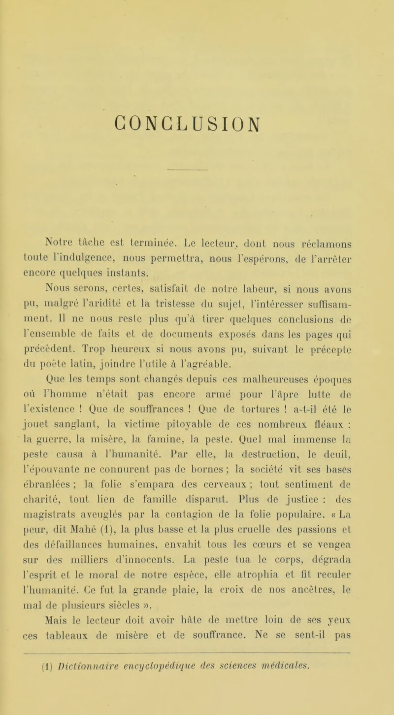 CONCLUSION Notre tâche est terminée. Le lecteur, dont nous réclamons toute 1 indulgence, nous permettra, nous l’espérons, de l’arrêter encore quelques instants. Nous serons, certes, satisfait de notre labeur, si nous avons pu, malgré l’aridité et la tristesse du sujet, l’intéresser suffisam- ment. Il ne nous reste plus qu’à tirer quelques conclusions de l’ensemble de faits et de documents exposés dans les pages qui précèdent. Trop heureux si nous avons pu, suivant le précepte du poète latin, joindre l’utile à l’agréable. Que les temps sont changés depuis ces malheureuses époques où l’homme n’était pas encore armé pour l’Apre lutte de l’existence ! Que de souffrances ! Que de tortures ! a-t-il été le jouet sanglant, la victime pitoyable de ces nombreux fléaux : la guerre, la misère, la famine, la peste. Quel mal immense la peste causa à l’humanité. Par elle, la destruction, le deuil, l’épouvante ne connurent pas de bornes; la société vit ses bases ébranlées ; la folie s’empara des cerveaux ; tout sentiment de charité, tout lien de famille disparut. Plus de justice : des magistrats aveuglés par la contagion de la folie populaire. « La peur, dit Mahé (1), la plus basse et la plus cruelle des passions et des défaillances humaines, envahit tous les cœurs et se vengea sur des milliers d’innocents. La peste tua le corps, dégrada l’esprit cl le moral de notre espèce, elle atrophia et fit reculer l’humanité. Ce fut la grande plaie, la croix de nos ancêtres, le mal de plusieurs siècles ». Mais le lecteur doit avoir hâte de mettre loin de ses yeux ces tableaux de misère et de souffrance. Ne se sent-il pas (1) Dictionnaire encyclopédique des sciences médicales.