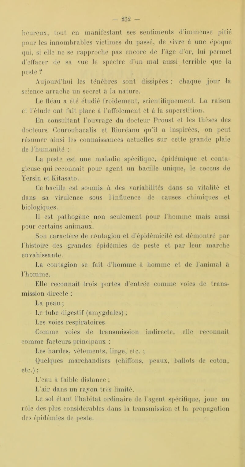 - m heureux, tout en manifestant ses sentiments d’immense pitié pour les innombrables victimes du passé, de vivre à une époque qui, si elle ne se rapproche pas encore de l’Age d’or, lui permet d'effacer de sa vue le spectre d’un mal aussi terrible que la peste “? Aujourd’hui les ténèbres sont dissipées : chaque jour la science arrache un secret à la nature. Le tléau a été étudié froidement, scientifiquement. La raison et l’étude ont fait place à l’affolement et à la superstition. En consultant l’ouvrage du docteur Proust et les thèses des docteurs Couroubacalis et Kiuréanu qu’il a inspirées, on peut résumer ainsi les connaissances actuelles sur cette grande plaie de l'humanité : La peste est une maladie spécifique, épidémique et conta- gieuse qui reconnaît pour agent un bacille unique, le coccus de Yersin et Kitasato. Ce bacille est soumis à des variabilités dans sa vitalité et dans sa virulence sous l’influence de causes chimiques et biologiques. 11 est pathogène non seulement pour l'homme mais aussi pour certains animaux. Son caractère de contagion et d’épidémicité est démontré par 1 histoire des grandes épidémies de peste et par leur marche envahissante. La contagion se fait d’homme à homme et de l’animal à l’homme. Elle reconnaît trois portes d’entrée comme voies de trans- mission directe : La peau ; Le tube digestif (amygdales) : Les voies respiratoires. Comme voies de transmission indirecte, elle reconnaît comme facteurs principaux : Les hardes, vêtements, linge, etc. : Quelques marchandises (chiffons, peaux, ballots de coton, etc.) ; L’eau à faible distance ; L’air dans un rayon très limité. Le sol étant l'habitat ordinaire de l’agent spécifique, joue un rôle des plus considérables dans la transmission et la propagation des épidémies de peste.