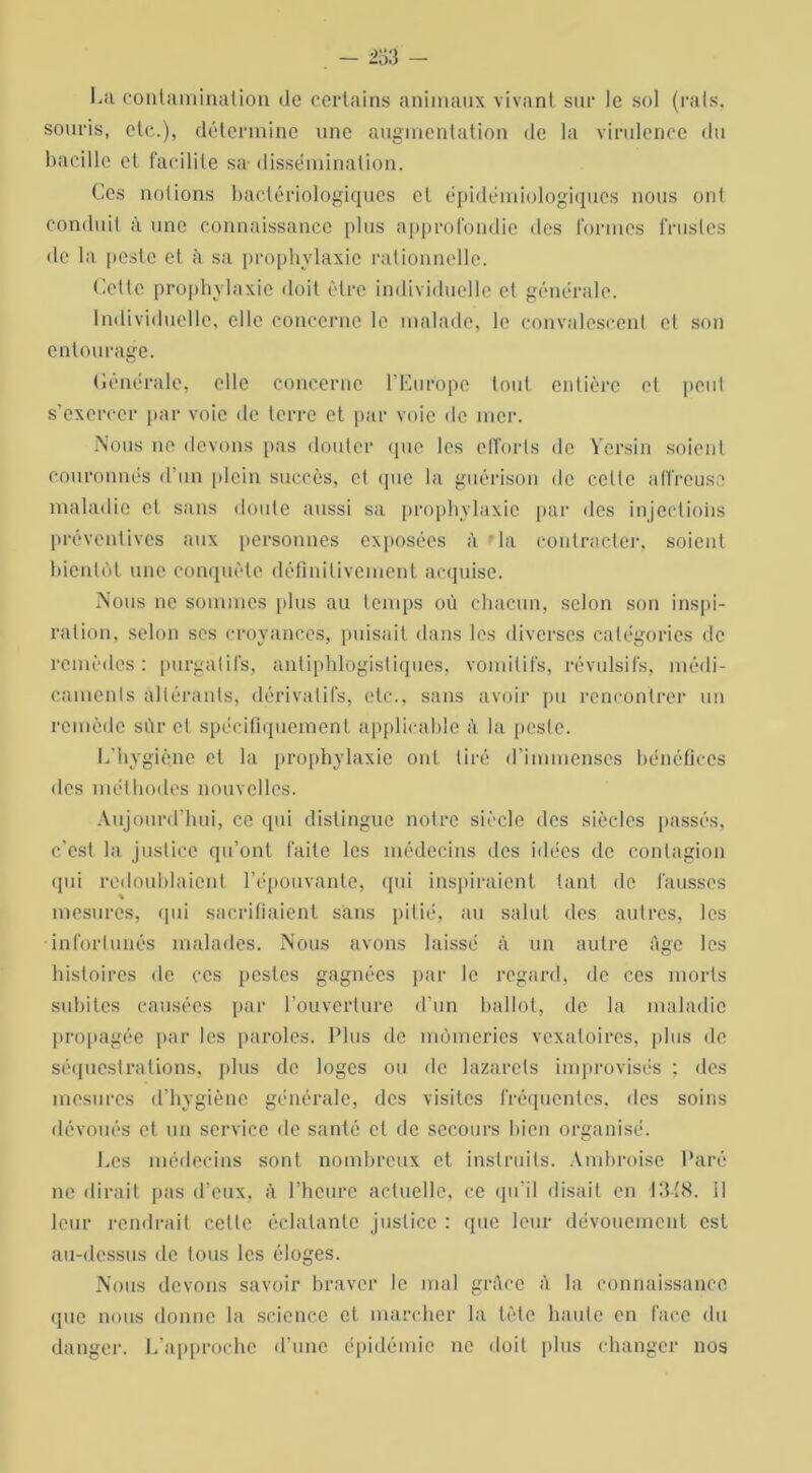 La contamination de certains animaux vivant sur le sol (rats, souris, etc.), détermine une augmentation de la virulence du bacille et facilite sa- dissémination. Ces notions bactériologiques et épidémiologiques nous ont conduit à une connaissance plus approfondie des formes frustes de la peste et à sa prophylaxie rationnelle. Cette prophylaxie doit être individuelle et générale. Individuelle, elle concerne le malade, le convalescent et son entourage. Générale, elle concerne l’Europe tout entière et peut s’exercer par voie de terre et par voie de mer. Nous ne devons pas douter que les efforts de Yersin soient couronnés d’un plein succès, et que la guérison de celle affreuse maladie et sans doute aussi sa prophylaxie par des injections préventives aux personnes exposées à • la contracter, soient bientôt une conquête définitivement acquise. Nous ne sommes plus au temps où chacun, selon son inspi- ration, selon scs croyances, puisait dans les diverses catégories de remèdes: purgatifs, antiphlogistiques, vomitifs, révulsifs, médi- caments altérants, dérivatifs, etc., sans avoir pu rencontrer un remède sûr et spécifiquement applicable à la peste. L'hygiène et la prophylaxie ont. tiré d’immenses bénéfices des méthodes nouvelles. Aujourd'hui, ce qui distingue notre siècle des siècles passés, c’est la justice qu’ont faite les médecins des idées de contagion qui redoublaient l’épouvante, qui inspiraient tant de fausses mesures, qui sacrifiaient sans pitié, au salut des autres, les infortunés malades. Nous avons laissé à un autre Age les histoires de ces pestes gagnées par le regard, de ces morts subites causées par l’ouverture d'un ballot, de la maladie propagée par les paroles. Plus de mômeries vexatoires, plus de séquestrations, plus de loges ou de lazarets improvisés ; des mesures d’hygiène générale, des visites fréquentes, des soins dévoués et un service de santé et de secours bien organisé. Les médecins sont nombreux et instruits. Ambroise Paré ne dirait pas d’eux, à l’heure actuelle, ce qu’il disait en 13(8. il leur rendrait cette éclatante justice : que leur dévouement est au-dessus de tous les éloges. Nous devons savoir braver le mal grâce A la connaissance que nous donne la science et marcher la tête haute en face du danger. L’approche d’une épidémie ne doit plus changer nos