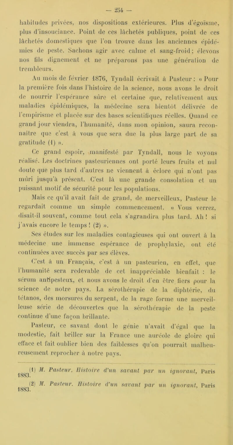 habitudes privées, nos dispositions extérieures. Plus d’égoïsme, plus d’insouciance. Point de ccs lâchetés publiques, point de ces lâchetés domestiques que l’on trouve dans les anciennes épidé- mies de peste. Sachons agir avec calme et sang-froid ; élevons nos lils dignement et ne préparons pas une génération de trcmblcurs. Au mois de février i87(>, Tvndall écrivait à Pasteur: «Pour la première fois dans l’histoire de la science, nous avons le droit de nourrir 1 espérance sure et certaine que, relativement aux maladies épidémiques, la médecine sera bientôt délivrée de l’empirisme et placée sur des hases scientifiques réelles. Quand ce grand jour viendra, l’humanité, dans mon opinion, saura recon- naître que c’est à vous que sera duc la plus large part de sa gratitude (1) ». Ce grand espoir, manifesté par Tvndall, nous le voyons réalisé. Ces doctrines pasteuriennes ont porté leurs fruits cl nul doute (pie plus tard d’autres ne viennent à éclore qui n’ont pas mûri jusqu’il présent. C’est là une grande consolation et un puissant motif de sécurité pour les populations. Mais ce qu’il avait fait de grand, de merveilleux, Pasteur le regardait comme un simple commencement. « Vous verrez, disait-il souvent, comme tout cela s’agrandira plus tard. Ah ! si j’avais encore le temps ! (2) ». Ses études sur les maladies contagieuses qui ont ouvert à la médecine une immense espérance de prophylaxie, ont été continuées avec succès par ses élèves. C’est à un Français, c’est à un pasteurien, en effet, que I humanité sera redevable de cet inappréciable bienfait : le sérum antipesteux, et nous avons le droit d’en être tiers pour la science de notre pays. La sérothérapie de la diphtérie, du tétanos, des morsures du serpent, de la rage forme une merveil- leuse série de découvertes que la sérothérapie de la peste continue d’une façon brillante. Pasteur, ce savant dont le génie n'avait d’égal que la modestie, fait briller sur la France une auréole de gloire qui eltacc et lait oublier bien des faiblesses qu’on pourrait malheu- reusement reprocher à notre pays. (1) M. Pasteur. Histoire d’un savant par un ignorant, Paris 1883. (2) M. Pasteur. Histoire d'un savant par un ignorant, Paris 1883.