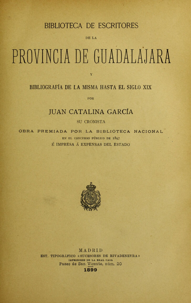 DE LA PROVINCIA DE GDADALAJARA Y BIBLIOGRAFÍA DE LA MISMA HASTA EL SIGLO XIX POR JUAN CATALINA GARCÍA su CRONISTA OBRA PREMIADA POR LA BIBLIOTECA NACIONAL EN EL CONCURSO PÚBLICO DE 1897 É IMPRESA Á EXPENSAS DEL ESTADO MADRID EST. TIPOGRÁFICO «SUCESORES DE RIVADENEYRAn IMPRESORES DE LA REAL CASA Paseo de San Vicente, núm. 20 1899