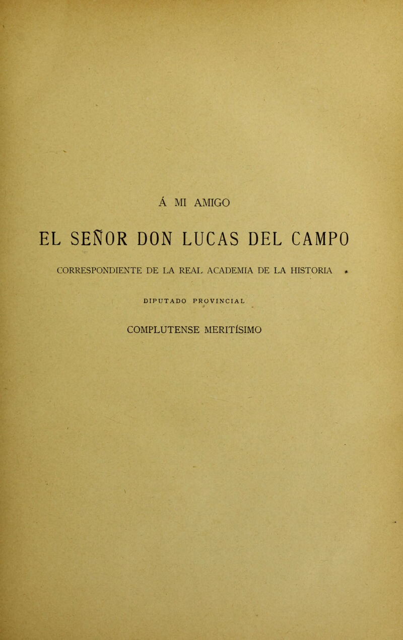 Á MI AMIGO EL SEÑOR DON LUCAS DEL CAMPO CORRESPONDIENTE DE LA REAL ACADEMIA DE LA HISTORIA * DIPUTADO PROVINCIAL COMPLUTENSE MERITÍSIMO