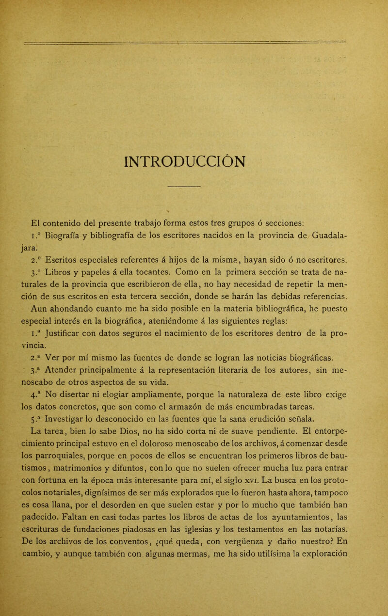 INTRODUCCIÓN El contenido del presente trabajo forma estos tres grupos ó secciones: 1° Biografía y bibliografía de los escritores nacidos en la provincia de Guadala- jara. 2° Escritos especiales referentes á hijos de la misma, hayan sido ó no escritores. 3.° Libros y papeles á ella tocantes. Como en la primera sección se trata de na- turales de la provincia que escribieron de ella, no hay necesidad de repetir la men- ción de sus escritos en esta tercera sección, donde se harán las debidas referencias. Aun ahondando cuanto me ha sido posible en la materia bibliográfica, he puesto especial interés en la biográfica, ateniéndome á las siguientes reglas: 1. ® Justificar con datos seguros el nacimiento de los escritores dentro de la pro- vincia. 2. ® Ver por mí mismo las fuentes de donde se logran las noticias biográficas. 3. ®^ Atender principalmente á la representación literaria de los autores, sin me- noscabo de otros aspectos de su vida. 4. “ No disertar ni elogiar ampliamente, porque la naturaleza de este libro exige los datos concretos, que son como el armazón de más encumbradas tareas. 5. ^ Investigar lo desconocido en las fuentes que la sana erudición señala. La tarea, bien lo sabe Dios, no ha sido corta ni de suave pendiente. El entorpe- cimiento principal estuvo en el doloroso menoscabo de los archivos, á comenzar desde los parroquiales, porque en pocos de ellos se encuentran los primeros libros de bau- tismos, matrimonios y difuntos, con lo que no suelen ofrecer mucha luz para entrar con fortuna en la época más interesante para mí, el siglo xvi. La busca en los proto- colos notariales, dignísimos de ser más explorados que lo fueron hasta ahora, tampoco es cosa llana, por el desorden en que suelen estar y por lo mucho que también han padecido. Faltan en casi todas partes los libros de actas de los ayuntamientos, las escrituras de fundaciones piadosas en las iglesias y los testamentos en las notarías. De los archivos de los conventos, ¿qué queda, con vergüenza y daño nuestro.^ En cambio, y aunque también con algunas mermas, me ha sido útilísima la exploración