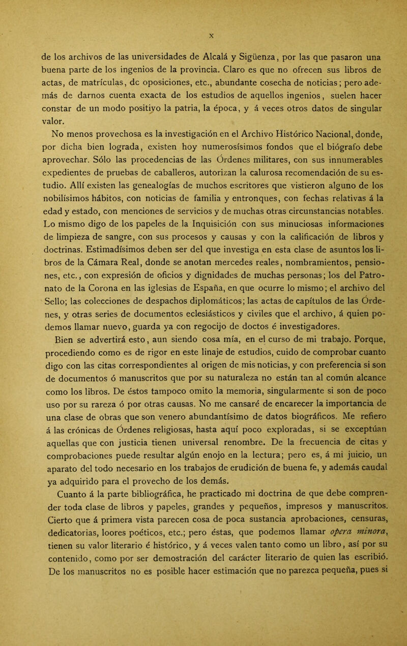 de los archivos de las universidades de Alcalá y Sigüenza, por las que pasaron una buena parte de los ingenios de la provincia, Claro es que no ofrecen sus libros de actas, de matrículas, de oposiciones, etc., abundante cosecha de noticias; pero ade- más de darnos cuenta exacta de los estudios de aquellos ingenios, suelen hacer constar de un modo positivo la patria, la época, y á veces otros datos de singular valor. No menos provechosa es la investigación en el Archivo Histórico Nacional, donde, por dicha bien lograda, existen hoy numerosísimos fondos que el biógrafo debe aprovechar. Sólo las procedencias de las Ordenes militares, con sus innumerables expedientes de pruebas de caballeros, autorizan la calurosa recomendación de su es- tudio. Allí existen las genealogías de muchos escritores que vistieron alguno de los nobilísimos hábitos, con noticias de familia y entronques, con fechas relativas á la edad y estado, con menciones de servicios y de muchas otras circunstancias notables. Lo mismo digo de los papeles de la Inquisición con sus minuciosas informaciones de limpieza de sangre, con sus procesos y causas y con la calificación de libros y doctrinas. Estimadísimos deben ser del que investiga en esta clase de asuntos los li- bros de la Cámara Real, donde se anotan mercedes reales, nombramientos, pensio- nes, etc., con expresión de oficios y dignidades de muchas personas; los del Patro- nato de la Corona en las iglesias de España, en que ocurre lo mismo; el archivo del Sello; las colecciones de despachos diplomáticos; las actas de capítulos de las Órde- nes, y otras series de documentos eclesiásticos y civiles que el archivo, á quien po- demos llamar nuevo, guarda ya con regocijo de doctos é investigadores. Bien se advertirá esto, aun siendo cosa mía, en el curso de mi trabajo. Porque, procediendo como es de rigor en este linaje de estudios, cuido de comprobar cuanto digo con las citas correspondientes al origen de mis noticias, y con preferencia si son de documentos ó manuscritos que por su naturaleza no están tan al común alcance como los libros. De éstos tampoco omito la memoria, singularmente si son de poco uso por su rareza ó por otras causas. No me cansaré de encarecer la importancia de una clase de obras que son venero abundantísimo de datos biográficos. Me refiero á las crónicas de Órdenes religiosas, hasta aquí poco exploradas, si se exceptúan aquellas que con justicia tienen universal renombre. De la frecuencia de citas y comprobaciones puede resultar algún enojo en la lectura; pero es, á mi juicio, un aparato del todo necesario en los trabajos de erudición de buena fe, y además caudal ya adquirido para el provecho de los demás. Cuanto á la parte bibliográfica, he practicado mi doctrina de que debe compren- der toda clase de libros y papeles, grandes y pequeños, impresos y manuscritos. Cierto que á primera vista parecen cosa de poca sustancia aprobaciones, censuras, dedicatorias, loores poéticos, etc.; pero éstas, que podemos llamar opera minora^ tienen su valor literario é histórico, y á veces valen tanto como un libro, así por su contenido, como por ser demostración del carácter literario de quien las escribió. De los manuscritos no es posible hacer estimación que no parezca pequeña, pues si