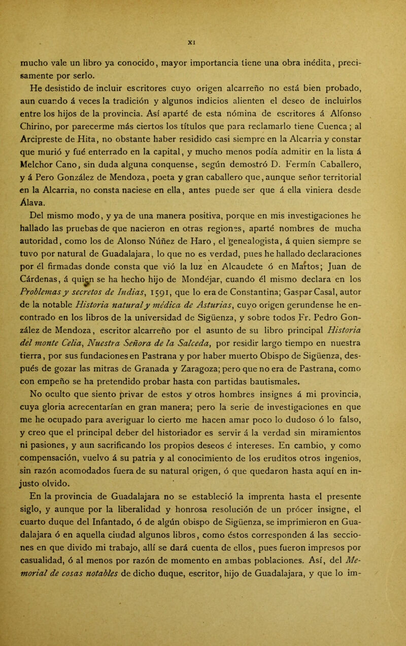 mucho vale un libro ya conocido, mayor importancia tiene una obra inédita, preci- samente por serlo. He desistido de incluir escritores cuyo origen alcarreño no está bien probado, aun cuando á veces la tradición y algunos indicios alienten el deseo de incluirlos entre los hijos de la provincia. Así aparté de esta nómina de escritores á Alfonso Chirino, por parecerme más ciertos los títulos que para reclamarlo tiene Cuenca; al Arcipreste de Hita, no obstante haber residido casi siempre en la Alcarria y constar que murió y fué enterrado en la capital, y mucho menos podía admitir en la lista á Melchor Cano, sin duda alguna conquense, según demostró D. Fermín Caballero, y á Pero González de Mendoza, poeta y gran caballero que, aunque señor territorial en la Alcarria, no consta naciese en ella, antes puede ser que á ella viniera desde Alava. Del mismo modo, y ya de una manera positiva, porque en mis investigaciones he hallado las pruebas de que nacieron en otras region'ís, aparté nombres de mucha autoridad, como los de Alonso Núñez de Haro, el genealogista, á quien siempre se tuvo por natural de Guadalajara, lo que no es verdad, pues he hallado declaraciones por él firmadas donde consta que vió la luz en Alcaudete ó en Mantos; Juan de Cárdenas, á qui^n se ha hecho hijo de Mondéjar, cuando él mismo declara en los Problemas y secretos de Indias^ I59C que lo erade Constantina; GasparCasal, autor de la notable Historia natural y médica de Asturias^ cuyo origen gerundense he en- contrado en los libros de la universidad de Sigüenza, y sobre todos Fr. Pedro Gon- zález de Mendoza, escritor alcarreño por el asunto de su libro principal Historia del monte Celia, Nuestra Señora de la Salceda, por residir largo tiempo en nuestra tierra, por sus fundaciones en Pastrana y por haber muerto Obispo de Sigüenza, des- pués de gozar las mitras de Granada y Zaragoza; pero que no era de Pastrana, como con empeño se ha pretendido probar hasta con partidas bautismales. No oculto que siento privar de estos y otros hombres insignes á mi provincia, cuya gloria acrecentarían en gran manera; pero la serie de investigaciones en que me he ocupado para averiguar lo cierto me hacen amar poco lo dudoso ó lo falso, y creo que el principal deber del historiador es servir á la verdad sin miramientos ni pasiones, y aun sacrificando los propios deseos é intereses. En cambio, y como compensación, vuelvo á su patria y al conocimiento de los eruditos otros ingenios, sin razón acomodados fuera de su natural origen, ó que quedaron hasta aquí en in- justo olvido. En la provincia de Guadalajara no se estableció la imprenta hasta el presente siglo, y aunque por la liberalidad y honrosa resolución de un prócer insigne, el cuarto duque del Infantado, ó de algún obispo de Sigüenza, se imprimieron en Gua- dalajara ó en aquella ciudad algunos libros, como éstos corresponden á las seccio- nes en que divido mi trabajo, allí se dará cuenta de ellos, pues fueron impresos por casualidad, ó al menos por razón de momento en ambas poblaciones. Así, del Me- morial de cosas notables de dicho duque, escritor, hijo de Guadalajara, y que lo im-