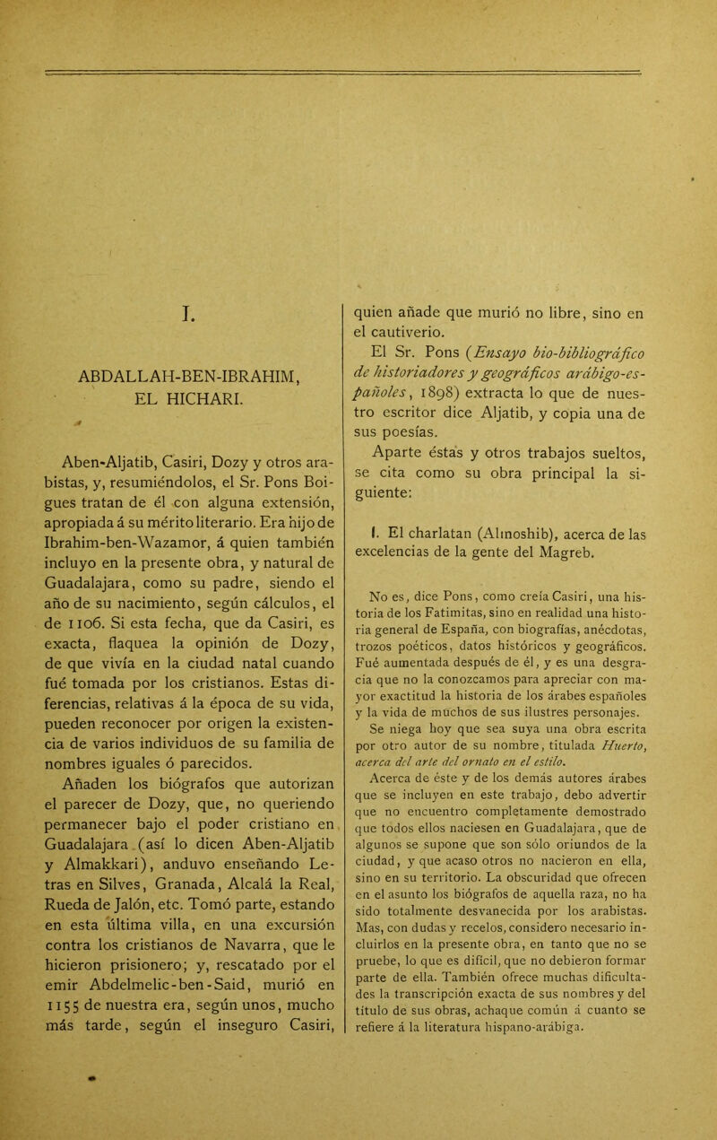 I. ABDALL AH-BEN-IBRAHIM, EL HICHARI. Aben«Aljatib, Casiri, Dozy y otros ara- bistas, y, resumiéndolos, el Sr. Pons Boi- gues tratan de él con alguna extensión, apropiada á su mérito literario. Era hij o de Ibrahim-ben-Wazamor, á quien también incluyo en la presente obra, y natural de Guadalajara, como su padre, siendo el año de su nacimiento, según cálculos, el de I io6. Si esta fecha, que da Casiri, es exacta, flaquea la opinión de Dozy, de que vivía en la ciudad natal cuando fué tomada por los cristianos. Estas di- ferencias, relativas á la época de su vida, pueden reconocer por origen la existen- cia de varios individuos de su familia de nombres iguales ó parecidos. Añaden los biógrafos que autorizan el parecer de Dozy, que, no queriendo permanecer bajo el poder cristiano en Guadalajara (así lo dicen Aben-Aljatib y Almakkari), anduvo enseñando Le- tras en Silves, Granada, Alcalá la Real, Rueda de Jalón, etc. Tomó parte, estando en esta última villa, en una excursión contra los cristianos de Navarra, que le hicieron prisionero; y, rescatado por el emir Abdelmelic-ben-Said, murió en 1155 de nuestra era, según unos, mucho más tarde, según el inseguro Casiri, quien añade que murió no libre, sino en el cautiverio. El Sr. Pons (^Ensayo bio-bibliográfico de historiadores y geográficos arábigo-es- pañoles ^ 1898) extracta lo que de nues- tro escritor dice Aljatib, y copia una de sus poesías. Aparte éstas y otros trabajos sueltos, se cita como su obra principal la si- guiente: I. El charlatán (Alinoshib), acerca de las excelencias de la gente del Magreb. No es, dice Pons, como creía Casiri, una his- toria de los Fatimitas, sino en realidad una histo- ria general de España, con biografías, anécdotas, trozos poéticos, datos históricos y geográficos. Fué aumentada después de él, y es una desgra- cia que no la conozcamos para apreciar con ma- yor exactitud la historia de los árabes españoles y la vida de muchos de sus ilustres personajes. Se niega hoy que sea suya una obra escrita por otro autor de su nombre, titulada Huerto, acerca dcl arte del ornato en el estilo. Acerca de éste y de los demás autores árabes que se incluyen en este trabajo, debo advertir que no encuentro completamente demostrado que todos ellos naciesen en Guadalajara, que de algunos se supone que son sólo oriundos de la ciudad, y que acaso otros no nacieron en ella, sino en su territorio. La obscuridad que ofrecen en el asunto los biógrafos de aquella i-aza, no ha sido totalmente desvanecida por los arabistas. Mas, con dudas y recelos, considero necesario in- cluirlos en la presente obra, en tanto que no se pruebe, lo que es difícil, que no debieron formar parte de ella. También ofrece muchas dificulta- des la transcripción exacta de sus nombres y del título de sus obras, achaque común á cuanto se refiere á la literatura hispano-arábiga.