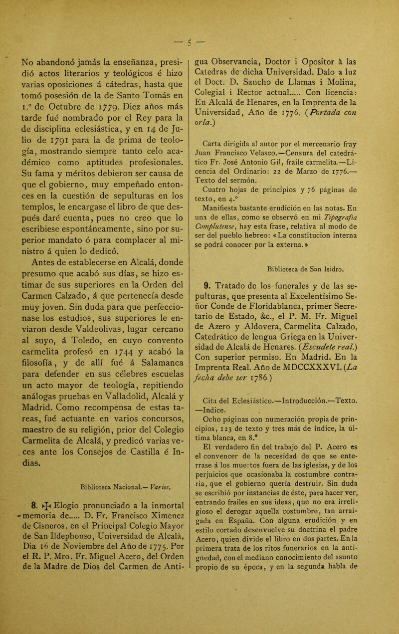 No abandonó jamás la enseñanza, presi- dió actos literarios y teológicos é hizo varias oposiciones á cátedras, hasta que tomó posesión de la de Santo Tomás en i.° de Octubre de 1779. Diez años más tarde fué nombrado por el Rey para la de disciplina eclesiástica, y en 14 de Ju- lio de 1791 para la de prima de teolo- gía, mostrando siempre tanto celo aca- démico como aptitudes profesionales. Su fama y méritos debieron ser causa de que el gobierno, muy empeñado enton- ces en la cuestión de sepulturas en los templos, le encargase el libro de que des- pués daré cuenta, pues no creo que lo escribiese espontáneamente, sino por su- perior mandato ó para complacer al mi- nistro á quien lo dedicó. Antes de establecerse en Alcalá, donde presumo que acabó sus días, se hizo es- timar de sus superiores en la Orden del Carmen Calzado, á que pertenecía desde muy joven. Sin duda para que perfeccio- nase los estudios, sus superiores le en- viaron desde Valdeolivas, lugar cercano al suyo, á Toledo, en cuyo convento carmelita profesó en I744 y acabó la filosofía, y de allí fué á Salamanca para defender en sus célebres escuelas un acto mayor de teología, repitiendo análogas pruebas en Valladolid, Alcalá y Madrid. Como recompensa de estas ta- reas, fué actuante en varios concursos, maestro de su religión, prior del Colegio Carmelita de Alcalá, y predicó varias ve- ces ante los Consejos de Castilla é In- dias. Biblioteca Nacional.— Varios, 8. Elogio pronunciado a la inmortal -■memoria de D. Fr. Francisco Ximenez de Cisneros, en el Principal Colegio Mayor de San Ildephonso, Universidad de Alcalá, Dia 16 de Noviembre del Año de 1775. Por el R. P. Mro. Fr. Miguel Acero, del Orden de la Madre de Dios del Carmen de Anti- gua Observancia, Doctor i Opositor á las Cátedras de dicha Universidad. Dalo a luz el Doct. D. Sancho de Llamas i Molina, Colegial i Rector actual Con licencia: En Alcalá de Henares, en la Imprenta de la Universidad, Año de 1776. {^Portada con orla.') Carta dirigida al autor por el mercenario fray Juan Francisco Velasco.—Censura del catedrá- tico Fr. José Antonio Gil, fraile carmelita.—Li- cencia del Ordinario: 22 de Marzo de 1776.— Texto del sermón. Cuatro hojas de principios y 76 páginas de texto, en 4.° Manifiesta bastante erudición en las notas. En una de ellas, como se observó en mi Tipografía Comphitense^ hay esta frase, relativa al modo de ser del pueblo hebreo: «La constitución interna se podrá conocer por la externa.» Biblioteca de San Isidro. 9. Tratado de los funerales y de las se- pulturas, que presenta al Excelentísimo Se- ñor Conde de Floridablanca, primer Secre- tario de Estado, &c., el P. M. Fr. Miguel de Azero y Aldovera, Carmelita Calzado, Catedrático de lengua Griega en la Univer- sidad de Alcalá de Henares. {^Escudete real.) Con superior permiso. En Madrid. En la Imprenta Real. Año de MDCCXXXVI. {La fecha debe ser 1786.) Cita del Eclesiástico.—Introducción.—Texto. —Indice. Ocho páginas con numeración propia de prin- cipios, 123 de texto y tres más de índice, la úl- tima blanca, en 8.° El verdadero fin del trabajo del P. Acero es el convencer de la necesidad de que se ente- rrase á los muertos fuera de las iglesias, y de los perjuicios que ocasionaba la costumbre contra- ria, que el gobierno quería destruir. Sin duda se escribió por instancias de éste, para hacer ver, entrando frailes en sus ideas, que no era irreli- gioso el derogar aquella costumbre, tan arrai- gada en España. Con alguna erudición y en estilo cortado desenvuelve su doctrina el padre Acero, quien divide el libro en dos partes. En la primera trata de los ritos funerarios en la anti- güedad, con el mediano conocimiento del asunto I propio de su época, y en la segunda habla de