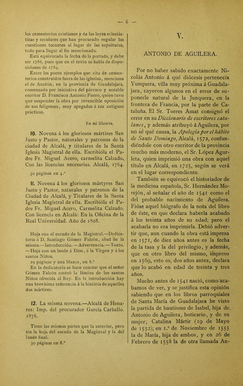 los cementerios cristianos y de las leyes eclesiás- ticas y seculares que han procurado regular las cuestiones tocantes al lugar de las sepulturas, todo para llegar al fin mencionado. Está equivocada la fecha déla portada, y debe ser 1786, pues que en el texto se habla de dispo- siciones de 1784. Entre los pocos ejemplos que cita de cemen- terios construidos fuera de las iglesias, menciona el de Azañón, en la provincia de Guadalajara, comenzado por iniciativa del párroco y notable escritor D. Francisco Antonio Fuero, quien tuvo que suspender la obra por invencible oposición de sus feligreses, muy apegados á suS antiguas prácticas. En mi librería. 10. Nov'ena á los gloriosos mártires San Justo y Pastor, naturales y patronos de la ciudad de Alcalá, y titulares de la Santa Iglesia Magistral de ella. Escribióla el Pa- dre Fr. Miguel Acero, carmelita Calzado., Con las licencias necesarias. Alcalá, 1764. 30 páginas en 4.° 11. Novena á los gloriosos mártyres San Justo y Pastor, naturales y patronos de la Ciudad de Alcalá, y Titulares de la Santa Iglesia Magistral de ella. Escribióla el Pa- dre Fr. Miguel Acero, Carmelita Calzado. Con licencia en Alcalá: En la Oficina de la Real Universidad. Año de 1808. Hoja con el escudo de la Magistral.—Dedica- toria á D. Santiago Gómez Falcón, abad de la misma.—Introducción. — Advertencia. — Texto. — Hoja con un laude á Dios, á la Virgen y á los santos Niños. 29 páginas y una blanca, en 8.° En la dedicatoria se hace constar que el señor Gómez Falcón costeó la lámina de los santos Niños ofrecida al Rey. En la introducción hay una brevísima referencia á la historia de aquellos dos mártires. 12. La misma novena.—Alcalá de Hena- res: Imp. del procurador García Carballo. 1876. Tiene las mismas partes que la anterior, pero sin la hoja del escudo de la Magistral y la del laude final. 30 páginas en 8.® V. ANTONIO DE AGUILERA. Por no haber sabido exactamente Ni- colás Antonio á qué diócesis pertenecía Yunquera, villa muy próxima á Guadala- jara, cayeron algunos en el error de su- ponerle natural de la Junquera, en la frontera de Francia, por la parte de Ca- taluña. El Sr. Torres Amat consignó el error en su Diccionario de escritores cata- lanes ^ y además atribuyó á Aguilera, por no sé qué causa, la Apología por el hábito de Santo Domingo, AXcaXá.^ 1572, confun- diéndole con otro escritor de la provincia mucho más moderno, el Sr. López Agur- leta, quien imprimió una obra con aquel título en Alcalá, en 1725, según se verá en el lugar correspondiente. También se equivocó el historiador de la medicina española, Sr. Hernández Mo- rejón, al señalar el año de 1541 como el del probable nacimiento de Aguilera. Fióse aquel biógrafo de la nota del libro de éste, en que declara haberla acabado á los treinta años de su edad; pero el acabarla no era imprimirla. Debió adver- tir que, aun cuando la obra está impresa en 1571, de diez años antes es la fecha de la tasa y la del privilegio, y además, que en otro libro del mismo, impreso en 1569, esto es, dos años antes, declara que lo acabó en edad de treinta y tres años. Mucho antes de 1541 nació, como aca- bamos de ver, y se justifica esta opinión sabiendo que en los libros parroquiales de Santa María de Guadalajara he visto la partida de bautismo de Isabel, hija de Antonio de Aguilera, boticario, y de su mujer, Catalina Mártir (19 de Mayo de 1552); en l.° de Noviembre de 1555 la de María, hija de ambos, y en 26 de Febrero de 1558 la de otra llamada An-