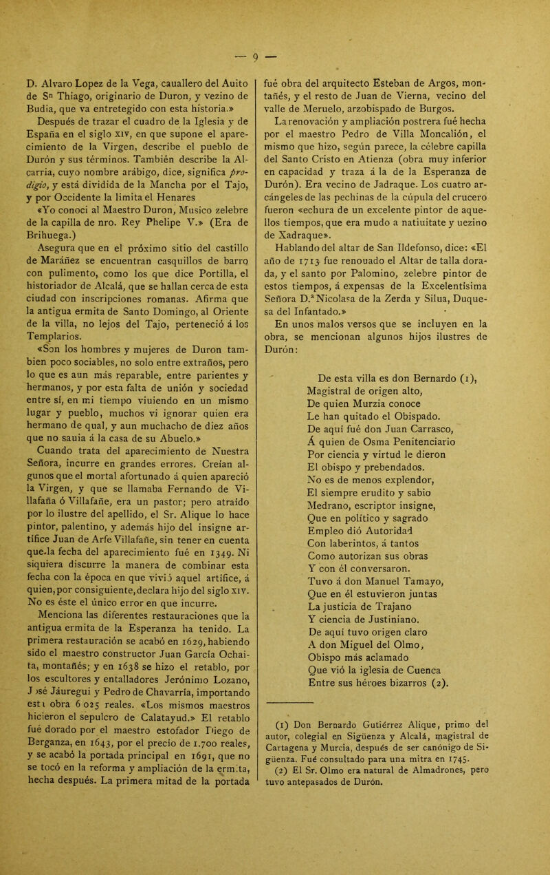 D. Alvaro López de la Vega, cauallero del Aulto de S Thiago, originario de Duron, y vezino de Budia, que va entretegido con esta historia.» Después de trazar el cuadro de la Iglesia y de España en el siglo xiv, en que supone el apare- cimiento de la Virgen, describe el pueblo de Durón y sus términos. También describe la Al- carria, cuyo nombre arábigo, dice, significa pro- digio, y está dividida de la Mancha por el Tajo, y por Occidente la limita el Henares «Yo conoci al Maestro Duron, Músico zelebre de la capilla de nro. Rey Phelipe V.» (Era de Brihuega.) Asegura que en el pró.ximo sitio del castillo de Maráñez se encuentran casquillos de barro con pulimento, como los que dice Portilla, el historiador de Alcalá, que se hallan cerca de esta ciudad con inscripciones romanas. Afirma que la antigua ermita de Santo Domingo, al Oriente de la villa, no lejos del Tajo, perteneció á los Templarios. «Son los hombres y mujeres de Duron tam- bién poco sociables, no solo entre extraños, pero lo que es aun más reparable, entre parientes y hermanos, y por esta falta de unión y sociedad entre si, en mi tiempo viniendo en un mismo lugar y pueblo, muchos vi ignorar quien era hermano de qual, y aun muchacho de diez años que no sania á la casa de su Abuelo.» Cuando trata del aparecimiento de Nuestra Señora, incurre en grandes errores. Creían al- gunos que el mortal afortunado á quien apareció la Virgen, y que se llamaba Fernando de Vi- llafaña ó Villafañe, era un pastor; pero atraído por lo ilustre del apellido, el Sr. Alique lo hace pintor, palentino, y además hijo del insigne ar- tífice Juan de Arfe Villafañe, sin tener en cuenta que-la fecha del aparecimiento fué en 1349. Ni siquiera discurre la manera de combinar esta fecha con la época en que vivió aquel artífice, á quien, por consiguiente, declara hijo del siglo xiv. No es éste el único error en que incurre. Menciona las diferentes restauraciones que la antigua ermita de la Esperanza ha tenido. La primera restauración se acabó en 1629, habiendo sido el maestro constructor Juan García Ochai- ta, montañés; y en 1638 se hizo el retablo, por los escultores y entalladores Jerónimo Lozano, J jsé Jáuregui y Pedro de Chavarria, importando esti obra 6025 reales. «Los mismos maestros hicieron el sepulcro de Calatayud.» El retablo fué dorado por el maestro estofador Lfiego de Berganza, en 1643, por el precio de 1.700 reales, y se acabó la portada principal en 1691, que no se tocó en la reforma y ampliación de la ermita, hecha después. La primera mitad de la portada fué obra del arquitecto Esteban de Argos, mon- tañés, y el resto de Juan de Vierna, vecino del valle de Meruelo, arzobispado de Burgos. La renovación y ampliación postrera fué hecha por el maestro Pedro de Villa Moncalión, el mismo que hizo, según parece, la célebre capilla del Santo Cristo en Atienza (obra muy inferior en capacidad y traza á la de la Esperanza de Durón). Era vecino de Jadraque. Los cuatro ar- cángeles de las pechinas de la cúpula del crucero fueron «echura de un excelente pintor de aque- llos tiempos, que era mudo a natiuitate y uezino de Xadraque». Hablando del altar de San Ildefonso, dice: «El año de 1713 fue renouado el Altar de talla dora- da, y el santo por Palomino, zelebre pintor de estos tiempos, á expensas de la Excelentísima Señora D.®NicoIasa de la Zerda y Silua, Duque- sa del Infantado.» En unos malos versos qüe se incluyen en la obra, se mencionan algunos hijos ilustres de Durón; De esta villa es don Bernardo (i). Magistral de origen alto. De quien Murzia conoce Le han quitado el Obispado. De aquí fué don Juan Carrasco, Á quien de Osma Penitenciario Por ciencia y virtud le dieron El obispo y prebendados. No es de menos explendor. El siempre erudito y sabio Medrano, escriptor insigne. Que en político y sagrado Empleo dió Autoridad Con laberintos, á tantos Como autorizan sus obras y con él conversaron. Tuvo á don Manuel Tamayo, Que en él estuvieron juntas La justicia de Trajano Y ciencia de Justiniano. De aquí tuvo origen claro A don Miguel del Olmo, Obispo más aclamado Que vió la iglesia de Cuenca Entre sus héroes bizarros (2). (1) Don Bernardo Gutiérrez Alique, primo del autor, colegial en Sigüenza y Alcalá, magistral de Cartagena y Murcia, después de ser canónigo de Si- güenza. Fué consultado para una mitra en I745- (2) El Sr. Olmo era natural de Almadrones, pero tuvo antepasados de Durón.