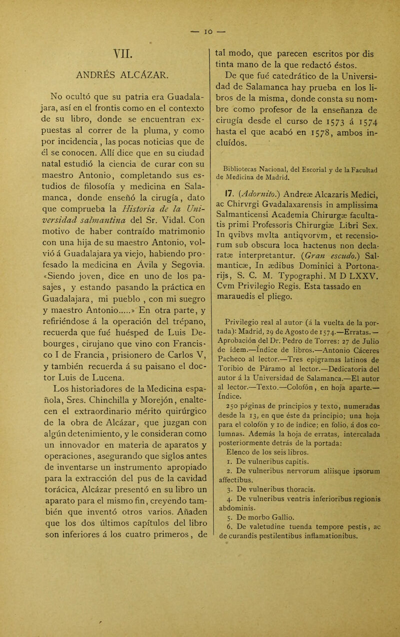 VIL ANDRÉS ALCAZAR. No ocultó que su patria era Guadala- jara, así en el frontis como en el contexto de su libro, donde se encuentran ex- puestas al correr de la pluma, y como por incidencia , las pocas noticias que de él se conocen. Allí dice que en su ciudad natal estudió la ciencia de curar con su maestro Antonio, completando sus es- tudios de filosofía y medicina en Sala- manca, donde enseñó la cirugía, dato que comprueba la Historia de la Uni- versidad salmantina del Sr. Vidal. Con motivo de haber contraído matrimonio con una hija de su maestro Antonio, vol- vió á Guadalajara ya viejo, habiendo pro- fesado la medicina en Avila y Segovia. «Siendo joven, dice en uno de los pa- sajes , y estando pasando la práctica en Guadalajara, mi pueblo , con mi suegro y maestro Antonio » En otra parte, y refiriéndose á la operación del trépano, recuerda que fué huésped de Luis De- bourges, cirujano que vino con Francis- co I de Francia, prisionero de Carlos V, y también recuerda á su paisano el doc- tor Luis de Lucena. Los historiadores de la Medicina espa- ñola, Sres. Chinchilla y Morejón, enalte- cen el extraordinario mérito quirúrgico de la obra de Alcázar, que juzgan con algún detenimiento, y le consideran como un innovador en materia de aparatos y operaciones, asegurando que siglos antes de inventarse un instrumento apropiado para la extracción del pus de la cavidad torácica. Alcázar presentó en su libro un aparato para el mismo fin, creyendo tam- bién que inventó otros varios. Añaden que los dos últimos capítulos del libro son inferiores á los cuatro primeros, de tal modo, que parecen escritos por dis tinta mano de la que redactó éstos. De que fué catedrático de la Universi- dad de Salamanca hay prueba en los li- bros de la misma, donde consta su nom- bre como profesor de la enseñanza de cirugía desde el curso de 1573 á 1574 hasta el que acabó en 1578, ambos in- cluidos. Bibliotecas Nacional, del Escorial y de la Facultad de Medicina de Madrid. 17. {Adornito.) Andreas Alcazaris Medici, ac Chirvrgi Gvadalaxarensis in amplissima Salmanticensi Academia Chirurgae faculta- tis primi Professoris Chirurgiae Libri Sex. In qvibvs mvlta antiqvorvm, et recensio- rum sub obscura loca hactenus non decía- ratas interpretantur. {Gran escudo.) Sal- manticas, In aedibus Dominici á Portona- rijs, S. C. M. Typographi. M D LXXV. Cvm Privilegio Regis. Esta tassado en marauedis el pliego. Privilegio real al autor (á la vuelta de la por- tada); Madrid, 29 de Agosto de 1574.—Erratas.— Aprobación del Dr. Pedro de Torres: 27 de Julio de Ídem.—Indice de libros.—Antonio Cáceres Pacheco al lector.—Tres epigramas latinos de Toribio de Páramo al lector.—Dedicatoria del autor á la Universidad de Salamanca.—El autor al lector.—Texto.—Colofón, en hoja aparte.— Indice. 250 páginas de principios y texto, numeradas desde la 13, en que éste da principio; una hoja para el colofón y 10 de indice; en folio, á dos co- lumnas. Además la hoja de erratas, intercalada posteriormente detrás de la portada; Elenco de los seis libros. 1. De vulneribus capitis. 2. De vulneribus nervorum aliisque ipsorum affectibus. 3. De vulneribus thoracis. 4. De vulneribus ventris inferioribus regionis abdominis. 5. De morbo Galbo. 6. De valetudine tuenda tempore pestis, ac de curandis pestilentibus inflamationibus.