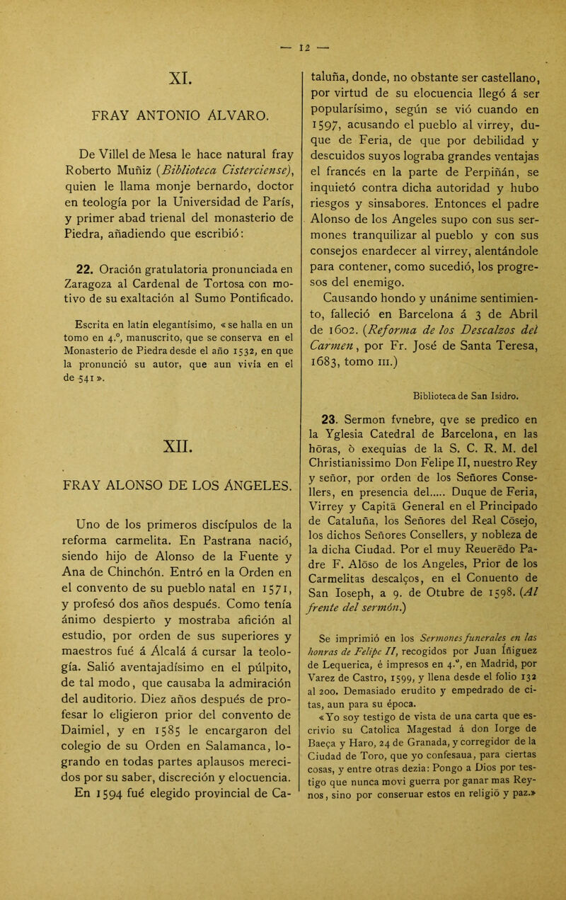 XI. FRAY ANTONIO ALVARO. De Villel de Mesa le hace natural fray Roberto Muñiz {^Biblioteca Cisterciense), quien le llama monje bernardo, doctor en teología por la Universidad de París, y primer abad trienal del monasterio de Piedra, añadiendo que escribió: 22. Oración gratulatoria pronunciada en Zaragoza al Cardenal de Tortosa con mo- tivo de su exaltación al Sumo Pontificado. Escrita en latín elegantísimo, «se halla en un tomo en 4.°, manuscrito, que se conserva en el Monasterio de Piedra desde el año 1532, en que la pronunció su autor, que aun vivía en el de 541». XII. FRAY ALONSO DE LOS ANGELES. Uno de los primeros discípulos de la reforma carmelita. En Pastrana nació, siendo hijo de Alonso de la Fuente y Ana de Chinchón. Entró en la Orden en el convento de su pueblo natal en 1571, y profesó dos años después. Como tenía ánimo despierto y mostraba afición al estudio, por orden de sus superiores y maestros fué á Alcalá á cursar la teolo- gía. Salió aventajadísimo en el púlpito, de tal modo, que causaba la admiración del auditorio. Diez años después de pro- fesar lo eligieron prior del convento de Daimiel, y en 1585 le encargaron del colegio de su Orden en Salamanca, lo- grando en todas partes aplausos mereci- dos por su saber, discreción y elocuencia. En 1594 fué elegido provincial de Ca- taluña, donde, no obstante ser castellano, por virtud de su elocuencia llegó á ser popularísimo, según se vió cuando en 1597) acusando el pueblo al virrey, du- que de Feria, de que por debilidad y descuidos suyos lograba grandes ventajas el francés en la parte de Perpiñán, se inquietó contra dicha autoridad y hubo riesgos y sinsabores. Entonces el padre Alonso de los Angeles supo con sus ser- mones tranquilizar al pueblo y con sus consejos enardecer al virrey, alentándole para contener, como sucedió, los progre- sos del enemigo. Causando hondo y unánime sentimien- to, falleció en Barcelona á 3 de Abril de 1602. {^Reforma de los Descalzos del Carmen, por Fr. José de Santa Teresa, 1683, tomo III.) Biblioteca de San Isidro, 23. Sermón fvnebre, qve se predico en la Yglesia Catedral de Barcelona, en las horas, 5 exequias de la S. C. R. M. del Christianissimo Don Felipe II, nuestro Rey y señor, por orden de los Señores Conse- llers, en presencia del Duque de Feria, Virrey y Capitá General en el Principado de Cataluña, los Señores del Real Cósejo, los dichos Señores Consellers, y nobleza de la dicha Ciudad. Por el muy Reuerédo Pa- dre F, Aloso de los Angeles, Prior de los Carmelitas descalgos, en el Conuento de San loseph, a 9. de Otubre de 1598, {Al frente del sermón.) Se imprimió en los Sermones funerales en las honras de Felipe II, recogidos por Juan Iñiguez de Lequerica, é impresos en 4.“, en Madrid, por Varez de Castro, 1599, y llena desde el folio 132 al 200. Demasiado erudito y empedrado de ci- tas, aun para su época. «Yo soy testigo de vista de una carta que es- crivio su Católica Magestad á don lorge de Baega y Haro, 24 de Granada, y corregidor de la Ciudad de Toro, que yo confesaua, para ciertas cosas, y entre otras dezia: Pongo a Dios por tes- tigo que nunca movi guerra por ganar mas Rey- nos , sino por conseruar estos en religió y paz.»