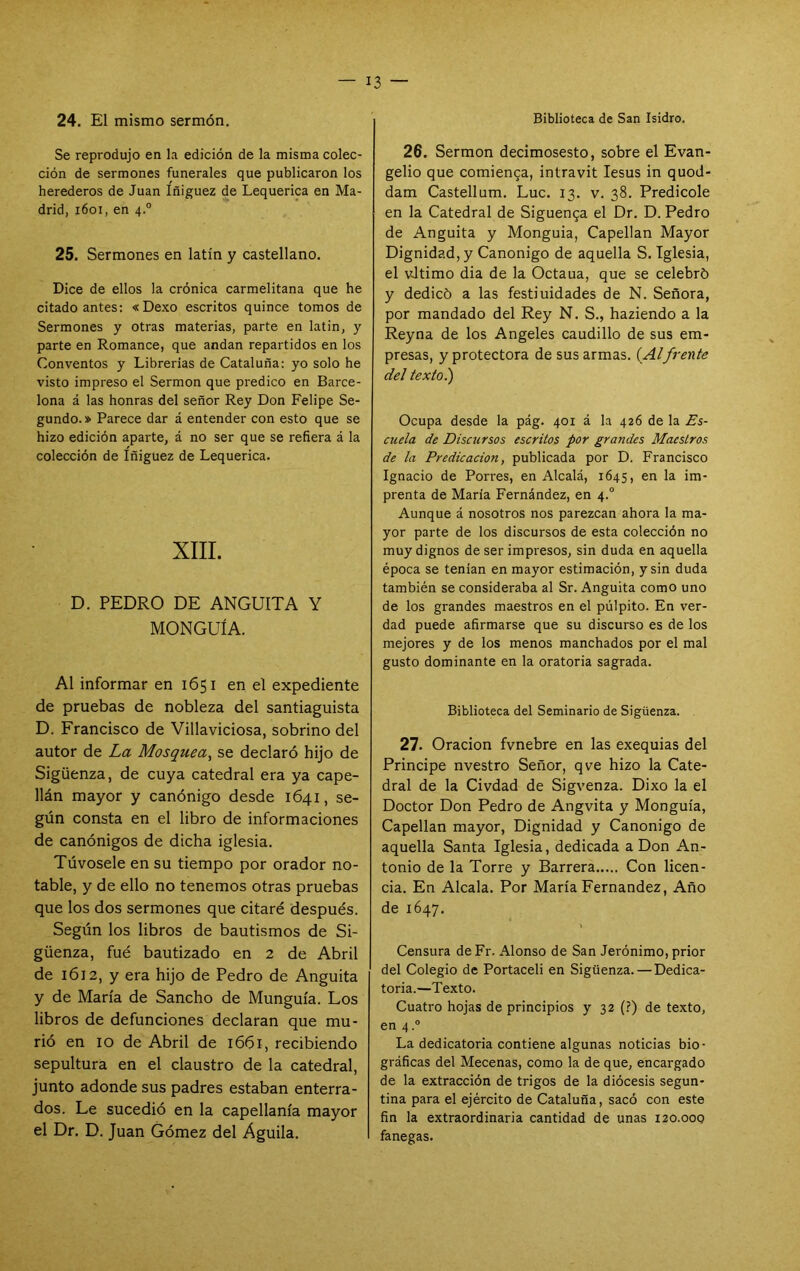 24. El mismo sermón. Se reprodujo en la edición de la misma colec- ción de sermones funerales que publicaron los herederos de Juan Iñiguez de Lequerica en Ma- drid, i6oi, en 4.° 25. Sermones en latín y castellano. Dice de ellos la crónica carmelitana que he citado antes; «Dexo escritos quince tomos de Sermones y otras materias, parte en latin, y parte en Romance, que andan repartidos en los Conventos y Librerías de Cataluña: yo solo he visto impreso el Sermón que predico en Barce- lona á las honras del señor Rey Don Felipe Se- gundo.» Parece dar á entender con esto que se hizo edición aparte, á no ser que se refiera á la colección de Iñiguez de Lequerica. XIII. D. PEDRO DE ANGUITA Y MONGUÍA. Al informar en 1651 en el expediente de pruebas de nobleza del santiaguista D. Francisco de Villaviciosa, sobrino del autor de La Mosquea^ se declaró hijo de Sigüenza, de cuya catedral era ya cape- llán mayor y canónigo desde 1641, se- gún consta en el libro de informaciones de canónigos de dicha iglesia. Túvosele en su tiempo por orador no- table, y de ello no tenemos otras pruebas que los dos sermones que citaré después. Según los libros de bautismos de Si- güenza, fué bautizado en 2 de Abril de 1612, y era hijo de Pedro de Anguita y de María de Sancho de Munguía. Los libros de defunciones declaran que mu- rió en 10 de Abril de 1661, recibiendo sepultura en el claustro de la catedral, junto adonde sus padres estaban enterra- dos. Le sucedió en la capellanía mayor el Dr. D. Juan Gómez del Aguila, Biblioteca de San Isidro. 26, Sermón decimosesto, sobre el Evan- gelio que comienca, intravit lesus in quod- dam Castellum. Luc, 13. v. 38. Predicóle en la Catedral de Siguen^a el Dr. D. Pedro de Anguita y Monguia, Capellán Mayor Dignidad, y Canónigo de aquella S. Iglesia, el vJtimo dia de la Octaua, que se celebró y dedicó a las festiuidades de N. Señora, por mandado del Rey N. S., haziendo a la Reyna de los Angeles caudillo de sus em- presas, y protectora de sus armas. {Alfrente del texto.) Ocupa desde la pág. 401 á la 426 de la Es- cuela de Discursos escritos por grandes Maestros de la Predicación, publicada por D. Francisco Ignacio de Porres, en Alcalá, 1645, en la im- prenta de María Fernández, en 4.° Aunque á nosotros nos parezcan ahora la ma- yor parte de los discursos de esta colección no muy dignos de ser impresos, sin duda en aquella época se tenían en mayor estimación, y sin duda también se consideraba al Sr. Anguita como uno de los grandes maestros en el pulpito. En ver- dad puede afirmarse que su discurso es de los mejores y de los menos manchados por el mal gusto dominante en la oratoria sagrada. Biblioteca del Seminario de Sigüenza. 27. Oración fvnebre en las exequias del Principe nvestro Señor, qve hizo la Cate- dral de la Civdad de Sigvenza. Dixo la el Doctor Don Pedro de Angvita y Monguia, Capellán mayor, Dignidad y Canónigo de aquella Santa Iglesia, dedicada a Don An- tonio de la Torre y Barrera Con licen- cia, En Alcala. Por María Fernandez, Año de 1647. Censura deFr. Alonso de San Jerónimo, prior del Colegio de Portaceli en Sigüenza. — Dedica- toria.—Texto. Cuatro hojas de principios y 32 (?) de texto, en 4.° La dedicatoria contiene algunas noticias bio- gráficas del Mecenas, como la de que, encargado de la extracción de trigos de la diócesis segun- tina para el ejército de Cataluña, sacó con este fin la extraordinaria cantidad de unas 120.000 fanegas.