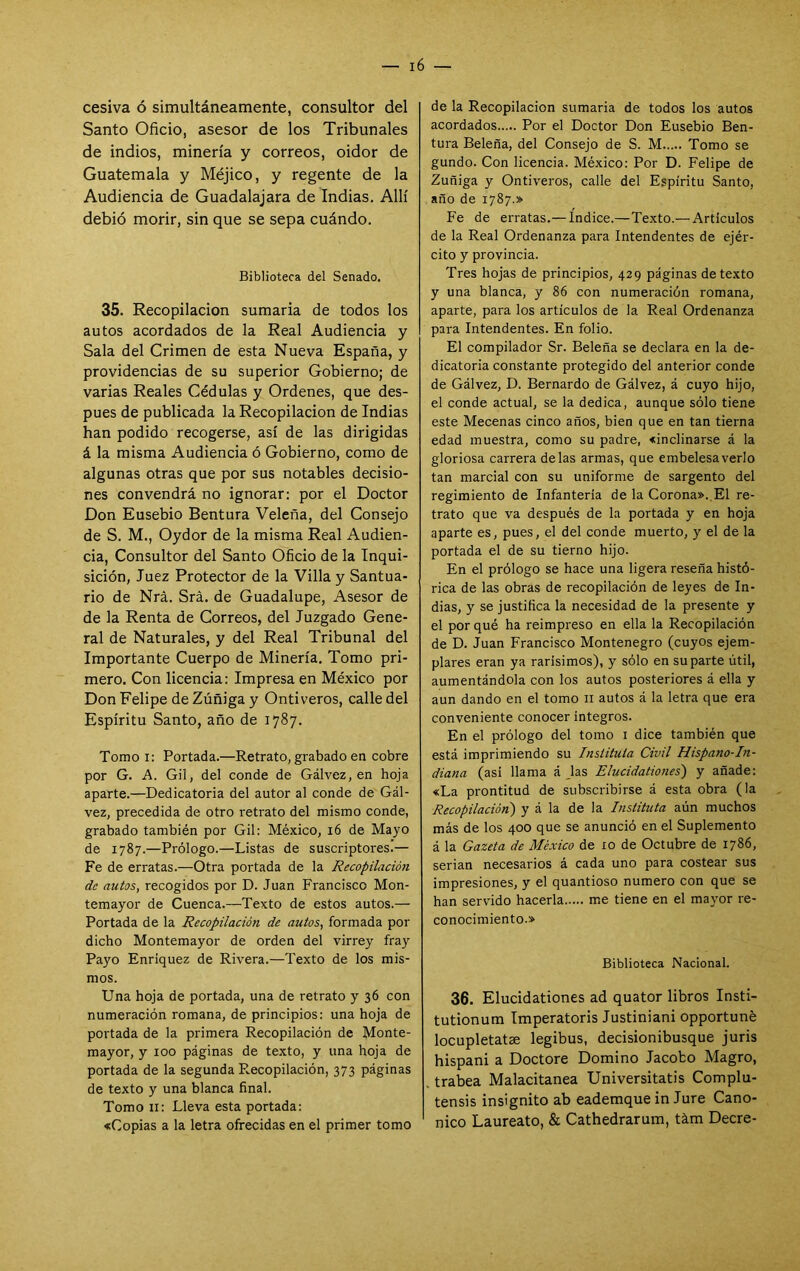 cesiva ó simultáneamente, consultor del Santo Oficio, asesor de los Tribunales de indios, minería y correos, oidor de Guatemala y Méjico, y regente de la Audiencia de Guadalajara de Indias. Allí debió morir, sin que se sepa cuándo. Biblioteca del Senado. 35. Recopilación sumaria de todos los autos acordados de la Real Audiencia y Sala del Crimen de esta Nueva España, y providencias de su superior Gobierno; de varias Reales Cédulas y Ordenes, que des- pués de publicada la Recopilación de Indias han podido recogerse, así de las dirigidas á la misma Audiencia ó Gobierno, como de algunas otras que por sus notables decisio- nes convendrá no ignorar: por el Doctor Don Eusebio Bentura Veleña, del Consejo de S. M., Oydor de la misma Real Audien- cia, Consultor del Santo Oficio de la Inqui- sición, Juez Protector de la Villa y Santua- rio de Nrá. Srá. de Guadalupe, Asesor de de la Renta de Correos, del Juzgado Gene- ral de Naturales, y del Real Tribunal del Importante Cuerpo de Minería. Tomo pri- mero. Con licencia: Impresa en México por Don Felipe de Zúñiga y Ontiveros, calle del Espíritu Santo, año de 1787. Tomo i: Portada.—Retrato, grabado en cobre por G. A. Gil, del conde de Gálvez, en hoja aparte.—Dedicatoria del autor al conde de Gál- vez, precedida de otro retrato del mismo conde, grabado también por Gil: México, 16 de Mayo de 1787.—Prólogo.—Listas de suscriptores.— Fe de erratas.—Otra portada de la Recopilación de autos, recogidos por D. Juan Francisco Mon- temayor de Cuenca.—Texto de estos autos.— Portada de la Recopilación de autos, formada por dicho Montemayor de orden del virrey fray Payo Enriquez de Rivera.—Texto de los mis- mos. Una hoja de portada, una de retrato y 36 con numeración romana, de principios: una hoja de portada de la primera Recopilación de Monte- mayor, y 100 páginas de texto, y una hoja de portada de la segunda Pvecopilación, 373 páginas de texto y una blanca final. Tomo 11: Lleva esta portada: «Copias a la letra ofrecidas en el primer tomo de la Recopilación sumaria de todos los autos acordados Por el Doctor Don Eusebio Ben- tura Beleña, del Consejo de S. M Tomo se gundo. Con licencia. México: Por D. Felipe de Zuñiga y Ontiveros, calle del Espíritu Santo, año de 1787.» Fe de erratas.— Indice.—Texto.— Artículos de la Real Ordenanza para Intendentes de ejér- cito y provincia. Tres hojas de principios, 429 páginas de texto y una blanca, y 86 con numeración romana, aparte, para los artículos de la Real Ordenanza para Intendentes. En folio. El compilador Sr. Beleña se declara en la de- dicatoria constante protegido del anterior conde de Gálvez, D. Bernardo de Gálvez, á cuyo hijo, el conde actual, se la dedica, aunque sólo tiene este Mecenas cinco años, bien que en tan tierna edad muestra, como su padre, «inclinarse á la gloriosa carrera délas armas, que embelesa verlo tan marcial con su uniforme de sargento del regimiento de Infantería de la Corona».,El re- trato que va después de la portada y en hoja aparte es, pues, el del conde muerto, y el de la portada el de su tierno hijo. En el prólogo se hace una ligera reseña histó- rica de las obras de recopilación de leyes de In- dias, y se justifica la necesidad de la presente y el por qué ha reimpreso en ella la Recopilación de D. Juan Francisco Montenegro (cuyos ejem- plares eran ya rarísimos), y sólo en su parte útil, aumentándola con los autos posteriores á ella y aun dando en el tomo 11 autos á la letra que era conveniente conocer Íntegros. En el prólogo del tomo i dice también que está imprimiendo su Instituto Civil Hispano-hi- diana (asi llama á Jas Elucidationes') y añade: «La prontitud de subscribirse á esta obra (la Recopilación') y á la de la Instituto aún muchos más de los 400 que se anunció en el Suplemento á la Gazcta de México de 10 de Octubre de 1786, serian necesarios á cada uno para costear sus impresiones, y el quantioso numero con que se han servido hacerla me tiene en el mayor re- conocimiento.» Biblioteca Nacional. 36. Elucidationes ad quator libros Insti- tutionum Imperatoris Justiniani opportuné locupletatae legibus, decisionibusque juris hispani a Doctore Domino Jacobo Magro, trabea Malacitanea Universitatis Complu- tensis insignito ab eademque in Jure Canó- nico Laureato, & Cathedrarum, tám Deere-