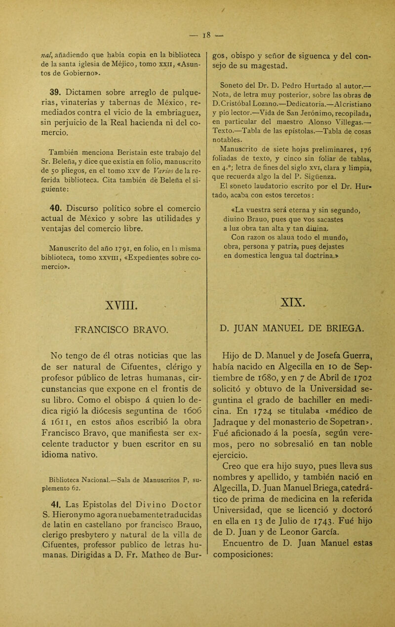 naU añadiendo que había copia en la biblioteca de la santa iglesia de Méjico, tomo xxii, «Asun- tos de Gobierno». 39. Dictamen sobre arreglo de pulque- rías, vinaterías y tabernas de México, re- mediados contra el vicio de la embriaguez, sin perjuicio de la Real hacienda ni del co- mercio. También menciona Beristain este trabajo del Sr. Beleña, y dice que existia en folio, manuscrito de 50 pliegos, en el tomo xxv de Frtrws de la re- ferida biblioteca. Cita también dé Beleña el si- guiente: 40. Discurso político sobre el comercio actual de México y sobre las utilidades y ventajas del comercio libre. Manuscrito del año 1791, en folio, en h misma biblioteca, tomo xxviii, «Expedientes sobre co- mercio». XVIII. FRANCISCO BRAVO. No tengo de él otras noticias que las de ser natural de Cifuentes, clérigo y profesor público de letras humanas, cir- cunstancias que expone en el frontis de su libro. Como el obispo á quien lo de- dica rigió la diócesis seguntina de 1606 á 1611, en estos años escribió la obra Francisco Bravo, que manifiesta ser ex- celente traductor y buen escritor en su idioma nativo. Biblioteca Nacional.—Sala de Manuscritos P, su- plemento 62. 41. Las Epístolas del Divino Doctor S. Hieronymo agoranuebamentetraducidas de latín en castellano por francisco Brauo, clérigo presbytero y natural de la villa de Cifuentes, professor publico de letras hu- manas. Dirigidas a D. Fr. Matheo de Bur- gos, obispo y señor de siguenca y del con- sejo de su magestad. Soneto del Dr. D. Pedro Hurtado al autor.— Nota, de letra muy posterior, sobre las obras de D. Cristóbal Lozano.—Dedicatoria.—Al cristiano y pío lector.—Vida de San Jerónimo, recopilada, en particular del maestro Alonso Villegas.— Texto.—Tabla de las epístolas.—Tabla de cosas notables. Manuscrito de siete hojas preliminares, 176 foliadas de texto, y cinco sin foliar de tablas, en 4.°; letra de fines del siglo xvi, clara y limpia, que recuerda algo la del P. Sigüenza. El soneto laudatorio escrito por el Dr. Hur- tado, acaba con estos tercetos: «La vuestra será eterna y sin segundo, diuino Brauo, pues que vos sacastes a luz obra tan alta y tan diuina. Con razón os alaua todo el mundo, obra, persona y patria, pues dejastes en domestica lengua tal doctrina.» XIX. D. JUAN MANUEL DE BRIEGA. Hijo de D. Manuel y de Josefa Guerra, había nacido en Algecilla en 10 de Sep- tiembre de i68o, y en 7 de Abril de 1702 solicitó y obtuvo de la Universidad se- guntina el grado de bachiller en medi- cina. En 1724 se titulaba «médico de Jadraque y del monasterio de Sopetran». Fué aficionado á la poesía, según vere- mos, pero no sobresalió en tan noble ejercicio. Creo que era hijo suyo, pues lleva sus nombres y apellido, y también nació en Algecilla, D. Juan Manuel Briega, catedrá- tico de prima de medicina en la referida Universidad, que se licenció y doctoró en ella en 13 de Julio de I743- Fué hijo de D. Juan y de Leonor García. Encuentro de D. Juan Manuel estas composiciones: