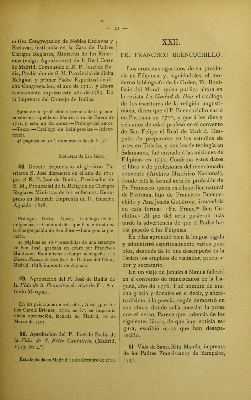 mitiva Congregación de Nobles Esclavos y ; Esclavas, instituida en la Casa de Padres Clérigos Reglares, Ministros de los Enfer- mos (vulgo Agonizantes) de la Real Corte de Madrid. Compúsole el R. P. Josef de Bu- dia, Predicador de S. M. Provincial de dicha Religión y primer Padre Espiritual de di- cha Congregación, el año de 1711. y ahora nuevamente impreso este año de 1785. En la Imprenta del Consejo de Indias. Suma de la aprobación y licencia de la prime- ra edición: aquélla en Madrid á 12 de Enero de 1711, y ésta un día antes.—Prólogo del autor. —Texto. — Catálogo de indulgencias.— Adver- tencia. 46 páginas en 32.°, numeradas desde la 9.^ Biblioteca de San Isidro. 48. Devoto Septenario al glorioso Pa- triarca S. José dispuesto en el año de 1711 por el R. P. José de Budia, Predicador de S. M., Prouincial de la Religión de Clérigos Reglares Ministros de los enfermos. Reim- preso en Madrid: Imprenta de D. Ensebio Aguado. 1828. Prólogo.—Texto. — Gozos.— Catálogo de in- dulgencias.— Comunidades que han entrado en la Congregación de San José.—Indulgencia ple- naria. 44 páginas en 16.° precedidas de una estampa de San José, grabada en cobre por Francisco Muntaner. Esta misma estampa acompaña á la Devota Novena de San José de D. José del Olmo, Madrid, 1828, imprenta de Aguado. 49. Aprobación del P. José de Budia de la Vida de 5. Francisco de Asis de Fr. An- tonio Marques. En los principios de esta obra, Alcalá, por Ju- lián García Briones, 1710, en 8.°, se imprimió dicha aprobación, fechada en Madrid, 10 de Marzo de 1707^ 50. Aprobación del P. José de Budia de la Vida de 5. Félix Cantalicio. (Madrid, 1713. en 4.“) Está fechada en Madrid á3 de Octubre de 1712. XXII. FR. FRANCISCO BUENCUCHILLO. Los cronistas agustinos de su provin- cia en Filipinas, y, siguiéndoles, el mo- derno bibliógrafo de la Orden, Fr. Boni- facio del Moral, quien publica ahora en la revista La Ciudad de Dios el catálogo de los escritores de la religión augusti- niana, dicen que el P. Buencuchillo nació en Pastrana en 1710, y que á los diez y seis años de edad profesó en el convento de San Felipe el Real de Madrid. Des- pués de prepararse en los estudios de artes en Toledo, y con los de teología en Salamanca, fué enviado á las misiones de Filipinas en 1732. Confirma estos datos el libro v de profesiones del mencionado convento (Archivo Histórico Nacional), donde está la formal acta de profesión de Fr. Francisco, quien en ella se dice natural de Pastrana, hijo de Francisco Buencu- chillo y Ana Josefa Gutiérrez, firmándola en esta forma: «Fr. Franc.“® Ben Cu- chillo.» Al pie del acta pusieron más tarde la advertencia de que el Padre ha- bía pasado á las Filipinas. En ellas aprendió bien la lengua tagala y administró espiritualmente varios pue- blos, después de lo que desempeñó en la Orden los empleos de visitador, procura- dor y secretario. En un viaje de Januán á Manila falleció en el convento de franciscanos de la La- guna, año de 1776. Fué hombre de mu- cha gracia y donaire en el decir, y aficio- nadísimo á la poesía, según demostró en sus obras, donde solía mezclar la prosa con el verso. Parece que, además de los siguientes libros, de que hay noticia se- gura, escribió otros que han desapa- recido. 51. Vida de Santa Rita. Manila, imprenta de los Padres Franciscanos de Sampaloc, 1 1747-