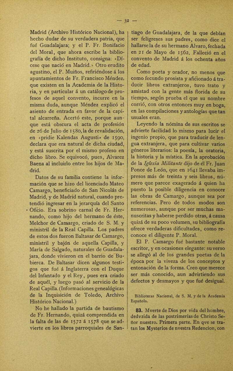 Madrid (Archivo Histórico Nacional), ha hecho dudar de su verdadera patria, que fué Guadalajara; y el P. Fr. Bonifacio del Moral, que ahora escribe la biblio- grafía de dicho Instituto, consigna: «Dí- cese que nació en Madrid.» Otro erudito agustino, el P. Muiños, refiriéndose á los apuntamientos de Fr. Francisco Méndez, que existen en la Academia de la Histo- ria, y en particular á un catálogo de pro- fesos de aquel convento, incurre en la misma duda, aunque Méndez explicó el asiento de entrada en favor de la capi- tal alcarreña. Acertó este, porque aun- que está obscura el acta de profesión de 26 de Julio de 1580, la de revalidación, en «pridie Kalendas Augusti» de 1590, declara que era natural de dicha ciudad, y está suscrita por el mismo profeso en dicho libro. Se equivocó, pues, Alvarez Baena al incluirlo entre los hijos de Ma- drid. Datos de su familia contiene la infor- mación que se hizo del licenciado Mateo Camargo, beneficiado de San Nicolás de Madrid, y de Madrid natural, cuando pre- tendió ingresar en la jerarquía del Santo • Oficio. Era sobrino carnal de Fr. Her- nando, como hijo del hermano de éste, Melchor de Camargo, criado de S. M. y ministril de la Real Capilla. Los padres de estos dos fueron Baltasar de Camargo, ministril y bajón de aquella Capilla, y María de Salgado, naturales de Guadala- jara, donde vivieron en el barrio de Bu- bierca. De Baltasar dicen algunos testi- gos que fué á Inglaterra con el Duque del Infantado y el Rey, pues era criado de aquél, y luego pasó al servicio de la Real Capilla. (Informaciones genealógicas de la Inquisición de Toledo, Archivo Histórico Nacional.) No he hallado la partida de bautismo de Fr. Hernando, quizá comprendida en la falta de las de 1572 á 1578 que se ad- vierte en los libros parroquiales de San- tiago de Guadalajara, de la que debían ser feligreses sus padres, como dice el hallársela de su hermano Alvaro, fechada en 21 de Mayo de 1562, Falleció en el convento de Madrid á los ochenta años de edad. Como poeta y orador, no menos que como fecundo prosista y aficionado á tra- ducir libros extranjeros, tuvo trato y amistad con la gente más florida de su tiempo, según prueba el que su nombre corrió, con otros entonces muy en boga, en las compilaciones y antologías que tan usuales eran. Leyendo la nómina de sus escritos se advierte facilidad lo mismo para lucir el ingenio propio, que para traducir de len- gua extranjera, que para cultivar varios géneros literarios: la poesía, la oratoria, la historia y la mística. En la aprobación de la Iglesia Militante dijo de él Fr. Juan Ponce de León, que en 1641 llevaba im- presos más de treinta y seis libros, nú- mero que parece exagerado á quien ha puesto la posible diligencia en conocer las obras de Camargo, aunque sea por referencias. Pero de todos modos son numerosas, aunque por ser muchas ma- nuscritas y haberse perdido otras, á causa quizá de su poco volumen, su bibliografía ofrece verdaderas dificultades, como re- conoce el diligente P. Moral. El P. Camargo fué bastante notable escritor, y en ocasiones elegante: su verso se allegó al de los grandes poetas de la época por la viveza de los conceptos y entonación de la forma. Creo que merece ser más conocido, aun advirtiendo sus defectos y desmayos y que fué desigual. Bibliotecas Nacional, de S. M. y de la Academia Española. 83. Mverte de Dios por vida del hombre, dedvzida de las postrimerías de Christo Se- ñor nuestro. Primera parte. En qve se tra- tan los Mysterios de nvestra Redención, con