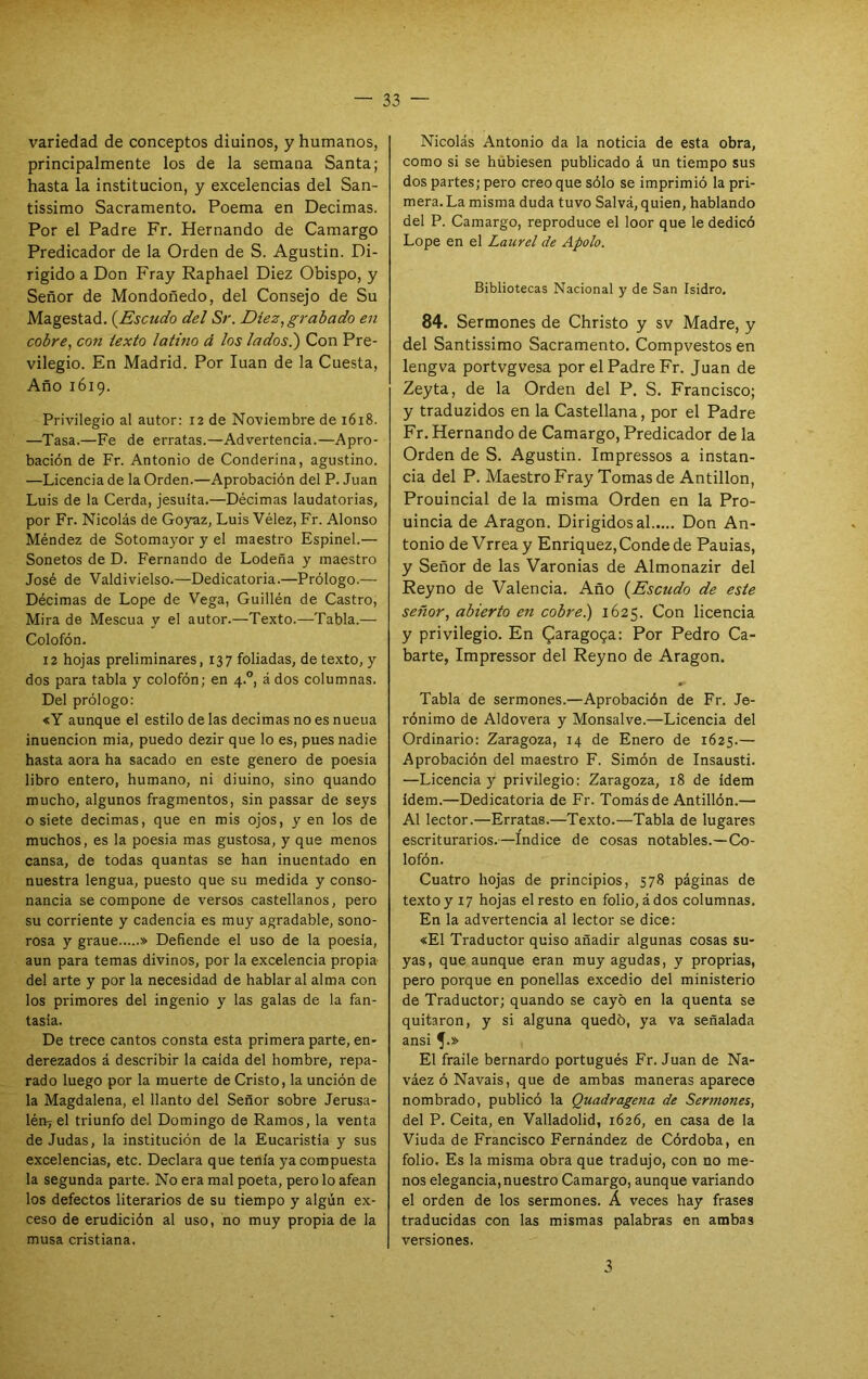 variedad de conceptos diuinos, y humanos, principalmente los de la semana Santa; hasta la institución, y excelencias del San- tissimo Sacramento. Poema en Decimas. Por el Padre Fr. Hernando de Camargo Predicador de la Orden de S. Agustín. Di- rigido a Don Fray Raphael Diez Obispo, y Señor de Mondoñedo, del Consejo de Su Magostad. {Escudo del Sr. Diez, grabado en cobre, con texto latino á los ladosi) Con Pre- vilegio. En Madrid. Por luán de la Cuesta, Año 1619. Privilegio al autor; 12 de Noviembre de 1618. —Tasa.—Fe de erratas.—Advertencia.—Apro- bación de Fr. Antonio de Conderina, agustino. —Licencia de la Orden.—Aprobación del P. Juan Luis de la Cerda, jesuíta.—Décimas laudatorias, por Fr. Nicolás de Goy^z, Luis Vélez, Fr. Alonso Méndez de Sotomayor y el maestro Espinel.— Sonetos de D. Fernando de Lodeña y maestro José de Valdivielso.—Dedicatoria.—Prólogo.— Décimas de Lope de Vega, Guillén de Castro, Mira de Mescua y el autor.—Te.xto.—Tabla.— Colofón. 12 hojas preliminares, 137 foliadas, de texto, y dos para tabla y colofón; en 4.”, á dos columnas. Del prólogo: «Y aunque el estilo de las decimas no es nueua inuencion mia, puedo dezir que lo es, pues nadie hasta aora ha sacado en este genero de poesia libro entero, humano, ni diuino, sino quando mucho, algunos fragmentos, sin passar de seys o siete decimas, que en mis ojos, y en los de muchos, es la poesia mas gustosa, y que menos cansa, de todas quantas se han inuentado en nuestra lengua, puesto que su medida y conso- nancia se compone de versos castellanos, pero su corriente y cadencia es muy agradable, sono- rosa y graue » Defiende el uso de la poesia, aun para temas divinos, por la excelencia propia del arte y por la necesidad de hablar al alma con los primores del ingenio y las galas de la fan- tasía. De trece cantos consta esta primera parte, en- derezados á describir la caída del hombre, repa- rado luego por la muerte de Cristo, la unción de la Magdalena, el llanto del Señor sobre Jerusa- lénjel triunfo del Domingo de Ramos, la venta de Judas, la institución de la Eucaristía y sus excelencias, etc. Declara que tenía ya compuesta la segunda parte. No era mal poeta, pero lo afean los defectos literarios de su tiempo y algún ex- ceso de erudición al uso, no muy propia de la musa cristiana. Nicolás Antonio da la noticia de esta obra, como si se hubiesen publicado á un tiempo sus dos partes; pero creo que sólo se imprimió la pri- mera. La misma duda tuvo Salvá, quien, hablando del P. Camargo, reproduce el loor que le dedicó Lope en el Laurel de Apolo. Bibliotecas Nacional y de San Isidro. 84. Sermones de Christo y sv Madre, y del Santissimo Sacramento. Compvestos en lengva portvgvesa por el Padre Fr. Juan de Zeyta, de la Orden del P. S. Francisco; y traduzidos en la Castellana, por el Padre Fr. Hernando de Camargo, Predicador de la Orden de S. Agustín. Impressos a instan- cia del P. Maestro Fray Tomas de Antillon, Prouincial de la misma Orden en la Pro- uincia de Aragón. Dirigidos al Don An- tonio de Vrreay Enriquez,Condede Pauias, y Señor de las Varonías de Almonazir del Reyno de Valencia. Año {Escudo de este señor, abierto en cobrei) 1625. Con licencia y privilegio. En (^aragoga: Por Pedro Ca- barte, Impressor del Reyno de Aragón. Tabla de sermones.—Aprobación de Fr. Je- rónimo de Aldovera y Monsalve.—Licencia del Ordinario: Zaragoza, 14 de Enero de 1625.— Aprobación del maestro F. Simón de Insausti. —Licencia y privilegio: Zaragoza, 18 de ídem ídem.—Dedicatoria de Fr. Tomás de Antillón.— Al lector.—Erratas.—Texto.—Tabla de lugares escriturarios.—Indice de cosas notables.—Co- lofón. Cuatro hojas de principios, 578 páginas de texto y 17 hojas el resto en folio, á dos columnas. En la advertencia al lector se dice: «El Traductor quiso añadir algunas cosas su- yas, que aunque eran muy agudas, y proprias, pero porque en ponellas excedió del ministerio de Traductor; quando se cayó en la quenta se quitaron, y si alguna quedó, ya va señalada ansi 5'» El fraile bernardo portugués Fr. Juan de Na- váezóNavais, que de ambas maneras aparece nombrado, publicó la Quadragena de Sermones, del P. Ceita, en Valladolid, 1626, en casa de la Viuda de Francisco Fernández de Córdoba, en folio. Es la misma obra que tradujo, con no me- nos elegancia, nuestro Camargo, aunque variando el orden de los sermones. Á veces hay frases traducidas con las mismas palabras en ambas versiones. 3