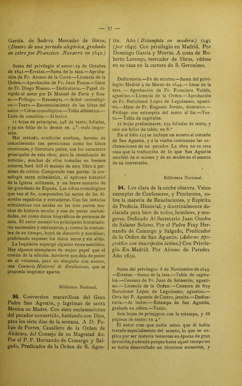 Garda, de Sodrvz. Mercader de libros. {^Dentro de ima portada alegórica^ grabada en cobre por Francisco Navarro en 1642.) Suma del privilegio al autor: 29 de Octubre de 1641.—Erratas.—Suma de la tasa.—Aproba- ción de Fr. Alonso de la Corte.—Licencia de la Orden.—Aprobación de Fr. Juan Ponce.—Idem de Fr. Diego Niseno.— Dedicatoria.— Papel di- rigido al autor por D. Manuel de Faria y Sou- sa.— Prólogo. — Resumpta. — Arbol cronológi- co.—Te.xto.— Reconocimiento de las faltas del autor.—Cifras cronológicas.—Tabla alfabética.— Lista de concilios.—Al lector. II hojas de principios, 348 de texto, foliadas, y 39 sin foliar de lo demás en 4.; mala impre- sión. Mal método, erudición confusa, fuentes de conocimiento tan perniciosas como los falsos cronicones, y literatura pobre, son los caracteres principales de esta obra; pero la abundancia de noticias, muchas de ellas tomadas en buenos autores, hará útil el manejo de este libro á per- sonas de crítica. Comprende tres partes: la cro- nología sacra eclesiástica, el epitome historial de la Iglesia militante, y un breve sumario de las grandezas de España. Las cifras cronológicas que van al fin, comprenden las series de las di- nastías españolas y extranjeras. Con las noticias eclesiásticas van unidas en las tres partes mu- chas de historia secular y aun de puras curiosi- dades, así como datos biográficos de personas de nota. El autor manejó los principales historiado- res nacionales y e.xtranjeros, y, contra la costum- bre de su tiempo, huyó de discurrir y moralizar, prefiriendo exponer los datos secos y sin aliño. La Inquisión expurgó algunas veces estelibro. Hay algunos ejemplares de mejor papel que el común de la edición. Advierte que deja de poner en el volumen, para no alargarlo con exceso, una Centuria Historial de Revelaciones, que se proponía imprimir aparte. Biblioteca Nacional. 93. Conversión maravillosa del Gran Padre San Agvstin, y lagrimas de santa Monica su Madre. Con siete exclamaciones del pecador conuertido, hablando con Dios, para los siete dias de la semana. A D. Fe- lipe de Porres, Cauallero de la Orden de Alcatara, del Consejo de su Magestad &c. Por el P. F. Hernando de Camargo y Sal- gado, Predicador de la Orden de S. Agus- tín. Año (Estampita eti madera.) 1949 {por 1649). Con priuilegio en Madrid, Por Domingo Garda y Morrás. A costa de Ro- berto Lorenzo, mercader de libros, védese en su casa en la carrera de S. Gerónimo. Dedicatoria.—Fe de erratas.—Suma del privi- legio: Madrid 9 de Marzo de 1649.— Idem de la tasa. — Aprobación de Fr. Francisco Valdés, agustino.—Licencia de la Orden.—Aprobación de Fr. Bartolomé López de Leguizamo, agusti- no.—Idem de Fr. Eugenio Jordán, dominico.— Prólogo con estampita del santo al fin.—Tex- to.— Tabla de capítulos. 12 hojas preliminares, 159 foliadas de texto, y seis sin foliar de tabla; en 8.° En el folio 135 se incluye un soneto al corazón de San Agustín, y á la vuelta comienzan las ex- clamaciones de un pecador. La obra no es otra cosa que la traducción de lo que San Agustín escribió de sí mismo y de su madreen el asunto de su conversión. Biblioteca Nacional. 94. Lvz clara de la noche obscvra. Vnico exemplar de Confessores, y Penitentes, so- bre la materia de Reuelaciones, y Espíritu de Profecía. Historial, y doctrinalmente de- clarada para bien de todos, hombres, y mu- geres. Dedicado Al Secretario Juan Onofre de Salazar Solano. Por el Padre Fray Her- nando de Camargo y Salgado, Predicador de la Orden de San Agustín. {Adorno tipo- gráfico con mscripdón latinai) Con Privile- gio. En Madrid. Por Alonso de Paredes. Año 1650. Suma del privilegio: 8 de Noviembre de 1649. —Erratas.—Suma de la tasa.—Tabla de capítu- los.—Censura de Fr. Juan de Salmerón, agusti- no.— Licencia de la Orden. — Censura de fray Bartolomé López de Leguizamo, agustino.— Otra del P. Agustín de Castro, jesuíta.—Dedica- toria.—Al lector.— Estampa de San Agustín, grabada en cóbre.—Texto. Seis hojas de principios con la estampa, y 86 páginas de texto; en 4.“ El autor cree que nadie antes que él había tratado especialmente del asunto, lo que se ex- plica por ser materia temerosa en épocas de gran devoción, y además porque hasta aquel tiempo no se había desarrollado en términos excesivos, y