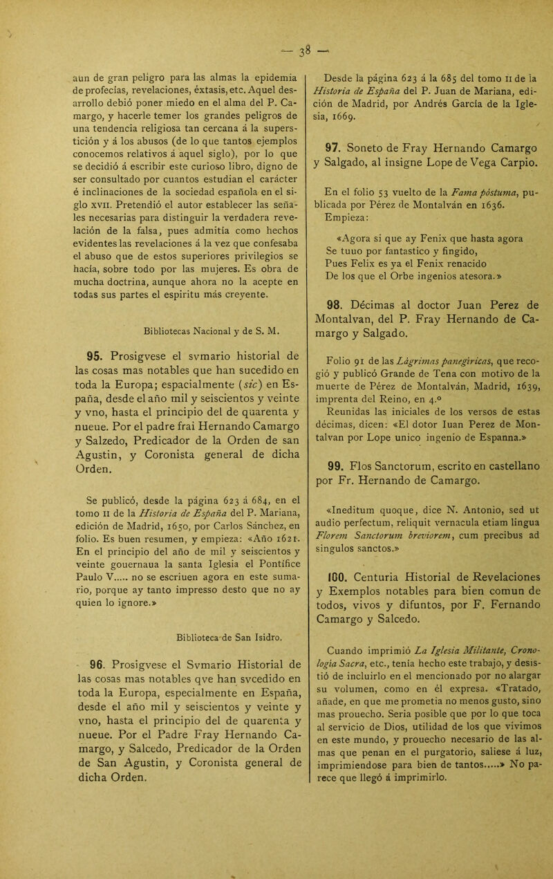 aun de gran peligro para las almas la epidemia de profecías, revelaciones, éxtasis, etc. Aquel des- arrollo debió poner miedo en el alma del P. Ca- margo, y hacerle temer los grandes peligros de una tendencia religiosa tan cercana á la supers- tición y á los abusos (de lo que tantos ejemplos conocemos relativos á aquel siglo), por lo que se decidió á escribir este curioso libro, digno de ser consultado por cuantos estudian el carácter é inclinaciones de la sociedad española en el si- glo XVII. Pretendió el autor establecer las seña- les necesarias para distinguir la verdadera reve- lación de la falsa, pues admitía como hechos evidentes las revelaciones á la vez que confesaba el abuso que de estos superiores privilegios se hacía, sobre todo por las mujeres. Es obra de mucha doctrina, aunque ahora no la acepte en todas sus partes el espíritu más creyente. Bibliotecas Nacional y de S. M. 95. Prosigvese el svmario historial de las cosas mas notables que han sucedido en toda la Europa; espacialmente {szc) en Es- paña, desde el año mil y seiscientos y veinte y vno, hasta el principio del de quarenta y nueue. Por el padre frai Hernando Camargo y Salzedo, Predicador de la Orden de san Agustín, y Coronista general de dicha Orden. Se publicó, desde la página 623 á 684, en el tomo II de la Historia de España del P. Mariana, edición de Madrid, 1650, por Carlos Sánchez, en folio. Es buen resumen, y empieza: «Año 1621. En el principio del año de mil y seiscientos y veinte gouernaua la santa Iglesia el Pontífice Paulo V no se escriuen agora en este suma- rio, porque ay tanto impresso desto que no ay quien lo ignore.» Biblioteca-de San Isidro. 96. Prosigvese el Svmario Historial de las cosas mas notables qve han svcedido en toda la Europa, especialmente en España, desde el año mil y seiscientos y veinte y vno, hasta el principio del de quarenta y nueue. Por el Padre Fray Hernando Ca- margo, y Salcedo, Predicador de la Orden de San Agustín, y Coronista general de dicha Orden. Desde la página 623 á la 685 del tomo ii de la Historia de España del P. Juan de Mariana, edi- ción de Madrid, por Andrés García de la Igle- sia, 1669. 97. Soneto de Fray Hernando Camargo y Salgado, al insigne Lope de Vega Carpió. En el folio 53 vuelto de la Fama postuma^ pu- blicada por Pérez de Montalván en 1636. Empieza: «Agora si que ay Fénix que hasta agora Se tuuo por fantástico y fingido. Pues Félix es ya el Fénix renacido De los que el Orbe ingenios atesora.» 98. Décimas al doctor Juan Perez de Montalvan, del P. Fray Hernando de Ca- margo y Salgado. Folio 91 á&Xdes Lágrimas panegíricas, que reco- gió y publicó Grande de Tena con motivo de la muerte de Pérez de Montalván, Madrid, 1639, imprenta del Reino, en 4.° Reunidas las iniciales de los versos de estas décimas, dicen: «El dotor luán Perez de Mon- talvan por Lope único ingenio de Espanna.» 99. Flos Sanctorum, escrito en castellano por Fr. Hernando de Camargo. «Ineditum quoque, dice N. Antonio, sed ut audio perfectum, reliquit vernácula etiam lingua Florem Sanctorum breviorcm, cum precibus ad singulos sanctos.» 100. Centuria Historial de Revelaciones y Exemplos notables para bien común de todos, vivos y difuntos, por F. Fernando Camargo y Salcedo. Cuando imprimió La Iglesia Militante, Crono- logía Sacra, etc., tenia hecho este trabajo, y desis- tió de incluirlo en el mencionado por no alargar su volumen, como en él expresa. «Tratado, añade, en que me prometía no menos gusto, sino mas prouecho. Seria posible que por lo que toca al servicio de Dios, utilidad de los que vivimos en este mundo, y prouecho necesario de las al- mas que penan en el purgatorio, saliese á luz, imprimiéndose para bien de tantos » No pa- rece que llegó á imprimirlo.