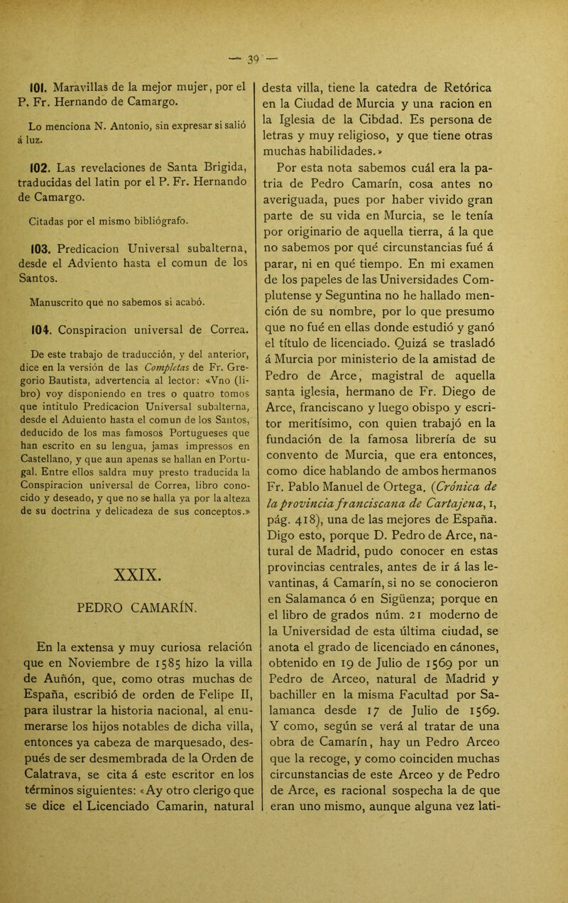 101. Maravillas de la mejor mujer, por el P. Fr. Hernando de Camargo. Lo menciona N. Antonio, sin expresar si salió á luz. 102. Las revelaciones de Santa Erigida, traducidas del latin por el P. Fr. Hernando de Camargo. Citadas por el mismo bibliógrafo. (03. Predicación Universal subalterna, desde el Adviento hasta el común de los Santos. Manuscrito que no sabemos si acabó. lOí'. Conspiración universal de Correa. De este trabajo de traducción, y del anterior, dice en la versión de las Completas de Fr. Gre- gorio Bautista, advertencia al lector: «Vno (li- bro) voy disponiendo en tres o quatro tomos que intitulo Predicación Universal subalterna, desde el Adulento hasta el común de los Santos, deducido de los mas famosos Portugueses que han escrito en su lengua, jamas impressos en Castellano, y que aun apenas se hallan en Portu- gal. Entre ellos saldra muy presto traducida la Conspiración universal de Correa, libro cono- cido y deseado, y que no se halla ya por la alteza de su doctrina y delicadeza de sus conceptos.» XXIX. PEDRO CAMARÍN. En la extensa y muy curiosa relación que en Noviembre de 1585 hizo la villa de Auñón, que, como otras muchas de España, escribió de orden de Felipe II, para ilustrar la historia nacional, al enu- merarse los hijos notables de dicha villa, entonces ya cabeza de marquesado, des- pués de ser desmembrada de la Orden de Calatrava, se cita á este escritor en los términos siguientes: «Ay otro clérigo que se dice el Licenciado Camarin, natural desta villa, tiene la cátedra de Retórica en la Ciudad de Murcia y una ración en la Iglesia de la Cibdad. Es persona de letras y muy religioso, y que tiene otras muchas habilidades.» Por esta nota sabemos cuál era la pa- tria de Pedro Camarín, cosa antes no averiguada, pues por haber vivido gran parte de su vida en Murcia, se le tenía por originario de aquella tierra, á la que no sabemos por qué circunstancias fué á parar, ni en qué tiempo. En mi examen de los papeles de las Universidades Com- plutense y Seguntina no he hallado men- ción de su nombre, por lo que presumo que no fué en ellas donde estudió y ganó el título de licenciado. Quizá se trasladó á Murcia por ministerio de la amistad de Pedro de Arce, magistral de aquella santa iglesia, hermano de Fr. Diego de Arce, franciscano y luego obispo y escri- tor meritísimo, con quien trabajó en la fundación de la famosa librería de su convento de Murcia, que era entonces, como dice hablando de ambos hermanos Fr. Pablo Manuel de Ortega. (Crónica de la provincia franciscana de Cartajena^ i, pág. 418), una de las mejores de España. Digo esto, porque D. Pedro de Arce, na- tural de Madrid, pudo conocer en estas provincias centrales, antes de ir á las le- vantinas, á Camarín, si no se conocieron en Salamanca ó en Sigüenza; porque en el libro de grados núm. 21 moderno de la Universidad de esta última ciudad, se anota el grado de licenciado en cánones, obtenido en 19 de Julio de 1569 por un Pedro de Arceo, natural de Madrid y bachiller en la misma Facultad por Sa- lamanca desde 17 de Julio de 1569. Y como, según se verá al tratar de una obra de Camarín, hay un Pedro Arceo que la recoge, y como coinciden muchas circunstancias de este Arceo y de Pedro de Arce, es racional sospecha la de que eran uno mismo, aunque alguna vez lati-