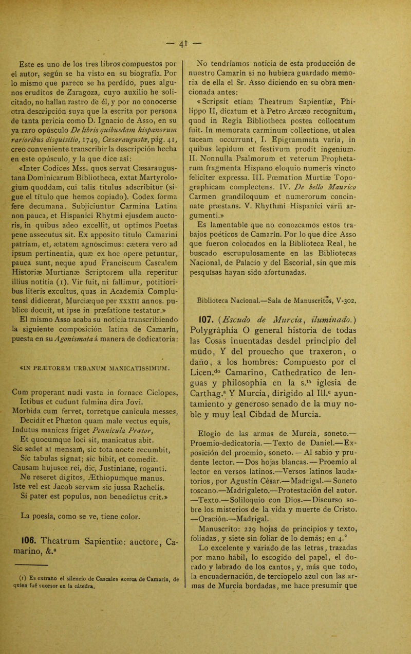 Este es uno de los tres libros compuestos por el autor, según se ha visto en su biografía. Por lo mismo que parece se ha perdido, pues algu- nos eruditos de Zaragoza, cu}fO auxilio he soli- citado, no hallan rastro dé él, y por no conocerse otra descripción suya que la escrita por persona de tanta pericia como D. Ignacio de Asso, en su ya raro opúsculo De libris quihusdam hispanorum rarioribus disquisüio, 1749, Ccesaraugustos, pág. 41, creo conveniente transcribirla descripción hecha en este opúsculo, y la que dice asi: «Inter Códices Mss. quos servat Caesaraugus- tana Dominicarum Bibliotheca, extat Martyrolo- gium quoddam, cui talis titulus adscribitur (si- gue el título que hemos copiado). Codex forma fere decumana. Subjiciuntur Carmina Latina non pauca, et Hispanici Rhytmi ejusdem aucto- ris, in quibus adeo excellit, ut óptimos Poetas pene assecutus sit. Ex apposito titulo Camarini patriam, et, astatem agnoscimus: caetera vero ad ipsum pertinentia, quac ex hoc opere petuntur, pauca sunt, ñeque apud Franciscum Cascalem Historiae Murtianae Scriptorem ulla reperitur illius notitia (i). Vir fuit, ni fallimur, potitiori- bus literis excultus, quas in Academia Complu- tensi didicerat, Murciaeque per xxxiii annos. pu- blice docuit, ut ipse in prasfatione testatur.» El mismo Asso acaba su noticia transcribiendo la siguiente composición latina de Camarín, puesta en su Agonismataá manera de dedicatoria: «IN PR.ETOREM URB.VNUM M.VNICATISSIMUM. Cum properant nudi vasta in fornace Ciclopes, Ictibus et cudunt fulmina dirá Jovi. Mórbida cum fervet, torretque canícula messes, Decidit et Phaston quam male vectus equis, Indutus manicas friget Pennicula Prator, Et quocumque loci sit, manicatus abit. Sic sedet at mensam, sic tota nocte recumbit, Sic tabulas signat; sic bibit, et comedit. Causam hujusce rei, dic, Justiniane, roganti. Ne reseret digitos, ^thiopumque manus. Iste vel est Jacob servam sicjussa Rachelis. Si pater est populus, non benedictus crit.» La poesía, como se ve, tiene color. 106. Theatrum Sapientise: auctore, Ca- marino, &.» (i) Es extraño el silencio de Cáscales acerca de Camarín, de quien fué sucesor en la cátedra. No tendríamos noticia de esta producción de nuestro Camarín si no hubiera guardado memo- ria de ella el Sr. Asso diciendo en su obra men- cionada antes: «Scripsit etiam Theatrum Sapientiae, Phi- lippo II, dicatum et a Petro Arcaeo recognitum, quod in Regia Bibliotheca postea collocatum fuit. In memorata carminum collectione, ut alea taceam occurrunt, I. Epigrammata varia, in quibus lepidum et festivum prodit ingenium. II. Nonnulla Psalmorum et veterum Propheta- rum fragmenta Hispano eloquio numeris vincto feliciter expressa. III. Poemation Murtiae Topo- graphicam complectens. IV. De bello Maurico Carmen grandiloquum et numerorum concin- nate pnestans. V. Rhythmi Hispanici várii ar- gumenti.» Es lamentable que no conozcamos estos tra- bajos poéticos de Camarín. Por lo que dice Asso que fueron colocados en la Biblioteca Real, he buscado escrupulosamente en las Bibliotecas Nacional, de Palacio y del Escorial, sin que mis pesquisas hayan sido afortunadas. Biblioteca Nacional.—Sala de Manuscritos, V-302, 107. {Escudo de Murcia, iluminado.) Polygráphia O general historia de todas las Cosas inuentadas desdel principio del müdo, y del prouecho que traxeron, o daño, a los hombres: Compuesto por el Licen.^° Camarino, Cathedratico de len- guas y philosophia en la s.*® iglesia de Carthag.* Y Murcia, dirigido al III.® ayun- tamiento y generoso senado de la muy no- ble y muy leal Cibdad de Murcia. Elogio de las armas de Murcia, soneto.-— Proemio-dedicatoria.—Texto de Daniel.— Ex- posición del proemio, soneto. — Al sabio y pru- dente lector. — Dos hojas blancas. — Proemio al lector en versos latinos.—Versos latinos lauda- torios, por Agustín César.—Madrigal.— Soneto toscano.—Madrigaleto.—Protestación del autor. —Texto.— Soliloquio con Dios.— Discurso so- bre los misterios de la vida y muerte de Cristo. —Oración.—Madrigal. Manuscrito: 229 hojas de principios y texto, foliadas, y siete sin foliar de lo demás; en 4.° Lo excelente y váriado de las letras, trazadas por mano hábil, lo escogido del papel, el do- rado y labrado de los cantos, y, más que todo, la encuadernación, de terciopelo azul con las ar- mas de Murcia bordadas, me hace presumir que