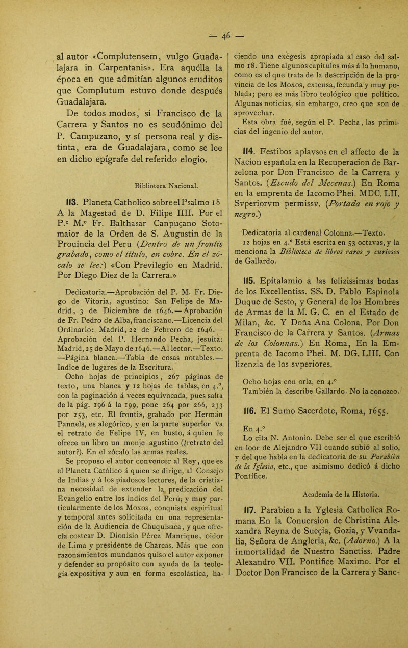 al autor «Complutensem, vulgo Guada- lajara in Carpentanis». Era aquélla la época en que admitían algunos eruditos que Complutum estuvo donde después Guadalajara. De todos modos, si Francisco de la Carrera y Santos no es seudónimo del P. Campuzano, y sí persona real y dis- tinta, era de Guadalajara, como se lee en dicho epígrafe del referido elogio. Biblioteca Nacional. 113. Planeta Catholico sobreel Psalmo 18 A la Magestad de D. Filipe IIIL Por el P.® M.® Fr. Balthasar Canpugano Soto- maior de la Orden de S. Augustin de la Prouincia del Perú {Dentro de un frontis grabado, como el titulo^ en cobre. En el zó- calo se lee:') «Con Previlegio en Madrid. Por Diego Diez de la Carrera.» Dedicatoria.—Aprobación del P. M. Fr. Die- go de Vitoria, agustino: San Felipe de Ma- drid, 3 de Diciembre de 1646. — Aprobación de Fr. Pedro de Alba, franciscano.—Licencia del Ordinario: Madrid, 22 de Febrero de 1646.— Aprobación del P. Hernando Pecha, jesuíta: Madrid, 25 de Mayo de 1646.—Al lector.—Texto. —Página blanca.—Tabla de cosas notables.— Indice de lugares de la Escritura. Ocho hojas de principios, 267 páginas de texto, una blanca y 12 hojas de tablas, en 4.°, con la paginación á veces equivocada, pues salta déla pág. 196 á la 199, pone 264 por 266, 233 por 253, etc. El frontis, grabado por Hermán Pannels, es alegórico, y en la parte superior va el retrato de Felipe IV, en busto, á quien le ofrece un libro un monje agustino (¿retrato del autor?). En el zócalo las armas reales. Se propuso el autor convencer al Rey, que es el Planeta Católico á quien se dirige, al Consejo de Indias y á los piadosos lectores, de la cristia- na necesidad de extender la. predicación del Evangelio entre los indios del Perú; y muy par- ticularmente délos Moxos, conquista espiritual y temporal antes solicitada en una representa- ción de la Audiencia de Chuquisaca, y que ofre- cía costear D. Dionisio Pérez Manrique, oidor de Lima y presidente de Charcas. Más que con razonamientos mundanos quiso el autor exponer y defender su propósito con ayuda de la teolo- gía expositiva y aun en forma escolástica, ha- ciendo una exégesis apropiada al caso del sal- mo 18. Tiene algunos capítulos más á lo humano, como es el que trata de la descripción de la pro- vincia de los Moxos, extensa, fecunda y muy po- blada; pero es más libro teológico que político. Algunas noticias, sin embargo, creo que son de aprovechar. Esta obra fué, según el P. Pecha, las primi- cias del ingenio del autor. (14. Festibos aplavsos en el affecto de la Nación española en la Recuperación de Bar- zelona por Don Francisco de la Carrera y Santos. {Escudo del Mecenas) En Roma en la emprenta de lacomoPhei. MDC. LII. Svperiorvm permissv. {Portada en rojo y negro.) Dedicatoria al cardenal Colonna.—Texto. 12 hojas en 4.” Está escrita en 53 octavas, y la menciona la Biblioteca de libros raros y curiosos de Gallardo. 115. Epitalamio a las felizissimas bodas de los Excellentiss. SS. D. Pablo Espinóla Duque de Sesto, y General de los Hombres de Armas de la M. G. C. en el Estado de Milán, &c. Y Doña Ana Colona. Por Don Francisco de la Carrera y Santos. {Armas de los Colonnas.) En Roma, En la Em- prenta de lacomo Phei. M. DG. LUI. Con lizenzia de los svperiores. Ocho hojas con orla, en 4.® También la describe Gallardo. No la conozco. 116. El Sumo Sacerdote, Roma, 1655. En 4.° Lo cita N. Antonio. Debe ser el que escribió en loor de Alejandro VII cuando subió al solio, y del que habla en la dedicatoria de su Parabién de la Iglesia.! etc., que asimismo dedicó á dicho Pontífice. Academia de la Historia. 117. Parabién a la Yglesia Catholica Ro- mana En la Conuersion de Christina Ale- xandra Reyna de Sueqia, Gozia, y Vvanda- lia. Señora de Angleria, &c. {Adorno) A la inmortalidad de Nuestro Sanctiss. Padre Alexandro VIL Pontifice Máximo. Por el Doctor Don Francisco de la Carrera y Sane-