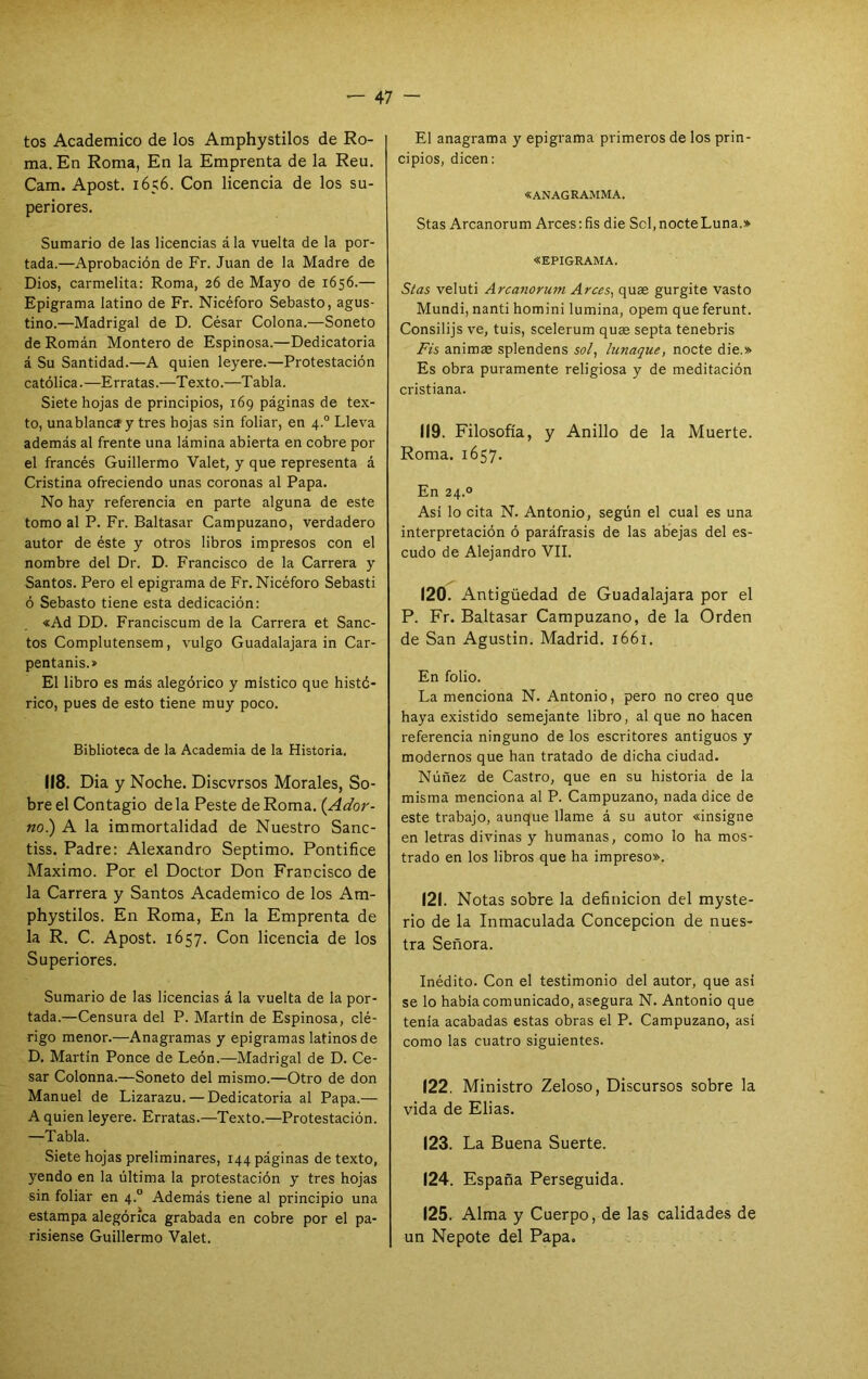 tos Académico de los Amphystilos de Ro- ma. En Roma, En la Emprenta de la Reu. Cam. Apost. 1656. Con licencia de los su- periores. Sumario de las licencias á la vuelta de la por- tada.—Aprobación de Fr. Juan de la Madre de Dios, carmelita: Roma, 26 de Mayo de 1656.— Epigrama latino de Fr. Nicéforo Sebasto, agus- tino.—Madrigal de D. César Colona.—Soneto de Román Montero de Espinosa.—Dedicatoria á Su Santidad.—A quien leyere.—Protestación católica.—Erratas.—Texto.—Tabla. Siete hojas de principios, 169 páginas de tex- to, unablanciy tres hojas sin foliar, en 4.° Lleva además al frente una lámina abierta en cobre por el francés Guillermo Valet, y que representa á Cristina ofreciendo unas coronas al Papa. No hay referencia en parte alguna de este tomo al P. Fr. Baltasar Campuzano, verdadero autor de éste y otros libros impresos con el nombre del Dr. D. Francisco de la Carrera y Santos. Pero el epigrama de Fr. Nicéforo Sebasti ó Sebasto tiene esta dedicación: «Ad DD. Franciscum de la Carrera et Sane- tos Complutensem, vulgo Guadalajara in Car- pentanis.» El libro es más alegórico y místico que histó- rico, pues de esto tiene muy poco. Biblioteca de la Academia de la Historia. 118. Dia y Noche. Discvrsos Morales, So- bre el Contagio déla Peste de Roma. {Ador- no.) A la immortalidad de Nuestro Sanc- tiss. Padre: Alexandro Séptimo. Pontifico Máximo. Por el Doctor Don Francisco de la Carrera y Santos Académico de los Am- phystilos. En Roma, En la Emprenta de la R. C. Apost. 1657. Con licencia de los Superiores. Sumario de las licencias á la vuelta de la por- tada.—Censura del P. Martin de Espinosa, clé- rigo menor.—Anagramas y epigramas latinos de D. Martin Ponce de León.—Madrigal de D. Ce- sar Colonna.—Soneto del mismo.—Otro de don Manuel de Lizarazu. — Dedicatoria al Papa.— A quien leyere. Erratas.—Texto.—Protestación. —Tabla. Siete hojas preliminares, 144 páginas de texto, yendo en la última la protestación y tres hojas sin foliar en 4.° Además tiene al principio una estampa alegórica grabada en cobre por el pa- risiense Guillermo Valet. El anagrama y epigrama primeros de los prin- cipios, dicen: «ANAGRAMMA. Stas Arcanorum Arces :fis die Sel, nocte Luna.» «EPIGRAMA. Sías veluti Arcanorum Arces, quae gurgite vasto Mundi, nanti homini lumina, opem que ferunt. Consilijs ve, tuis, scelerum quas septa tenebris Fís animae splendens sol, Uinaque, nocte die.» Es obra puramente religiosa y de meditación cristiana. 119. Filosofía, y Anillo de la Muerte. Roma. 1657. En 24.0 Asi lo cita N. Antonio, según el cual es una interpretación ó paráfrasis de las abejas del es- cudo de Alejandro VIL 120. Antigüedad de Guadalajara por el P. Fr. Baltasar Campuzano, de la Orden de San Agustín. Madrid. 1661. En folio. La menciona N. Antonio, pero no creo que haya existido semejante libro, al que no hacen referencia ninguno de los escritores antiguos y modernos que han tratado de dicha ciudad. Núñez de Castro, que en su historia de la misma menciona al P. Campuzano, nada dice de este trabajo, aunque llame á su autor «insigne en letras divinas y humanas, como lo ha mos- trado en los libros que ha impreso». 121. Notas sobre la definición del myste- rio de la Inmaculada Concepción de nues- tra Señora. Inédito. Con el testimonio del autor, que asi se lo había comunicado, asegura N. Antonio que tenía acabadas estas obras el P. Campuzano, así como las cuatro siguientes. 122. Ministro Zeloso, Discursos sobre la vida de Elias. 123. La Buena Suerte. 124. España Perseguida. 125. Alma y Cuerpo, de las calidades de un Nepote del Papa.