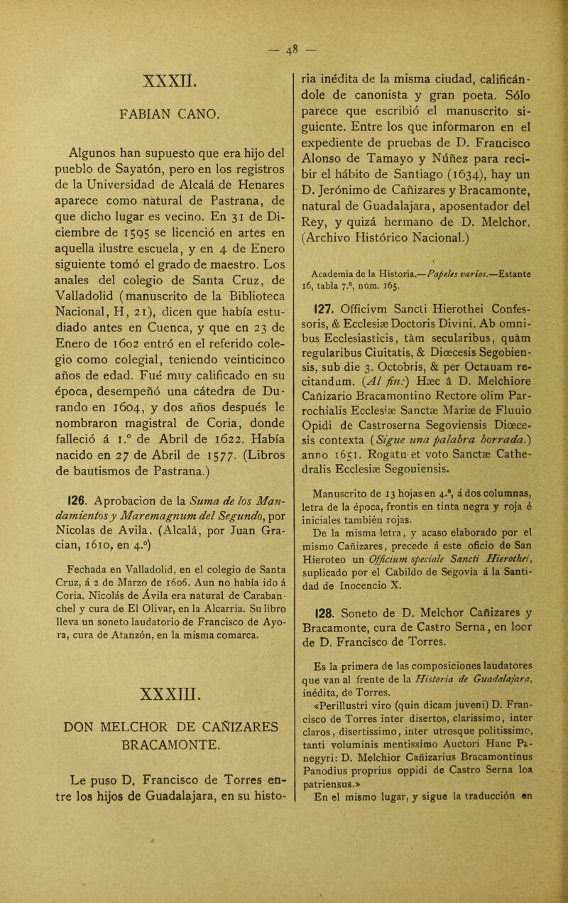 xxxii. FABIAN CANO. Algunos han supuesto que era hijo del pueblo de Sayatón, pero en los registros de la Universidad de Alcalá de Henares aparece como natural de Pastrana, de que dicho lugar es vecino. En 31 de Di- ciembre de I5Q5 se licenció en artes en aquella ilustre escuela, y en 4 de Enero siguiente tomó el grado de maestro. Los anales del colegio de Santa Cruz, de Valladolid (manuscrito de la Biblioteca Nacional, H, 21), dicen que había estu- diado antes en Cuenca, y que en 23 de Enero de 1602 entró en el referido cole- gio como colegial, teniendo veinticinco años de edad. Fue muy calificado en su época, desempeñó una cátedra de Du- rando en 1604, y dos años después le nombraron magistral de Coria, donde falleció á l.° de Abril de 1622. Había nacido en 27 de Abril de 1577. (Libros de bautismos de Pastrana.) 126. Aprobación de la Suma de los Ma?!- damientosy Maremagnum del Segundo^ por Nicolás de Avila. (Alcalá, por Juan Gra- dan, 1610, en 4.°) Fechada en Valladolid, en el colegio de Santa Cruz, á 2 de Marzo de 1606. Aun no había ido á Coria. Nicolás de Ávila era natural de Caraban- chel y cura de El Olivar, en la Alcarria. Su libro lleva un soneto laudatorio de Francisco de Ayo- ra, cura de Atanzón, en la misma comarca. XXXIIL DON MELCHOR DE CAÑIZARES BRACAMONTE. Le puso D, Francisco de Torres en- tre los hijos de Guadalajara, en su histo- ria inédita de la misma ciudad, calificán- dole de canonista y gran poeta. Sólo parece que escribió el manuscrito si- guiente. Entre los que informaron en el expediente de pruebas de D. Francisco Alonso de Tamayo y Núñez para reci- bir el hábito de Santiago (1634), hay un D. Jerónimo de Cañizares y Bracamente, natural de Guadalajara, aposentador del Rey, y quizá hermano de D. Melchor, (Archivo Histórico Nacional.) Academia de la Historia.—Papeles varios.—Estante 16, tabla 7.®, núm. i6¡. 127. Officivm Sancti Hierothei Confes- soris, & Ecclesise Doctoris Divini. Ab ómni- bus Ecclesiasticis, tám secularibus, quám regularibus Ciuitatis, & Dioecesis Segobien- sis, sub die 3. Octobris, & per Octauam re- citandum. (.¿41 fin:) Hasc á D. Melchiore Cañizario Bracamontino Rectore olim Par- rochialis Ecclesise Sanctae Mariae de Fluuio Opidi de Castroserna Segoviensis Dicece- sis contexta (Sigue tena palabra borrada.) anno 1651. Rogatu-et voto Sanctae Cathe- dralis Ecelesiae Segouiensis. Manuscrito de 13 hojas en 4.®, á dos columnas, letra de la época, frontis en tinta negra y roja é iniciales también rojas. De la misma letra, y acaso elaborado por el mismo Cañizares, precede á este oficio de San Hieroteo un Officium speciale Sancii Hierothei, suplicado por el Cabildo de Segovia á la Santi- dad de Inocencio X. 128. Soneto de D. Melchor Cañizares y Bracamente, cura de Castro Serna, en loor de D. Francisco de Torres. Es la primera de las composiciones laudatores que van al frente de la Historia de Guadalajara, inédita, de Torres. «Perillustri viro (quin dicam juveni) D. Fran- cisco de Torres ínter disertos, clarissimo, Ínter claros, disertissimo, Ínter utrosque politissime, tanti voluminis mentissimo Auctori Hanc Pa- negyri: D. Melchior Cañizarius Bracamontinus Panodius proprius oppidi de Castro Serna loa patriensus.» En el mismo lugar, y sigue la traducción en