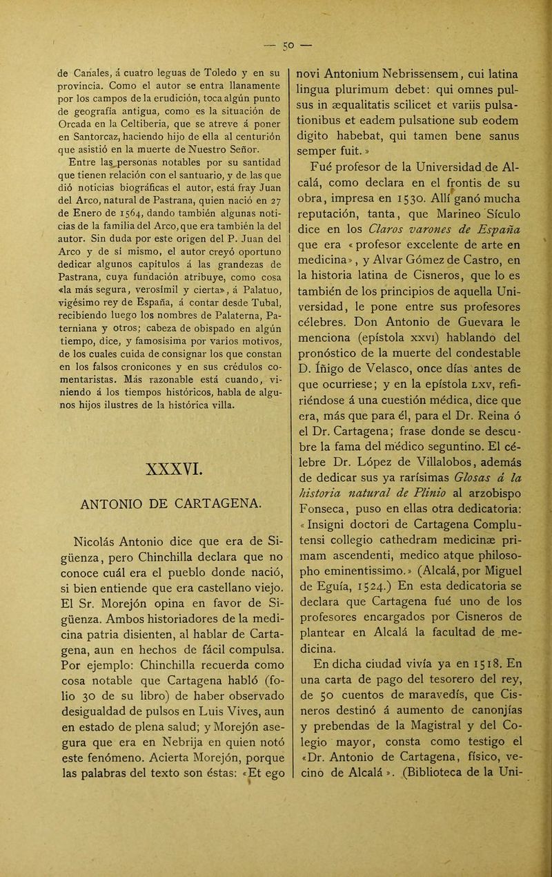 de Canales, á cuatro leguas de Toledo y en su provincia. Como el autor se entra llanamente por los campos déla erudición, toca algún punto de geografía antigua, como es la situación de Oreada en la Celtiberia, que se atreve á poner en Santorcaz, haciendo hijo de ella al centurión que asistió en la muerte de Nuestro Señor. Entre las,personas notables por su santidad que tienen relación con el santuario, y de las que dió noticias biográficas el autor, está fray Juan del Arco, natural de Pastrana, quien nació en 27 de Enero de 1564, dando también algunas noti- cias de la familia del Arco, que era también la del autor. Sin duda por este origen del P. Juan del Arco y de si mismo, el autor creyó oportuno dedicar algunos capítulos á las grandezas de Pastrana, cuya fundación atribuye, como cosa «la más segura, verosímil y cierta», á Palatuo, vigésimo rey de España, á contar desde Tubal, recibiendo luego los nombres de Palaterna, Pa- terniana y otros; cabeza de obispado en algún tiempo, dice, y famosísima por varios motivos, de los cuales cuida de consignar los que constan en los falsos cronicones y en sus crédulos co- mentaristas. Más razonable está cuando, vi- niendo á los tiempos históricos, habla de algu- nos hijos ilustres de la histórica villa. XXXVI. ANTONIO DE CARTAGENA. Nicolás Antonio dice que era de Si- güenza, pero Chinchilla declara que no conoce cuál era el pueblo donde nació, si bien entiende que era castellano viejo. El Sr. Morejón opina en favor de Si- güenza. Ambos historiadores de la medi- cina patria disienten, al hablar de Carta- gena, aun en hechos de fácil compulsa. Por ejemplo: Chinchilla recuerda como cosa notable que Cartagena habló (fo- lio 30 de su libro) de haber observado desigualdad de pulsos en Luis Vives, aun en estado de plena salud; y Morejón ase- gura que era en Nebrija en quien notó este fenómeno. Acierta Morejón, porque las palabras del texto son éstas: «Et ego novi Antonium Nebrissensem, cui latina lingua plurimum debet: qui omnes pul- sus in aequalitatis scilicet et variis pulsa- tionibus et eadem pulsatione sub eodem digito habebat, qui tamen bene sanus semper fuit.» Fué profesor de la Universidad de Al- calá, como declara en el frontis de su obra, impresa en 1530. Allí ganó mucha reputación, tanta, que Marineo Sículo dice en los Claros varones de España que era « profesor excelente de arte en medicina», y Alvar Gómez de Castro, en la historia latina de Cisneros, que lo es también de los principios de aquella Uni- versidad, le pone entre sus profesores célebres. Don Antonio de Guevara le menciona (epístola xxvi) hablando del pronóstico de la muerte del condestable D. íñigo de Velasco, once días antes de que ocurriese; y en la epístola lxv, refi- riéndose á una cuestión médica, dice que era, más que para él, para el Dr. Reina ó el Dr. Cartagena; frase donde se descu- bre la fama del médico seguntino. El cé- lebre Dr. López de Villalobos, además de dedicar sus ya rarísimas Glosas d la historia natural de Plinio al arzobispo Fonseca, puso en ellas otra dedicatoria: «Insigni doctori de Cartagena Complu- tensi collegio cathedram medicinae pri- mam ascendenti, medico atque philoso- pho eminentissimo.» (Alcalá, por Miguel de Eguía, 1524.) En esta dedicatoria se declara que Cartagena fué uno de los profesores encargados por Cisneros de plantear en Alcalá la facultad de me- dicina. En dicha ciudad vivía ya en 1518. En una carta de pago del tesorero del rey, de 50 cuentos de maravedís, que Cis- neros destinó á aumento de canonjías y prebendas de la Magistral y del Co- legio mayor, consta como testigo el «Dr. Antonio de Cartagena, físico, ve- cino de Alcalá ». (Biblioteca de la Uni-