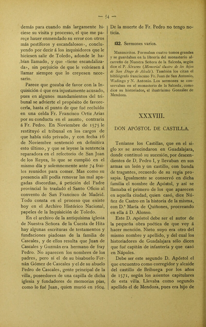 demás para cuando más largamente hi- ciese su visita y processo, el que me pa- rege hauer enmendado su error con otros más pestíferos y escandalosos», conclu- yendo por decir á los inquisidores que le hiciesen salir de Toledo, adonde le ha- bían llamado, y que «tiene escandaliza- da», sin perjuicio de que le volviesen á llamar siempre que lo creyesen nece- sario. Parece que gozaba de favor con la In- quisición ó que era injustamente acusado, pues en algunos mandamientos del tri- bunal se advierte el propósito de favore- cerle, hasta el punto de que fué recluido en una celda Fr. Francisco Ortiz Arias por su conducta en el asunto, contraria á Fr. Pedro. En Noviembre de 1575 le restituyó el tribunal en los cargos de que había sido privado, y con fecha 16 de Noviembre sentenció en definitiva esto último, y que se leyese la sentencia reparadora en el refectorio de San Juan de los Reyes, lo que se cumplió en el mismo día y solemnemente ante 74 frai- les reunidos para comer. Mas como su presencia allí podía renovar las mal apa- gadas discordias, á petición del Padre provincial lo trasladó el Santo Oficio al convento de San Francisco de Madrid. Todo consta en el proceso que existe hoy en el Archivo Histórico Nacional, papeles de la Inquisición de Toledo. En el archivo de la antiquísima iglesia de Nuestra Señora de la Cuesta de Hita hay algunas escrituras de testamentos y fundaciones piadosas de la familia de Cáscales, y de ellos resulta que Juan de Cáscales y Guzmán era hermano de fray Pedro. No aparecen los nombres de los padres, pero sí el de su bisabuelo Fer- nán Gómez de Cáscales y el de su abuelo Pedro de Cáscales, gente principal de la villa, poseedores de una capilla de dicha iglesia y fundadores de memorias pías, como lo fué Juan, quien murió en 1604. De la muerte de Fr. Pedro no tengo no- ticia. 132. Sermones varios. Manuscritos. Formaban cuatro tomos grandes y se guardaban en la librería del monasterio al- carreno de Nuestra Señora de la Salceda, según dice el P. Álvarez {Memorial ilustre de los hijos de Sa7i Diego de Alcalá'). También los citan el bibliógrafo franciscano P'r. Juan de San Antonio, Wadingo y N. Antonio. Los sermones se con- servaban en el monasterio de la Salceda, como dice su historiador, el ilustrisimo González de Mendoza. XXXVIII. DON APÓSTOL DE CASTILLA. Teníanse los Castillas, que en el si- glo XV se avecindaron en Guadalajara, donde continuó su sucesión, por descen- dientes de D, Pedro I, y llevaban en sus armas un león y Un castillo, con banda de tragantes, recuerdo de su regia pro- sapia. Igualmente se conservó en dicha familia el nombre de Apóstol, y así se llamaba el primero de los que aparecen en aquella ciudad, quien casó, dice Nú- ñez de Castro en la historia de la misma, con D.“ María de Quiñones, procreando en ella á D. Alonso. Este D. Apóstol debe ser el autor de la pequeña obra poética de que voy á hacer mención. Nieto suyo era otro del mismo nombre y apellido, y del cual los historiadores de Guadalajara sólo dicen que fué capitán de infantería y que casó en Nápoles. Debe ser este segundo D. Apóstol el que encuentro como corregidor y alcaide del castillo de Brihuega por los años de 1571, según los asientos capitulares de esta villa. Llevaba como segundo apellido el de Mendoza, pues era hijo de