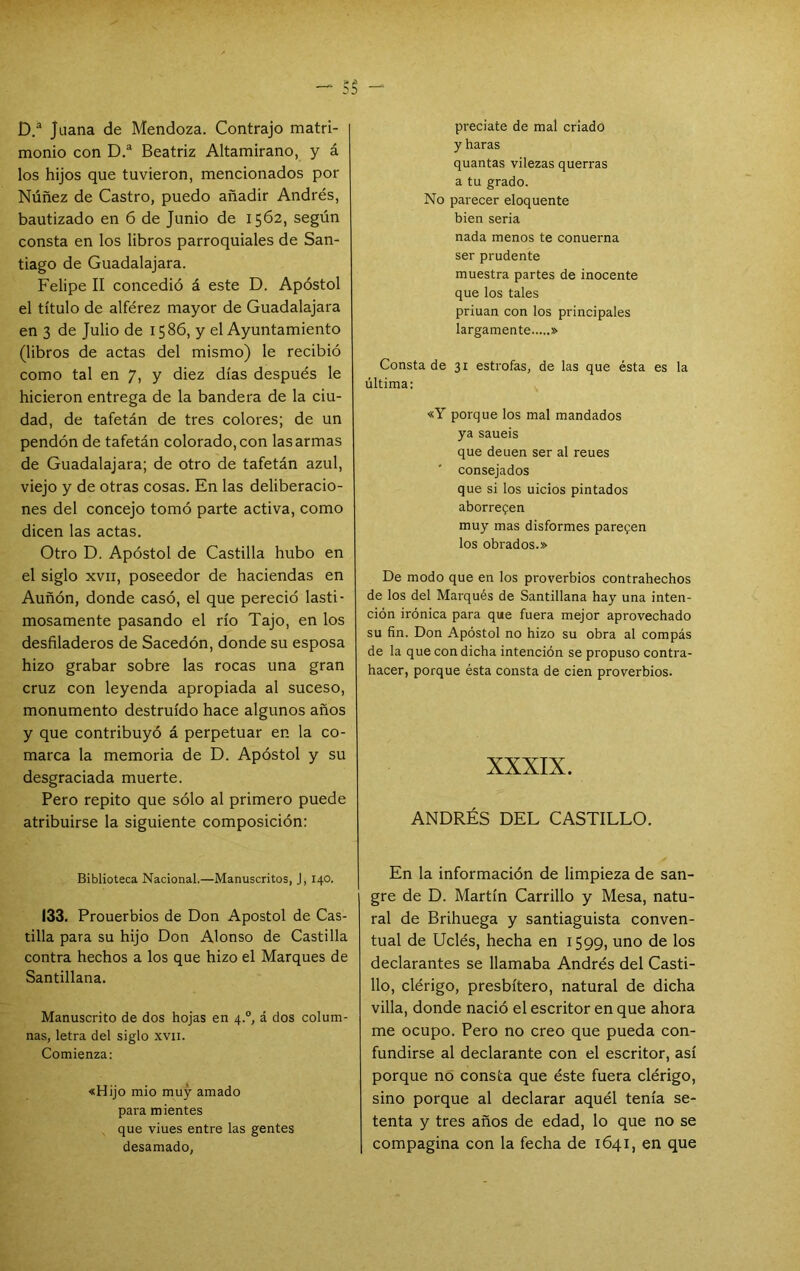 D/ Juana de Mendoza. Contrajo matri- monio con D.“ Beatriz Altamirano, y á los hijos que tuvieron, mencionados por Núñez de Castro, puedo añadir Andrés, bautizado en 6 de Junio de 1562, según consta en los libros parroquiales de San- tiago de Guadalajara. Felipe II concedió á este D. Apóstol el título de alférez mayor de Guadalajara en 3 de Julio de 1586, y el Ayuntamiento (libros de actas del mismo) le recibió como tal en 7, y diez días después le hicieron entrega de la bandera de la ciu- dad, de tafetán de tres colores; de un pendón de tafetán colorado, con las armas de Guadalajara; de otro de tafetán azul, viejo y de otras cosas. En las deliberacio- nes del concejo tomó parte activa, como dicen las actas. Otro D. Apóstol de Castilla hubo en el siglo XVII, poseedor de haciendas en Auñón, donde casó, el que pereció lasti- mosamente pasando el río Tajo, en los desfiladeros de Sacedón, donde su esposa hizo grabar sobre las rocas una gran cruz con leyenda apropiada al suceso, monumento destruido hace algunos años y que contribuyó á perpetuar en la co- marca la memoria de D. Apóstol y su desgraciada muerte. Pero repito que sólo al primero puede atribuirse la siguiente composición: Biblioteca Nacional.—Manuscritos, J, 140. 133. Prouerbios de Don Aposto! de Cas- tilla para su hijo Don Alonso de Castilla contra hechos a los que hizo el Marques de Santillana. Manuscrito de dos hojas en 4.“, á dos colum- nas, letra del siglo xvn. Comienza: «Hijo mió muy amado para mientes que viues entre las gentes desamado, precíate de mal criado y haras quantas vilezas querrás a tu grado. No parecer eloquente bien seria nada menos te conuerna ser prudente muestra partes de inocente que los tales priuan con los principales largamente » Consta de 31 estrofas, de las que ésta es la última: «Y porque los mal mandados ya saueis que deuen ser al reues consejados que si los uicios pintados aborrecen muy mas disformes parecen los obrados.» De modo que en los proverbios contrahechos de los del Marqués de Santillana hay una inten- ción irónica para que fuera mejor aprovechado su fin. Don Apóstol no hizo su obra al compás de la que con dicha intención se propuso contra- hacer, porque ésta consta de cien proverbios. XXXIX. ANDRÉS DEL CASTILLO. En la información de limpieza de san- gre de D. Martín Carrillo y Mesa, natu- ral de Brihuega y santiaguista conven- tual de Uclés, hecha en 1599, uno de los declarantes se llamaba Andrés del Casti- llo, clérigo, presbítero, natural de dicha villa, donde nació el escritor en que ahora me ocupo. Pero no creo que pueda con- fundirse al declarante con el escritor, así porque no consta que éste fuera clérigo, sino porque al declarar aquél tenía se- tenta y tres años de edad, lo que no se compagina con la fecha de 1641, en que