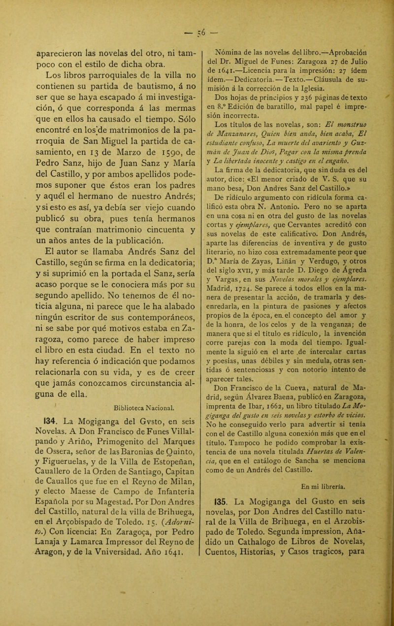 é — aparecieron las novelas del otro, ni tam- poco con el estilo de dicha obra. Los libros parroquiales de la villa no contienen su partida de bautismo, á no ser que se haya escapado á mi investiga- ción, ó que corresponda á las mermas que en ellos ha causado el tiempo. Sólo encontré en los^de matrimonios de la pa- rroquia de San Miguel la partida de ca- samiento, en 13 de Marzo de 1590, de Pedro Sanz, hijo de Juan Sanz y María del Castillo, y por ambos apellidos pode- mos suponer que éstos eran los padres y aquél el hermano de nuestro Andrés; y si esto es así, ya debía ser viejo cuando publicó su obra, pues tenía hermanos que contraían matrimonio cincuenta y un años antes de la publicación. El autor se llamaba Andrés Sanz del Castillo, según se firma en la dedicatoria; y si suprimió en la portada el Sanz, sería acaso porque se le conociera más por su segundo apellido. No tenemos de él no- ticia alguna, ni parece que le ha alabado ningún escritor de sus contemporáneos, ni se sabe por qué motivos estaba en Za- ragoza, como parece de haber impreso el libro en esta ciudad. En el texto no hay referencia ó indicación que podamos relacionarla con su vida, y es de creer que jamás conozcamos circunstancia al- guna de ella. Biblioteca Nacional. 134. La Mogiganga del Gvsto, en seis Novelas. A Don Francisco de Funes Villal- pando y Ariño, Primogénito del Marques de Ossera, señor de las Baronías de Quinto, y Figueruelas, y de la Villa de Estopeñan, Cauallero de la Orden de Santiago, Capitán de Cauallos que fue en el Reyno de Milán, y electo Maesse de Campo de Infantería Española por su Magestad. Por Don Andrés del Castillo, natural de la villa de Brihuega, en el Arzobispado de Toledo. 15. (Ado^m- to.) Con licencia: En Zaragoza, por Pedro Lanaja y Lamarca Impressor del Reyno de Aragón, y de la Vniversidad. Año 1641. Nómina de las novelas del libro.—Aprobación del Dr. Miguel de Funes: Zaragoza 27 de Julio de 1641.—Licencia para la impresión: 27 Idem ídem.— Dedicatoria. — Texto.— Cláusula de su- misión á la corrección de la Iglesia. Dos hojas de principios y 236 páginas de texto en 8.° Edición de baratillo, mal papel é impre- sión incorrecta. Los títulos de las novelas, son: £¿ monstruo de Manzanares, Quien bien anda, bien acaba, El estudiante confuso. La nmerte del avariento y Guz- man de Juan de Dios, Pagar con la misma prenda y La libertada inocente y castigo en el engaño. La firma de la dedicatoria, que sin duda es del autor, dice: «El menor criado de V. S. que su mano besa, Don Andrés Sanz del Castillo.» De ridiculo argumento con ridicula forma ca- lificó esta obra N. Antonio. Pero no se aparta en una cosa ni en otra del gusto de las novelas cortas y ejeynplares, que Cervantes acreditó con sus novelas de este calificativo. Don Andrés, aparte las diferencias de inventiva y de gusto literario, no hizo cosa extremadamente peor que D.' Maria de Zayas, Liñán y Verdugo, y otros del siglo XVII, y más tarde D. Diego de Agreda y Vargas, en sus Novelas morales y ejemplares. Madrid, 1724. Se parece á todos ellos en la ma- nera de presentar la acción, de tramarla y des- enredarla, en la pintura de pasiones y afectos propios de la época, en. el concepto del amor y de la honra, de los celos y de la venganza; de manera que si el titulo es ridiculo, la invención corre parejas con la moda del tiempo. Igual- mente la siguió en el arte .de intercalar cartas y poesías, unas débiles y sin medula, otras sen- tidas ó sentenciosas y con notorio intento de aparecer tales. Don Francisco de la Cueva, natural de Ma- drid, según Álvarez Baena, publicó en Zaragoza, imprenta de Ibar, 1662, un libro titulado La Mo- giganga del gusto en seis novelas y estorbo de vicios. No he conseguido verlo para advertir si tenia con el de Castillo alguna conexión más que en el titulo. Tampoco he podido comprobar la exis- tencia de una novela titulada Huertas de Valen- cia, que en el catálogo de Sancha se menciona como de un Andrés del Castillo. En mi librería. 135. La Mogiganga del Gusto en seis novelas, por Don Andrés del Castillo natu- ral de la Villa de Brihuega, en el Arzobis- pado de Toledo. Segunda impression. Aña- dido un Cathalogo de Libros de Novelas, Cuentos, Historias, y Casos trágicos, para