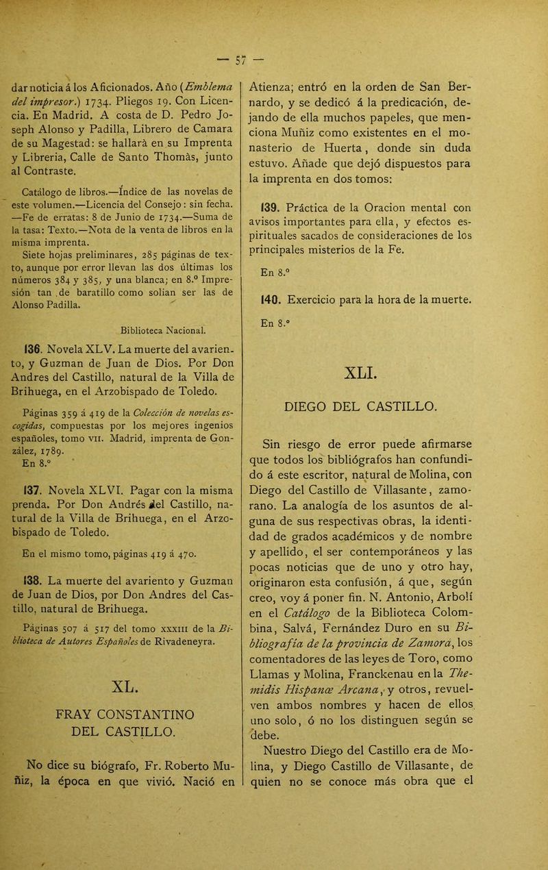 dar noticia á los Aficionados. Año {Emblema del impresor.) 1734. Pliegos 19. Con Licen- cia. En Madrid. A costa de D. Pedro Jo- seph Alonso y Padilla, Librero de Camara de su Magestad: se hallará en su Imprenta y Librería, Calle de Santo Thomás, junto al Contraste. Catálogo de libros.—Indice de las novelas de este volumen.—Licencia del Consejo: sin fecha. —Fe de erratas: 8 de Junio de 1734.—Suma de la tasa: Texto.—Nota de la venta de libros en la misma imprenta. Siete hojas preliminares, 285 páginas de tex- to, aunque por error llevan las dos últimas los números 384 y 385, y una blanca; en 8.° Impre- sión tan ,de baratillo como solian ser las de Alonso Padilla. Biblioteca Nacional. 136. Novela XLV. La muerte del avarien. to, y Guzman de Juan de Dios. Por Don Andrés del Castillo, natural de la Villa de Brihuega, en el Arzobispado de Toledo. Páginas 359 á 419 de la Colección de novelas es- cogidas, compuestas por los mejores ingenios españoles, tomo vii. Madrid, imprenta de Gon- zález, 1789. En 8.“ 137. Novela XLVI. Pagar con la misma prenda. Por Don Andrés ¿el Castillo, na- tural de la Villa de Brihuega, en el Arzo- bispado de Toledo. En el mismo tomo, páginas 419 á 470. 138. La muerte del avariento y Guzman de Juan de Dios, por Don Andrés del Cas- tillo, natural de Brihuega. Páginas 507 á 517 del tomo xxxiii de la Bi- blioteca de Autores Españoles á& Rivadeneyra. XL. FRAY CONSTANTINO DEL CASTILLO. No dice su biógrafo, Fr. Roberto Mu- ftiz, la época en que vivió. Nació en Atienza; entró en la orden de San Ber- nardo, y se dedicó á la predicación, de- jando de ella muchos papeles, que men- ciona Muñiz como existentes en el mo- nasterio de Huerta, donde sin duda estuvo. Añade que dejó dispuestos para la imprenta en dos tomos; 139. Práctica de la Oración mental con avisos importantes para ella, y efectos es- pirituales sacados de consideraciones de los principales misterios de la Fe. En 8.0 140. Exercicio para la hora de la muerte. En 8.» XLL DIEGO DEL CASTILLO. Sin riesgo de error puede afirmarse que todos los bibliógrafos han confundi- do á este escritor, natural de Molina, con Diego del Castillo de Villasante, zamo- rano. La analogía de los asuntos de al- guna de sus respectivas obras, la identi- dad de grados académicos y de nombre y apellido, el ser contemporáneos y las pocas noticias que de uno y otro hay, originaron esta confusión, áque, según creo, voy á poner fin. N. Antonio, Arbolí en el Catálogo de la Biblioteca Colom- bina, Salvá, Fernández Duro en su Bi- bliografía de la provincia de Zamorá, los comentadores de las leyes de Toro, como Llamas y Molina, Franckenau en la The- midis Hispance Arcana,-y otros, revuel- ven ambos nombres y hacen de ellos uno solo, ó no los distinguen según se tiebe. Nuestro Diego del Castillo era de Mo- lina, y Diego Castillo de Villasante, de quien no se conoce más obra que el