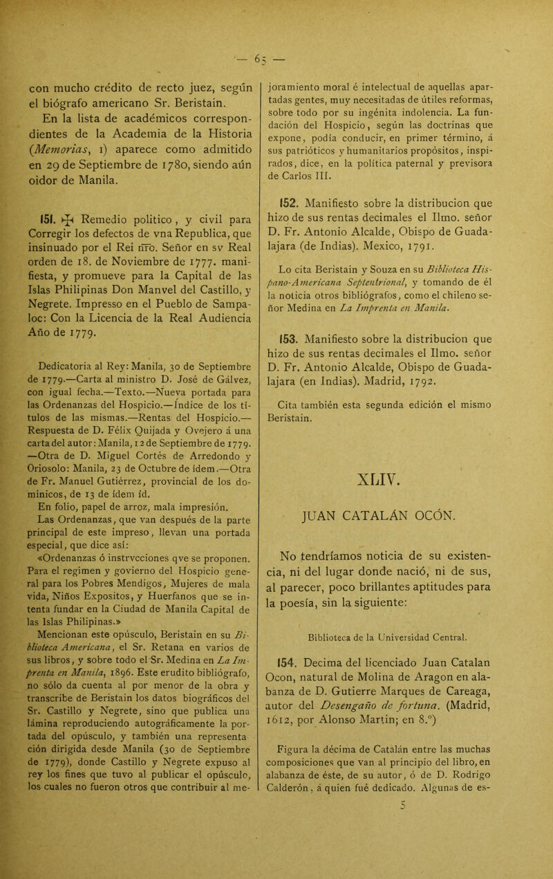 con mucho crédito de recto juez, según el biógrafo americano Sr. Beristain. En la lista de académicos correspon- dientes de la Academia de la Historia {Memorias, i) aparece como admitido en 29 de Septiembre de 1780, siendo aún oidor de Manila. 151. hp Remedio político, y civil para Corregir los defectos de vna República, que insinuado por el Rei ríFo. Señor en sv Real orden de 18. de Noviembre de 1777. mani- fiesta, y promueve para la Capital de las Islas Philipinas Don Manvel del Castillo, y Negrete. Impresso en el Pueblo de Sampa- loc: Con la Licencia de la Real Audiencia Año de 1779. Dedicatoria al Rey: Manila, 30 de Septiembre de 1779.—Carta al ministro D. José de Gálvez, con igual fecha.—Texto.—Nueva portada para las Ordenanzas del Hospicio.—índice de los tí- tulos de las mismas.—Rentas del Hospicio.— Respuesta de D. Félix Quijada y Ovejero á una carta del autor: Manila, 12 de Septiembre de 1779. —Otra de D. Miguel Cortés de Arredondo y Oriosolo: Manila, 23 de Octubre de idem.—Otra de Fr. Manuel Gutiérrez, provincial de los do- minicos, de 13 de ídem id. En folio, papel de arroz, mala impresión. Las Ordenanzas, que van después de la parte principal de este impreso, llevan una portada especial, que dice así: «Ordenanzas ó instrvcciones qve se proponen. Para el regimen y govierno del Hospicio gene- ral para los Pobres Mendigos, Mujeres de mala vida. Niños Expósitos, y Huérfanos que se in- tenta fundar en la Ciudad de Manila Capital de las Islas Philipinas.» Mencionan este opúsculo, Beristain en su Bi- blioteca Americana, el Sr. Retana en varios de sus libros, y sobre todo el Sr. Medina en La Im- prenta en Manila, 1896. Este erudito bibliógrafo, no sólo da cuenta al por menor de la obra y transcribe de Beristain los datos biográficos del Sr. Castillo y Negrete, sino que publica una lámina reproduciendo autográficamente la por- tada del opúsculo, y también una representa ción dirigida desde Manila (30 de Septiembre de 1779), donde Castillo y Negrete expuso al rey los fines que tuvo al publicar el opúsculo, los cuales no fueron otros que contribuir al me- joramiento moral é intelectual de aquellas apar- tadas gentes, muy necesitadas de útiles reformas, sobre todo por su ingénita indolencia. La fun- dación del Hospicio, según las doctrinas que expone, podía conducir, en primer término, á sus patrióticos y humanitarios propósitos, inspi- rados, dice, en la política paternal y previsora de Carlos IIÍ. (52. Manifiesto sobre la distribución que hizo de sus rentas decimales el limo, señor D. Fr. Antonio Alcalde, Obispo de Guada- lajara (de Indias). México, 1791. Lo cita Beristain y Souza en su Biblioteca His- pano-Americana Septentrional, y tomando de él la noticia otros bibliógrafos, como el chileno se- ñor Medina en La Imprenta en Manila. (53. Manifiesto sobre la distribución que hizo de sus rentas decimales el limo, señor D. Fr. Antonio Alcalde, Obispo de Guada- lajara (en Indias). Madrid, 1792. Cita también esta segunda edición el mismo Beristain. XLIV. JUAN CATALAN OCÓN. No tendríamos noticia de su existen- cia, ni del lugar donde nació, ni de sus, al parecer, poco brillantes aptitudes para la poesía, sin la siguiente: Biblioteca de la Universidad Central. (54. Decima del licenciado Juan Catalan Ocon, natural de Molina de Aragón en ala- banza de D. Gutierre Marques de Careaga, autor del Desengaño de fortuna. (Madrid, 1612, por Alonso Martin; en 8.®) Figura la décima de Catalán entre las muchas composiciones que van al principio del libro, en alabanza de éste, de su autor, ó de D. Rodrigo Calderón, á quien fué dedicado. Algunas de es-