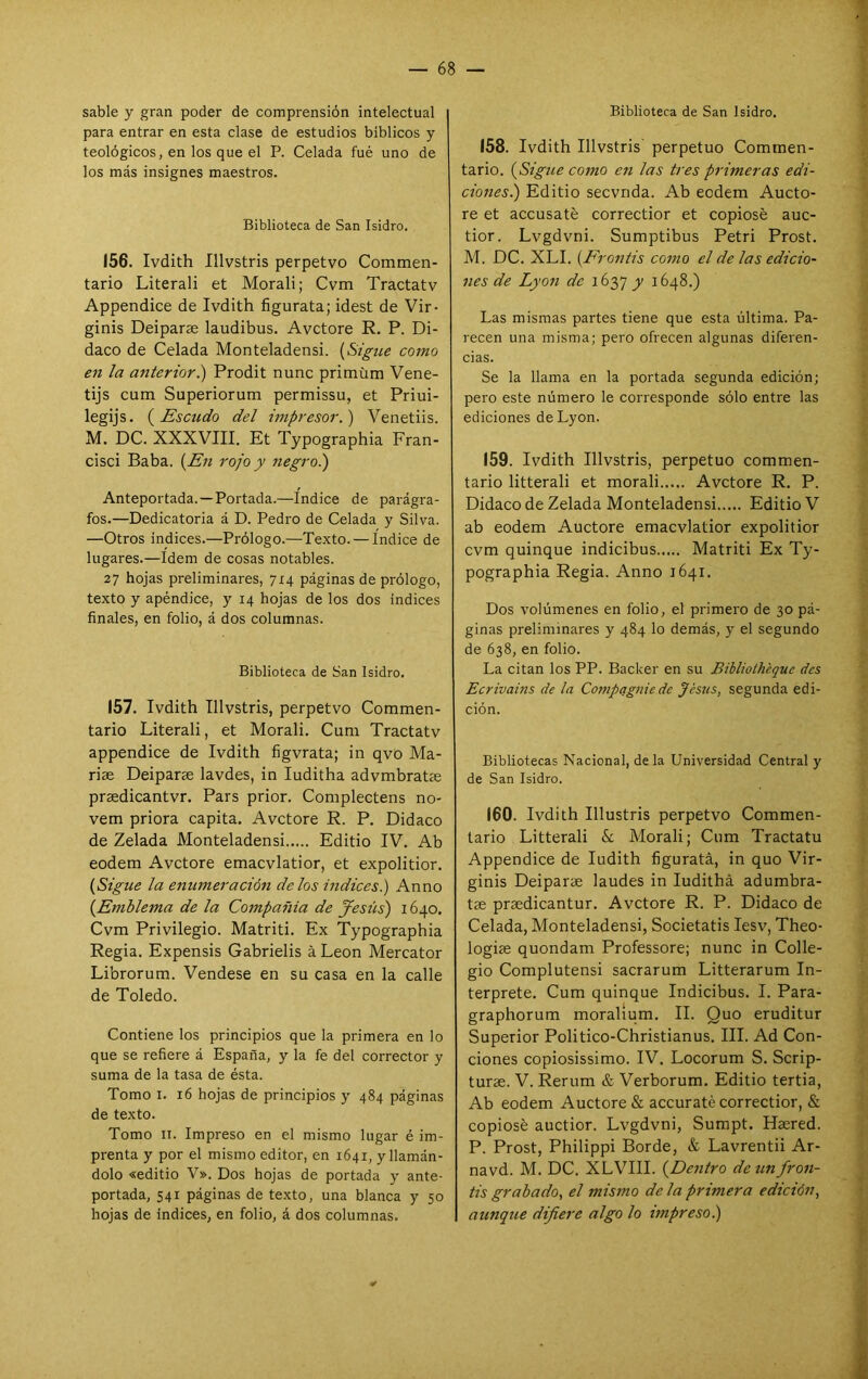 sable y gran poder de comprensión intelectual para entrar en esta clase de estudios bíblicos y teológicos, en los que el P. Celada fué uno de los más insignes maestros. Biblioteca de San Isidro. 156. Ivdith Illvstris perpetvo Commen- tario Literali et Morali; Cvm Tractatv Appendice de Ivdith figúrala; idest de Vir- ginis Deiparae laudibus. Avctore R. P. Di- daco de Celada Monteladensi. {Sigue como en la anterior i) Prodit nunc primüm Vene- tijs cum Superiorum permissu, et Priui- legijs. {Escudo del impresor.) Venetiis. M. DC. XXXVIII. Et Typographia Fran- cisci Baba. {En rojo y negro.) Anteportada.—Portada.—Indice de parágra- fos.—Dedicatoria á D. Pedro de Celada y Silva. —Otros indices.—Prólogo.—Texto. — índice de lugares.—Idem de cosas notables. 27 hojas preliminares, 7x4 páginas de prólogo, texto y apéndice, y 14 hojas de los dos indices finales, en folio, á dos columnas. Biblioteca de San Isidro. 157. Ivdith Illvstris, perpetvo Commen- tario Literali, et Morali. Cum Tractatv appendice de Ivdith figvrata; in qvo Ma- riae Deiparae lavdes, in luditha advmbratas praedicantvr. Pars prior. Coniplectens no- vem priora capita. Avctore R. P. Didaco de Zelada Monteladensi Editio IV. Ab eodem Avctore emacvlatior, et expolitior. {Sigue la enumeración délos Índices) Anno {Emblema de la Compañía de Jesús) 1640. Cvm Privilegio. Matriti. Ex Typographia Regia. Expensis Gabrielis á León Mercator Librorum. Vendese en su casa en la calle de Toledo. Contiene los principios que la primera en lo que se refiere á España, y la fe del corrector y suma de la tasa de ésta. Tomo I. 16 hojas de principios y 484 páginas de texto. Tomo II. Impreso en el mismo lugar é im- prenta y por el mismo editor, en 1641, y llamán- dolo «editio V». Dos hojas de portada y ante- portada, 541 páginas de texto, una blanca y 50 hojas de indices, en folio, á dos columnas. Biblioteca de San Isidro. 158. Ivdith Illvstris perpetuo Commen- tario. {Sigue como en las tres primeras edi- ciones) Editio secvnda. Ab eodem Aucto- re et accusaté correctior et copióse auc- tior. Lvgdvni. Sumptibus Petri Prost. M. DC. XLI. {Frontis como el de las edicio- nes de Lyon de 1637 y 1648.) Las mismas partes tiene que esta última. Pa- recen una misma; pero ofrecen algunas diferen- cias. Se la llama en la portada segunda edición; pero este número le corresponde sólo entre las ediciones de Lyon. 159. Ivdith Illvstris, perpetuo commen- tario litterali et morali Avctore R. P. Didaco de Zelada Monteladensi Editio V ab eodem Auctore emacvlatior expolitior cvm quinqué indicibus Matriti Ex Ty- pographia Regia. Anno 1641. Dos volúmenes en folio, el primero de 30 pá- ginas preliminares y 484 lo demás, y el segundo de 638, en folio. La citan los PP. Backer en su Bibliolheque des Ecrivains de la Compagnie de Jesús, segunda edi- ción. Bibliotecas Nacional, de la Universidad Central y de San Isidro. 160. Ivdith Illustris perpetvo Commen- tario Litterali & Morali; Cum Tractatu Appendice de ludith figuratá, in quo Vir- ginis Deiparae laudes in ludithá adumbra- tae praedicantur. Avctore R. P. Didaco de Celada, Monteladensi, Societatis lesv, Theo- logiae quondam Professore; nunc in Colle- gio Complutensi sacrarum Litterarum In- terprete. Cum quinqué Indicibus. I. Para- graphorum moralium. II. Quo eruditur Superior Politico-Christianus. III. Ad Con- ciones copiosissimo. IV. Locorum S. Scrip- turae. V. Rerum & Verborum. Editio tertia, Ab eodem Auctore & accuraté correctior, & copióse auctior. Lvgdvni, Sumpt. Haered. P. Prost, Philippi Borde, & Lavrentii Ar- navd. M. DC. XLVIII. {Dentro de un fron- tis grabado, el mismo de la primera edición, aunque difiere algo lo vnpreso.)