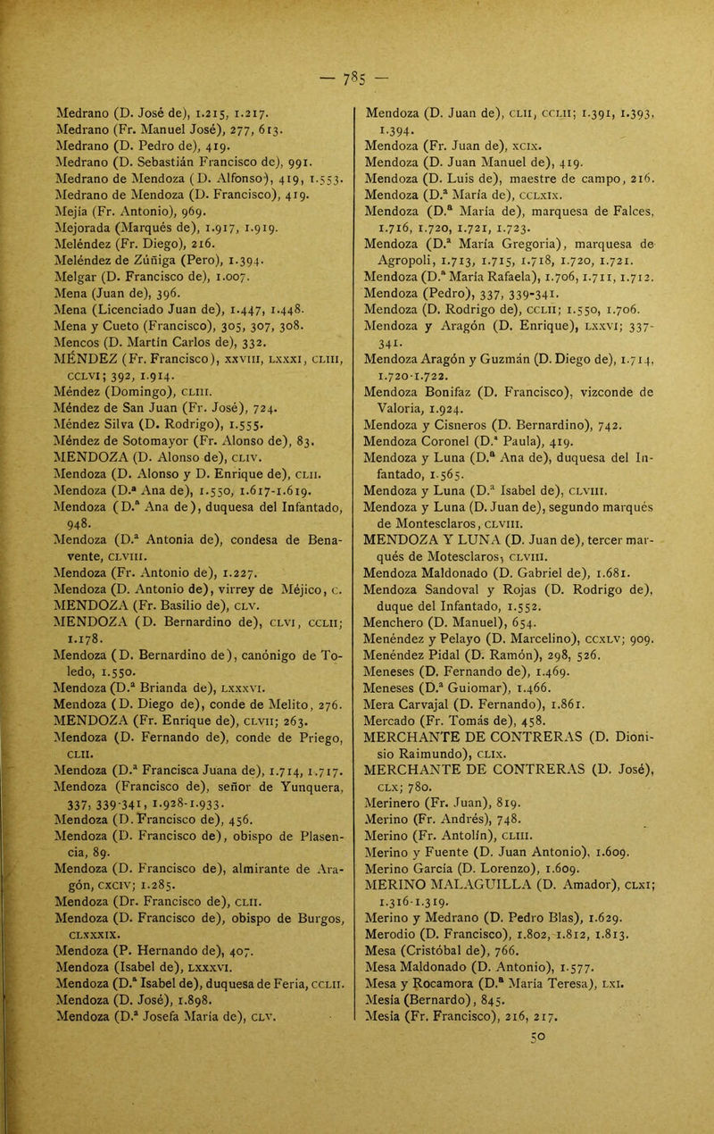 Medrano (D. José de), 1.215, 1.217. Medrano (Fr. Manuel José), 277, 613. Medrano (D. Pedro de), 419. Medrano (D. Sebastián Francisco de), 991. Medrano de Mendoza (D. Alfonso), 419, 1.553. Medrano de Mendoza (D. Francisco), 419. Mejía (Fr. Antonio), 969. Mejorada (Marqués de), 1.917, 1.919. Meléndez (Fr. Diego), 216. Meléndez de Zúñiga (Pero), 1.394. Melgar (D. Francisco de), 1.007. Mena (Juan de), 396. Mena (Licenciado Juan de), 1.447, 1.448. Mena y Cueto (Francisco), 305, 307, 308. Meneos (D. Martin Carlos de), 332. MÉNDEZ (Fr. Francisco), x.xvni, lx-xx!, cliii, CCLVi; 392, 1.914. Méndez (Domingo), cliii. Méndez de San Juan (Fr. José), 724. Méndez Silva (D. Rodrigo), 1.555. Méndez de Sotomayor (Fr. Alonso de), 83. MENDOZA (D. Alonso de), cliv. Mendoza (D. Alonso y D. Enrique de), clii. Mendoza (D.« Ana de), 1.550, 1.617-1.619. Mendoza (D.“ Ana de), duquesa del Infantado, 948. Mendoza (D.“ Antonia de), condesa de Bena- vente, CLvni. Mendoza (Fr. Antonio de), 1.227. Mendoza (D. Antonio de), virrey de Méjico, c. MENDOZA (Fr. Basilio de), clv. MENDOZA (D. Bernardino de), clvi, cclii; 1.178. Mendoza (D. Bernardino de), canónigo de To- ledo, 1.550. Mendoza (D.* Brianda de), lxxxvi. Mendoza (D. Diego de), conde de Melito, 276. MENDOZA (Fr. Enrique de), clvii; 263. Mendoza (D. Fernando de), conde de Priego, CLII. Mendoza (D.® Francisca Juana de), 1.714, 1.717. Mendoza (Francisco de), señor de Yunquera, 337, 339-341, 1.928-1.933. Mendoza (D. Francisco de), 456. Mendoza (D. Francisco de), obispo de Plasen- cia, 89. Mendoza (D. Francisco de), almirante de Ara- gón, cxciv; 1.285. Mendoza (Dr. Francisco de), clii. Mendoza (D. Francisco de), obispo de Burgos, CLXXXIX. Mendoza (P. Hernando de), 407. Mendoza (Isabel de), lxxxvi. Mendoza (D.- Isabel de), duquesa de Feria, cclii. Mendoza (D. José), 1.898. Mendoza (D.® Josefa Maria de), clv. Mendoza (D. Juan de), clii, cclii; i.391, 1.393, 1.394. Mendoza (Fr. Juan de), xcix. Mendoza (D. Juan Manuel de), 419. Mendoza (D. Luis de), maestre de campo, 216. Mendoza (D.* María de), ccLxix. Mendoza (D.® Maria de), marquesa de Falces, 1.716, 1.720, 1.721, 1.723. Mendoza (D.“ María Gregoria), marquesa de Agropoli, 1.713, 1.715, i-7i8, 1.720, 1.721. Mendoza (D.“ Maria Rafaela), 1.706,1.711,1.712. Mendoza (Pedro), 337, 339-341. Mendoza (D. Rodrigo de), cclii; 1.550, 1.706. Mendoza y Aragón (D. Enrique), Lx.xvi; 337- 341. Mendoza Aragón y Guzmán (D. Diego de), 1.714, 1.720-1.722. Mendoza Bonifaz (D, Francisco), vizconde de Valeria, 1.924. Mendoza y Cisneros (D. Bernardino), 742. Mendoza Coronel (D.’ Paula), 419. Mendoza y Luna (D.“ Ana de), duquesa del In- fantado, 1.565. Mendoza y Luna (D.“ Isabel de), clviii. Mendoza y Luna (D. Juan de), segundo marqués de Montesclaros, clviii. MENDOZA Y LUNA (D. Juan de), tercer mar- qués de Motesclaros, clviii. Mendoza Maldonado (D. Gabriel de), 1.681. Mendoza Sandoval y Rojas (D. Rodrigo de), duque del Infantado, 1.552. Menchero (D. Manuel), 654. Menéndez y Pelayo (D. Marcelino), ccxlv; 909. Menéndez Pidal (D. Ramón), 298, 526. Meneses (D. Fernando de), 1.469. Meneses (D.* Guiomar), 1.466. Mera Carvajal (D. Fernando), 1.861. Mercado (Fr. Tomás de), 458. MERCHANTE DE CONTRERAS (D, Dioni- sio Raimundo), CLix. MERCHANTE DE CONTRERAS (D. José), CLx; 780. Merinero (Fr. Juan), 819. Merino (Fr. Andrés), 748. Merino (Fr. Antolín), cliii. Merino y Fuente (D. Juan Antonio), 1.609. Merino García (D. Lorenzo), 1.609. MERINO MALAGUILLA (D. Amador), clxi; 1.316-1.319. Merino y Medrano (D. Pedro Blas), 1.629. Merodio (D. Francisco), 1.802, 1.812, 1.813. Mesa (Cristóbal de), 766. Mesa Maldonado (D. Antonio), 1.577. Mesa y Rocamora (D.® Maria Teresa), lxi. Mesia (Bernardo), 845, Mesia (Fr. Francisco), 216, 217. 50